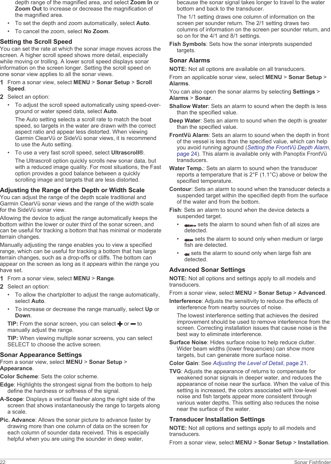 depth range of the magnified area, and select Zoom In or Zoom Out to increase or decrease the magnification of the magnified area.• To set the depth and zoom automatically, select Auto.• To cancel the zoom, select No Zoom.Setting the Scroll SpeedYou can set the rate at which the sonar image moves across the screen. A higher scroll speed shows more detail, especially while moving or trolling. A lower scroll speed displays sonar information on the screen longer. Setting the scroll speed on one sonar view applies to all the sonar views.1From a sonar view, select MENU &gt; Sonar Setup &gt; Scroll Speed.2Select an option:• To adjust the scroll speed automatically using speed-over-ground or water speed data, select Auto.The Auto setting selects a scroll rate to match the boat speed, so targets in the water are drawn with the correct aspect ratio and appear less distorted. When viewing Garmin ClearVü or SideVü sonar views, it is recommend to use the Auto setting.• To use a very fast scroll speed, select Ultrascroll®.The Ultrascroll option quickly scrolls new sonar data, but with a reduced image quality. For most situations, the Fast option provides a good balance between a quickly scrolling image and targets that are less distorted.Adjusting the Range of the Depth or Width ScaleYou can adjust the range of the depth scale traditional and Garmin ClearVü sonar views and the range of the width scale for the SideVü sonar view.Allowing the device to adjust the range automatically keeps the bottom within the lower or outer third of the sonar screen, and can be useful for tracking a bottom that has minimal or moderate terrain changes.Manually adjusting the range enables you to view a specified range, which can be useful for tracking a bottom that has large terrain changes, such as a drop-offs or cliffs. The bottom can appear on the screen as long as it appears within the range you have set.1From a sonar view, select MENU &gt; Range.2Select an option:• To allow the chartplotter to adjust the range automatically, select Auto.• To increase or decrease the range manually, select Up or Down.TIP: From the sonar screen, you can select   or   to manually adjust the range.TIP: When viewing multiple sonar screens, you can select SELECT to choose the active screen.Sonar Appearance SettingsFrom a sonar view, select MENU &gt; Sonar Setup &gt; Appearance.Color Scheme: Sets the color scheme.Edge: Highlights the strongest signal from the bottom to help define the hardness or softness of the signal.A-Scope: Displays a vertical flasher along the right side of the screen that shows instantaneously the range to targets along a scale.Pic. Advance: Allows the sonar picture to advance faster by drawing more than one column of data on the screen for each column of sounder data received. This is especially helpful when you are using the sounder in deep water, because the sonar signal takes longer to travel to the water bottom and back to the transducer.The 1/1 setting draws one column of information on the screen per sounder return. The 2/1 setting draws two columns of information on the screen per sounder return, and so on for the 4/1 and 8/1 settings.Fish Symbols: Sets how the sonar interprets suspended targets.Sonar AlarmsNOTE: Not all options are available on all transducers.From an applicable sonar view, select MENU &gt; Sonar Setup &gt; Alarms.You can also open the sonar alarms by selecting Settings &gt; Alarms &gt; Sonar.Shallow Water: Sets an alarm to sound when the depth is less than the specified value.Deep Water: Sets an alarm to sound when the depth is greater than the specified value.FrontVü Alarm: Sets an alarm to sound when the depth in front of the vessel is less than the specified value, which can help you avoid running aground (Setting the FrontVü Depth Alarm, page 24). This alarm is available only with Panoptix FrontVü transducers.Water Temp.: Sets an alarm to sound when the transducer reports a temperature that is 2°F (1.1°C) above or below the specified temperature.Contour: Sets an alarm to sound when the transducer detects a suspended target within the specified depth from the surface of the water and from the bottom.Fish: Sets an alarm to sound when the device detects a suspended target.•  sets the alarm to sound when fish of all sizes are detected.•  sets the alarm to sound only when medium or large fish are detected.•  sets the alarm to sound only when large fish are detected.Advanced Sonar SettingsNOTE: Not all options and settings apply to all models and transducers.From a sonar view, select MENU &gt; Sonar Setup &gt; Advanced.Interference: Adjusts the sensitivity to reduce the effects of interference from nearby sources of noise.The lowest interference setting that achieves the desired improvement should be used to remove interference from the screen. Correcting installation issues that cause noise is the best way to eliminate interference.Surface Noise: Hides surface noise to help reduce clutter. Wider beam widths (lower frequencies) can show more targets, but can generate more surface noise.Color Gain: See Adjusting the Level of Detail, page 21.TVG: Adjusts the appearance of returns to compensate for weakened sonar signals in deeper water, and reduces the appearance of noise near the surface. When the value of this setting is increased, the colors associated with low-level noise and fish targets appear more consistent through various water depths. This setting also reduces the noise near the surface of the water.Transducer Installation SettingsNOTE: Not all options and settings apply to all models and transducers.From a sonar view, select MENU &gt; Sonar Setup &gt; Installation.22 Sonar Fishfinder