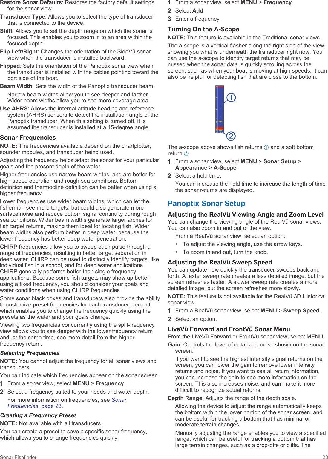 Restore Sonar Defaults: Restores the factory default settings for the sonar view.Transducer Type: Allows you to select the type of transducer that is connected to the device.Shift: Allows you to set the depth range on which the sonar is focused. This enables you to zoom in to an area within the focused depth.Flip Left/Right: Changes the orientation of the SideVü sonar view when the transducer is installed backward.Flipped: Sets the orientation of the Panoptix sonar view when the transducer is installed with the cables pointing toward the port side of the boat.Beam Width: Sets the width of the Panoptix transducer beam.Narrow beam widths allow you to see deeper and farther. Wider beam widths allow you to see more coverage area.Use AHRS: Allows the internal attitude heading and reference system (AHRS) sensors to detect the installation angle of the Panoptix transducer. When this setting is turned off, it is assumed the transducer is installed at a 45-degree angle.Sonar FrequenciesNOTE: The frequencies available depend on the chartplotter, sounder modules, and transducer being used.Adjusting the frequency helps adapt the sonar for your particular goals and the present depth of the water.Higher frequencies use narrow beam widths, and are better for high-speed operation and rough sea conditions. Bottom definition and thermocline definition can be better when using a higher frequency.Lower frequencies use wider beam widths, which can let the fisherman see more targets, but could also generate more surface noise and reduce bottom signal continuity during rough sea conditions. Wider beam widths generate larger arches for fish target returns, making them ideal for locating fish. Wider beam widths also perform better in deep water, because the lower frequency has better deep water penetration.CHIRP frequencies allow you to sweep each pulse through a range of frequencies, resulting in better target separation in deep water. CHIRP can be used to distinctly identify targets, like individual fish in a school, and for deep water applications. CHIRP generally performs better than single frequency applications. Because some fish targets may show up better using a fixed frequency, you should consider your goals and water conditions when using CHIRP frequencies.Some sonar black boxes and transducers also provide the ability to customize preset frequencies for each transducer element, which enables you to change the frequency quickly using the presets as the water and your goals change.Viewing two frequencies concurrently using the split-frequency view allows you to see deeper with the lower frequency return and, at the same time, see more detail from the higher frequency return.Selecting FrequenciesNOTE: You cannot adjust the frequency for all sonar views and transducers.You can indicate which frequencies appear on the sonar screen.1From a sonar view, select MENU &gt; Frequency.2Select a frequency suited to your needs and water depth.For more information on frequencies, see Sonar Frequencies, page 23.Creating a Frequency PresetNOTE: Not available with all transducers.You can create a preset to save a specific sonar frequency, which allows you to change frequencies quickly.1From a sonar view, select MENU &gt; Frequency.2Select Add.3Enter a frequency.Turning On the A-ScopeNOTE: This feature is available in the Traditional sonar views.The a-scope is a vertical flasher along the right side of the view, showing you what is underneath the transducer right now. You can use the a-scope to identify target returns that may be missed when the sonar data is quickly scrolling across the screen, such as when your boat is moving at high speeds. It can also be helpful for detecting fish that are close to the bottom.The a-scope above shows fish returns À and a soft bottom return Á.1From a sonar view, select MENU &gt; Sonar Setup &gt; Appearance &gt; A-Scope.2Select a hold time.You can increase the hold time to increase the length of time the sonar returns are displayed.Panoptix Sonar SetupAdjusting the RealVü Viewing Angle and Zoom LevelYou can change the viewing angle of the RealVü sonar views. You can also zoom in and out of the view.From a RealVü sonar view, select an option:• To adjust the viewing angle, use the arrow keys.• To zoom in and out, turn the knob.Adjusting the RealVü Sweep SpeedYou can update how quickly the transducer sweeps back and forth. A faster sweep rate creates a less detailed image, but the screen refreshes faster. A slower sweep rate creates a more detailed image, but the screen refreshes more slowly.NOTE: This feature is not available for the RealVü 3D Historical sonar view.1From a RealVü sonar view, select MENU &gt; Sweep Speed.2Select an option.LiveVü Forward and FrontVü Sonar MenuFrom the LiveVü Forward or FrontVü sonar view, select MENU.Gain: Controls the level of detail and noise shown on the sonar screen.If you want to see the highest intensity signal returns on the screen, you can lower the gain to remove lower intensity returns and noise. If you want to see all return information, you can increase the gain to see more information on the screen. This also increases noise, and can make it more difficult to recognize actual returns.Depth Range: Adjusts the range of the depth scale.Allowing the device to adjust the range automatically keeps the bottom within the lower portion of the sonar screen, and can be useful for tracking a bottom that has minimal or moderate terrain changes.Manually adjusting the range enables you to view a specified range, which can be useful for tracking a bottom that has large terrain changes, such as a drop-offs or cliffs. The Sonar Fishfinder 23