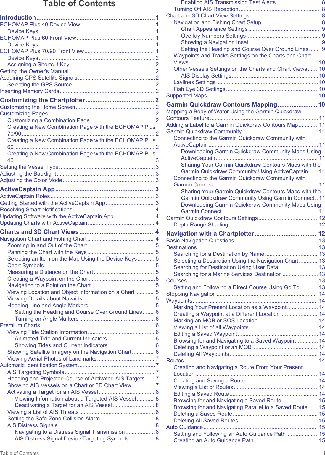 Table of ContentsIntroduction.....................................................................1ECHOMAP Plus 40 Device View................................................ 1Device Keys........................................................................... 1ECHOMAP Plus 60 Front View.................................................. 1Device Keys........................................................................... 1ECHOMAP Plus 70/90 Front View............................................. 1Device Keys........................................................................... 2Assigning a Shortcut Key....................................................... 2Getting the Owner&apos;s Manual....................................................... 2Acquiring GPS Satellite Signals..................................................2Selecting the GPS Source..................................................... 2Inserting Memory Cards............................................................. 2Customizing the Chartplotter........................................ 2Customizing the Home Screen................................................... 2Customizing Pages..................................................................... 2Customizing a Combination Page..........................................2Creating a New Combination Page with the ECHOMAP Plus 70/90...................................................................................... 2Creating a New Combination Page with the ECHOMAP Plus 60........................................................................................... 2Creating a New Combination Page with the ECHOMAP Plus 40........................................................................................... 3Setting the Vessel Type.............................................................. 3Adjusting the Backlight............................................................... 3Adjusting the Color Mode........................................................... 3ActiveCaptain App......................................................... 3ActiveCaptain Roles................................................................... 3Getting Started with the ActiveCaptain App............................... 3Receiving Smart Notifications..................................................... 4Updating Software with the ActiveCaptain App.......................... 4Updating Charts with ActiveCaptain........................................... 4Charts and 3D Chart Views........................................... 4Navigation Chart and Fishing Chart........................................... 4Zooming In and Out of the Chart........................................... 5Panning the Chart with the Keys........................................... 5Selecting an Item on the Map Using the Device Keys........... 5Chart Symbols....................................................................... 5Measuring a Distance on the Chart....................................... 5Creating a Waypoint on the Chart..........................................5Navigating to a Point on the Chart......................................... 5Viewing Location and Object Information on a Chart............ 5Viewing Details about Navaids.............................................. 5Heading Line and Angle Markers.......................................... 5Setting the Heading and Course Over Ground Lines....... 6Turning on Angle Markers................................................. 6Premium Charts.......................................................................... 6Viewing Tide Station Information........................................... 6Animated Tide and Current Indicators.............................. 6Showing Tides and Current Indicators.............................. 6Showing Satellite Imagery on the Navigation Chart.............. 6Viewing Aerial Photos of Landmarks..................................... 7Automatic Identification System..................................................7AIS Targeting Symbols.......................................................... 7Heading and Projected Course of Activated AIS Targets...... 7Showing AIS Vessels on a Chart or 3D Chart View.............. 7Activating a Target for an AIS Vessel.................................... 8Viewing Information about a Targeted AIS Vessel........... 8Deactivating a Target for an AIS Vessel........................... 8Viewing a List of AIS Threats................................................. 8Setting the Safe-Zone Collision Alarm................................... 8AIS Distress Signals.............................................................. 8Navigating to a Distress Signal Transmission................... 8AIS Distress Signal Device Targeting Symbols................ 8Enabling AIS Transmission Test Alerts............................. 8Turning Off AIS Reception..................................................... 8Chart and 3D Chart View Settings.............................................. 8Navigation and Fishing Chart Setup...................................... 8Chart Appearance Settings............................................... 9Overlay Numbers Settings................................................ 9Showing a Navigation Inset...............................................9Setting the Heading and Course Over Ground Lines....... 9Waypoints and Tracks Settings on the Charts and Chart Views................................................................................... 10Other Vessels Settings on the Charts and Chart Views...... 10AIS Display Settings........................................................10Laylines Settings.................................................................. 10Fish Eye 3D Settings........................................................... 10Supported Maps....................................................................... 10Garmin Quickdraw Contours Mapping....................... 10Mapping a Body of Water Using the Garmin Quickdraw Contours Feature...................................................................... 11Adding a Label to a Garmin Quickdraw Contours Map............ 11Garmin Quickdraw Community................................................. 11Connecting to the Garmin Quickdraw Community with ActiveCaptain....................................................................... 11Downloading Garmin Quickdraw Community Maps Using ActiveCaptain.................................................................. 11Sharing Your Garmin Quickdraw Contours Maps with the Garmin Quickdraw Community Using ActiveCaptain...... 11Connecting to the Garmin Quickdraw Community with Garmin Connect................................................................... 11Sharing Your Garmin Quickdraw Contours Maps with the Garmin Quickdraw Community Using Garmin Connect.. 11Downloading Garmin Quickdraw Community Maps Using Garmin Connect.............................................................. 11Garmin Quickdraw Contours Settings...................................... 12Depth Range Shading......................................................... 12Navigation with a Chartplotter.................................... 12Basic Navigation Questions...................................................... 13Destinations.............................................................................. 13Searching for a Destination by Name.................................. 13Selecting a Destination Using the Navigation Chart............ 13Searching for Destination Using User Data......................... 13Searching for a Marine Services Destination....................... 13Courses.................................................................................... 13Setting and Following a Direct Course Using Go To........... 13Stopping Navigation................................................................. 14Waypoints................................................................................. 14Marking Your Present Location as a Waypoint.................... 14Creating a Waypoint at a Different Location........................ 14Marking an MOB or SOS Location.......................................14Viewing a List of all Waypoints............................................ 14Editing a Saved Waypoint.................................................... 14Browsing for and Navigating to a Saved Waypoint.............. 14Deleting a Waypoint or an MOB.......................................... 14Deleting All Waypoints......................................................... 14Routes...................................................................................... 14Creating and Navigating a Route From Your Present Location............................................................................... 14Creating and Saving a Route............................................... 14Viewing a List of Routes...................................................... 14Editing a Saved Route......................................................... 14Browsing for and Navigating a Saved Route....................... 15Browsing for and Navigating Parallel to a Saved Route...... 15Deleting a Saved Route....................................................... 15Deleting All Saved Routes................................................... 15Auto Guidance.......................................................................... 15Setting and Following an Auto Guidance Path.................... 15Creating an Auto Guidance Path......................................... 15Table of Contents i