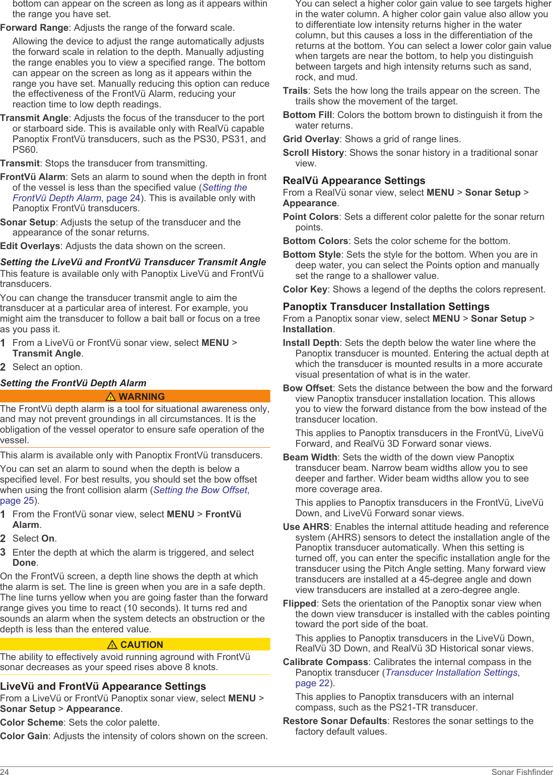 bottom can appear on the screen as long as it appears within the range you have set.Forward Range: Adjusts the range of the forward scale.Allowing the device to adjust the range automatically adjusts the forward scale in relation to the depth. Manually adjusting the range enables you to view a specified range. The bottom can appear on the screen as long as it appears within the range you have set. Manually reducing this option can reduce the effectiveness of the FrontVü Alarm, reducing your reaction time to low depth readings.Transmit Angle: Adjusts the focus of the transducer to the port or starboard side. This is available only with RealVü capable Panoptix FrontVü transducers, such as the PS30, PS31, and PS60.Transmit: Stops the transducer from transmitting.FrontVü Alarm: Sets an alarm to sound when the depth in front of the vessel is less than the specified value (Setting the FrontVü Depth Alarm, page 24). This is available only with Panoptix FrontVü transducers.Sonar Setup: Adjusts the setup of the transducer and the appearance of the sonar returns.Edit Overlays: Adjusts the data shown on the screen.Setting the LiveVü and FrontVü Transducer Transmit AngleThis feature is available only with Panoptix LiveVü and FrontVü transducers.You can change the transducer transmit angle to aim the transducer at a particular area of interest. For example, you might aim the transducer to follow a bait ball or focus on a tree as you pass it.1From a LiveVü or FrontVü sonar view, select MENU &gt; Transmit Angle.2Select an option.Setting the FrontVü Depth Alarm WARNINGThe FrontVü depth alarm is a tool for situational awareness only, and may not prevent groundings in all circumstances. It is the obligation of the vessel operator to ensure safe operation of the vessel.This alarm is available only with Panoptix FrontVü transducers.You can set an alarm to sound when the depth is below a specified level. For best results, you should set the bow offset when using the front collision alarm (Setting the Bow Offset, page 25).1From the FrontVü sonar view, select MENU &gt; FrontVü Alarm.2Select On.3Enter the depth at which the alarm is triggered, and select Done.On the FrontVü screen, a depth line shows the depth at which the alarm is set. The line is green when you are in a safe depth. The line turns yellow when you are going faster than the forward range gives you time to react (10 seconds). It turns red and sounds an alarm when the system detects an obstruction or the depth is less than the entered value. CAUTIONThe ability to effectively avoid running aground with FrontVü sonar decreases as your speed rises above 8 knots.LiveVü and FrontVü Appearance SettingsFrom a LiveVü or FrontVü Panoptix sonar view, select MENU &gt; Sonar Setup &gt; Appearance.Color Scheme: Sets the color palette.Color Gain: Adjusts the intensity of colors shown on the screen.You can select a higher color gain value to see targets higher in the water column. A higher color gain value also allow you to differentiate low intensity returns higher in the water column, but this causes a loss in the differentiation of the returns at the bottom. You can select a lower color gain value when targets are near the bottom, to help you distinguish between targets and high intensity returns such as sand, rock, and mud.Trails: Sets the how long the trails appear on the screen. The trails show the movement of the target.Bottom Fill: Colors the bottom brown to distinguish it from the water returns.Grid Overlay: Shows a grid of range lines.Scroll History: Shows the sonar history in a traditional sonar view.RealVü Appearance SettingsFrom a RealVü sonar view, select MENU &gt; Sonar Setup &gt; Appearance.Point Colors: Sets a different color palette for the sonar return points.Bottom Colors: Sets the color scheme for the bottom.Bottom Style: Sets the style for the bottom. When you are in deep water, you can select the Points option and manually set the range to a shallower value.Color Key: Shows a legend of the depths the colors represent.Panoptix Transducer Installation SettingsFrom a Panoptix sonar view, select MENU &gt; Sonar Setup &gt; Installation.Install Depth: Sets the depth below the water line where the Panoptix transducer is mounted. Entering the actual depth at which the transducer is mounted results in a more accurate visual presentation of what is in the water.Bow Offset: Sets the distance between the bow and the forward view Panoptix transducer installation location. This allows you to view the forward distance from the bow instead of the transducer location.This applies to Panoptix transducers in the FrontVü, LiveVü Forward, and RealVü 3D Forward sonar views.Beam Width: Sets the width of the down view Panoptix transducer beam. Narrow beam widths allow you to see deeper and farther. Wider beam widths allow you to see more coverage area.This applies to Panoptix transducers in the FrontVü, LiveVü Down, and LiveVü Forward sonar views.Use AHRS: Enables the internal attitude heading and reference system (AHRS) sensors to detect the installation angle of the Panoptix transducer automatically. When this setting is turned off, you can enter the specific installation angle for the transducer using the Pitch Angle setting. Many forward view transducers are installed at a 45-degree angle and down view transducers are installed at a zero-degree angle.Flipped: Sets the orientation of the Panoptix sonar view when the down view transducer is installed with the cables pointing toward the port side of the boat.This applies to Panoptix transducers in the LiveVü Down, RealVü 3D Down, and RealVü 3D Historical sonar views.Calibrate Compass: Calibrates the internal compass in the Panoptix transducer (Transducer Installation Settings, page 22).This applies to Panoptix transducers with an internal compass, such as the PS21-TR transducer.Restore Sonar Defaults: Restores the sonar settings to the factory default values.24 Sonar Fishfinder