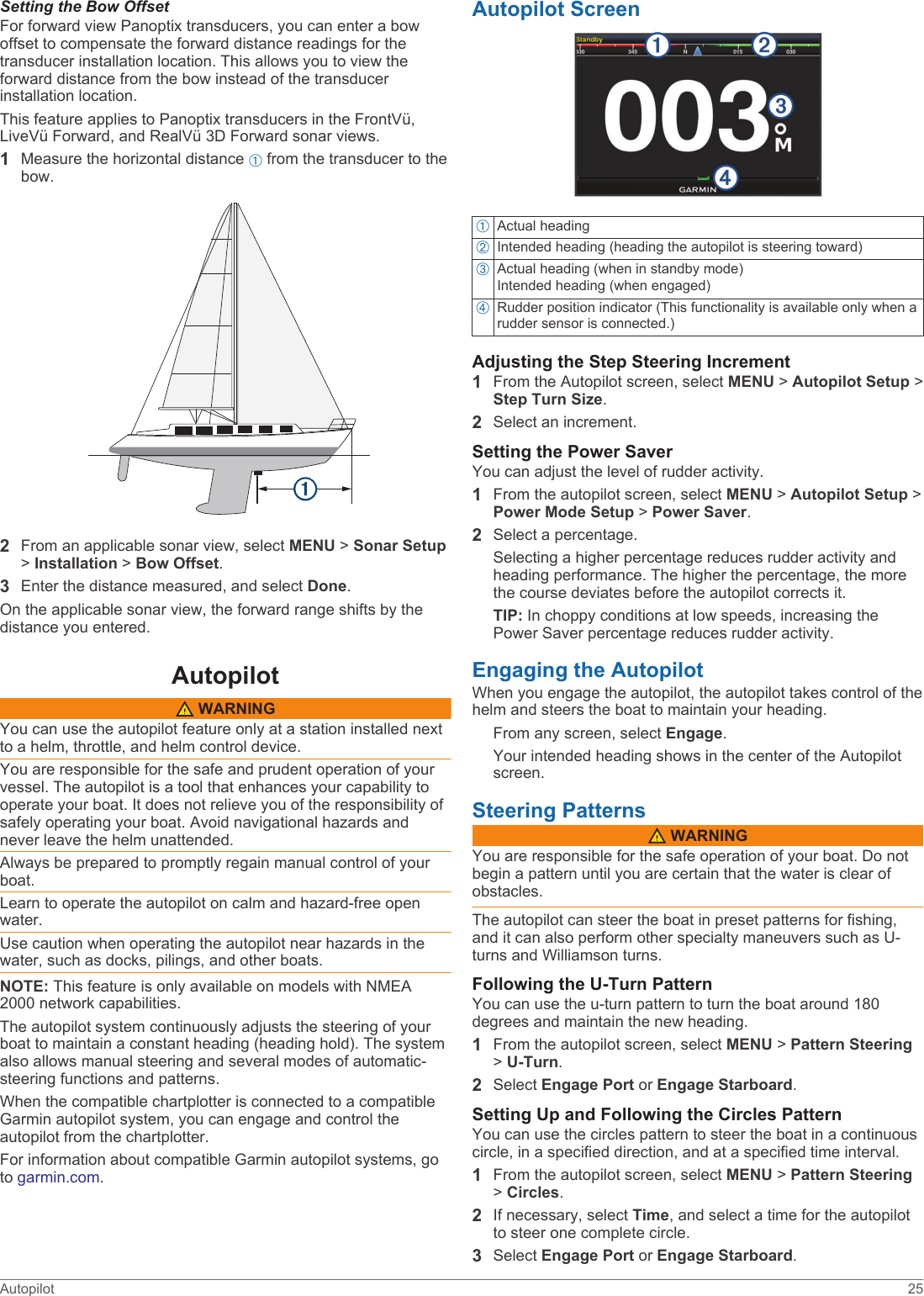 Setting the Bow OffsetFor forward view Panoptix transducers, you can enter a bow offset to compensate the forward distance readings for the transducer installation location. This allows you to view the forward distance from the bow instead of the transducer installation location.This feature applies to Panoptix transducers in the FrontVü, LiveVü Forward, and RealVü 3D Forward sonar views.1Measure the horizontal distance À from the transducer to the bow.2From an applicable sonar view, select MENU &gt; Sonar Setup &gt; Installation &gt; Bow Offset.3Enter the distance measured, and select Done.On the applicable sonar view, the forward range shifts by the distance you entered.Autopilot WARNINGYou can use the autopilot feature only at a station installed next to a helm, throttle, and helm control device.You are responsible for the safe and prudent operation of your vessel. The autopilot is a tool that enhances your capability to operate your boat. It does not relieve you of the responsibility of safely operating your boat. Avoid navigational hazards and never leave the helm unattended.Always be prepared to promptly regain manual control of your boat.Learn to operate the autopilot on calm and hazard-free open water.Use caution when operating the autopilot near hazards in the water, such as docks, pilings, and other boats.NOTE: This feature is only available on models with NMEA 2000 network capabilities.The autopilot system continuously adjusts the steering of your boat to maintain a constant heading (heading hold). The system also allows manual steering and several modes of automatic-steering functions and patterns.When the compatible chartplotter is connected to a compatible Garmin autopilot system, you can engage and control the autopilot from the chartplotter.For information about compatible Garmin autopilot systems, go to garmin.com.Autopilot ScreenÀActual headingÁIntended heading (heading the autopilot is steering toward)ÂActual heading (when in standby mode)Intended heading (when engaged)ÃRudder position indicator (This functionality is available only when a rudder sensor is connected.)Adjusting the Step Steering Increment1From the Autopilot screen, select MENU &gt; Autopilot Setup &gt; Step Turn Size.2Select an increment.Setting the Power SaverYou can adjust the level of rudder activity.1From the autopilot screen, select MENU &gt; Autopilot Setup &gt; Power Mode Setup &gt; Power Saver.2Select a percentage.Selecting a higher percentage reduces rudder activity and heading performance. The higher the percentage, the more the course deviates before the autopilot corrects it.TIP: In choppy conditions at low speeds, increasing the Power Saver percentage reduces rudder activity.Engaging the AutopilotWhen you engage the autopilot, the autopilot takes control of the helm and steers the boat to maintain your heading.From any screen, select Engage.Your intended heading shows in the center of the Autopilot screen.Steering Patterns WARNINGYou are responsible for the safe operation of your boat. Do not begin a pattern until you are certain that the water is clear of obstacles.The autopilot can steer the boat in preset patterns for fishing, and it can also perform other specialty maneuvers such as U-turns and Williamson turns.Following the U-Turn PatternYou can use the u-turn pattern to turn the boat around 180 degrees and maintain the new heading.1From the autopilot screen, select MENU &gt; Pattern Steering &gt; U-Turn.2Select Engage Port or Engage Starboard.Setting Up and Following the Circles PatternYou can use the circles pattern to steer the boat in a continuous circle, in a specified direction, and at a specified time interval.1From the autopilot screen, select MENU &gt; Pattern Steering &gt; Circles.2If necessary, select Time, and select a time for the autopilot to steer one complete circle.3Select Engage Port or Engage Starboard.Autopilot 25