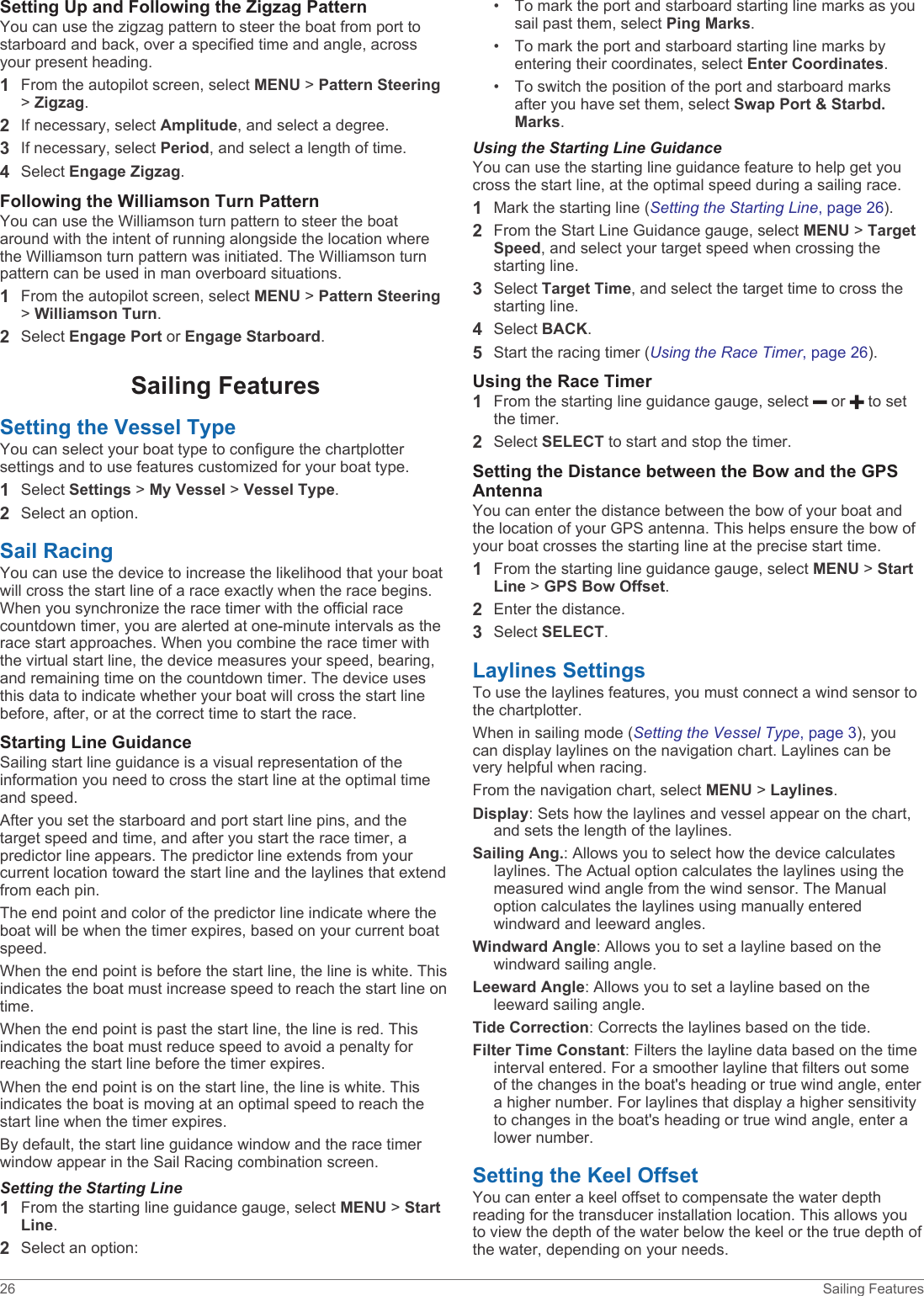 Setting Up and Following the Zigzag PatternYou can use the zigzag pattern to steer the boat from port to starboard and back, over a specified time and angle, across your present heading.1From the autopilot screen, select MENU &gt; Pattern Steering &gt; Zigzag.2If necessary, select Amplitude, and select a degree.3If necessary, select Period, and select a length of time.4Select Engage Zigzag.Following the Williamson Turn PatternYou can use the Williamson turn pattern to steer the boat around with the intent of running alongside the location where the Williamson turn pattern was initiated. The Williamson turn pattern can be used in man overboard situations.1From the autopilot screen, select MENU &gt; Pattern Steering &gt; Williamson Turn.2Select Engage Port or Engage Starboard.Sailing FeaturesSetting the Vessel TypeYou can select your boat type to configure the chartplotter settings and to use features customized for your boat type.1Select Settings &gt; My Vessel &gt; Vessel Type.2Select an option.Sail RacingYou can use the device to increase the likelihood that your boat will cross the start line of a race exactly when the race begins. When you synchronize the race timer with the official race countdown timer, you are alerted at one-minute intervals as the race start approaches. When you combine the race timer with the virtual start line, the device measures your speed, bearing, and remaining time on the countdown timer. The device uses this data to indicate whether your boat will cross the start line before, after, or at the correct time to start the race.Starting Line GuidanceSailing start line guidance is a visual representation of the information you need to cross the start line at the optimal time and speed.After you set the starboard and port start line pins, and the target speed and time, and after you start the race timer, a predictor line appears. The predictor line extends from your current location toward the start line and the laylines that extend from each pin.The end point and color of the predictor line indicate where the boat will be when the timer expires, based on your current boat speed.When the end point is before the start line, the line is white. This indicates the boat must increase speed to reach the start line on time.When the end point is past the start line, the line is red. This indicates the boat must reduce speed to avoid a penalty for reaching the start line before the timer expires.When the end point is on the start line, the line is white. This indicates the boat is moving at an optimal speed to reach the start line when the timer expires.By default, the start line guidance window and the race timer window appear in the Sail Racing combination screen.Setting the Starting Line1From the starting line guidance gauge, select MENU &gt; Start Line.2Select an option:• To mark the port and starboard starting line marks as you sail past them, select Ping Marks.• To mark the port and starboard starting line marks by entering their coordinates, select Enter Coordinates.• To switch the position of the port and starboard marks after you have set them, select Swap Port &amp; Starbd. Marks.Using the Starting Line GuidanceYou can use the starting line guidance feature to help get you cross the start line, at the optimal speed during a sailing race.1Mark the starting line (Setting the Starting Line, page 26).2From the Start Line Guidance gauge, select MENU &gt; Target Speed, and select your target speed when crossing the starting line.3Select Target Time, and select the target time to cross the starting line.4Select BACK.5Start the racing timer (Using the Race Timer, page 26).Using the Race Timer1From the starting line guidance gauge, select   or   to set the timer.2Select SELECT to start and stop the timer.Setting the Distance between the Bow and the GPS AntennaYou can enter the distance between the bow of your boat and the location of your GPS antenna. This helps ensure the bow of your boat crosses the starting line at the precise start time.1From the starting line guidance gauge, select MENU &gt; Start Line &gt; GPS Bow Offset.2Enter the distance.3Select SELECT.Laylines SettingsTo use the laylines features, you must connect a wind sensor to the chartplotter.When in sailing mode (Setting the Vessel Type, page 3), you can display laylines on the navigation chart. Laylines can be very helpful when racing.From the navigation chart, select MENU &gt; Laylines.Display: Sets how the laylines and vessel appear on the chart, and sets the length of the laylines.Sailing Ang.: Allows you to select how the device calculates laylines. The Actual option calculates the laylines using the measured wind angle from the wind sensor. The Manual option calculates the laylines using manually entered windward and leeward angles.Windward Angle: Allows you to set a layline based on the windward sailing angle.Leeward Angle: Allows you to set a layline based on the leeward sailing angle.Tide Correction: Corrects the laylines based on the tide.Filter Time Constant: Filters the layline data based on the time interval entered. For a smoother layline that filters out some of the changes in the boat&apos;s heading or true wind angle, enter a higher number. For laylines that display a higher sensitivity to changes in the boat&apos;s heading or true wind angle, enter a lower number.Setting the Keel OffsetYou can enter a keel offset to compensate the water depth reading for the transducer installation location. This allows you to view the depth of the water below the keel or the true depth of the water, depending on your needs.26 Sailing Features