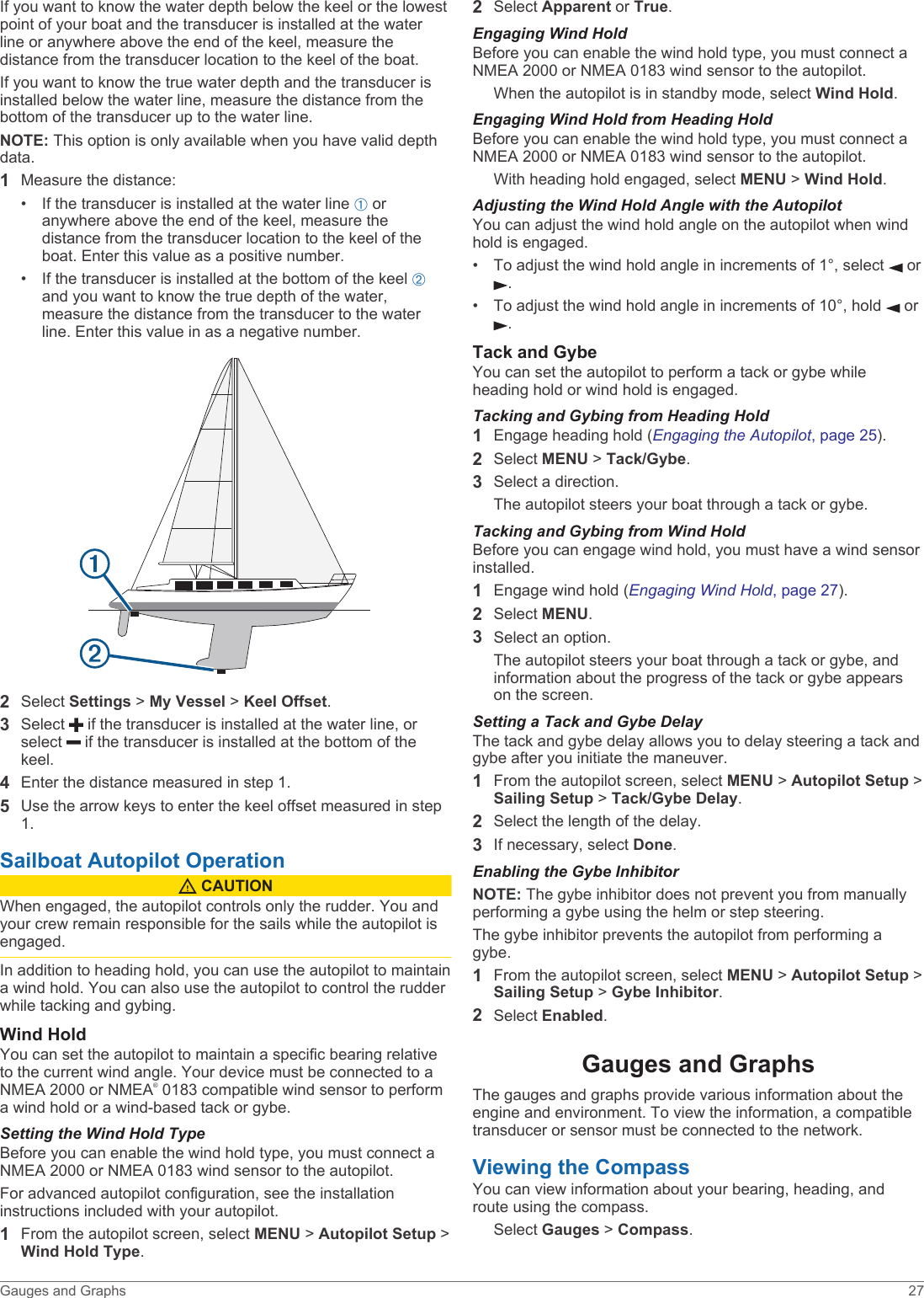 If you want to know the water depth below the keel or the lowest point of your boat and the transducer is installed at the water line or anywhere above the end of the keel, measure the distance from the transducer location to the keel of the boat.If you want to know the true water depth and the transducer is installed below the water line, measure the distance from the bottom of the transducer up to the water line.NOTE: This option is only available when you have valid depth data.1Measure the distance:• If the transducer is installed at the water line À or anywhere above the end of the keel, measure the distance from the transducer location to the keel of the boat. Enter this value as a positive number.• If the transducer is installed at the bottom of the keel Á and you want to know the true depth of the water, measure the distance from the transducer to the water line. Enter this value in as a negative number.2Select Settings &gt; My Vessel &gt; Keel Offset.3Select   if the transducer is installed at the water line, or select   if the transducer is installed at the bottom of the keel.4Enter the distance measured in step 1.5Use the arrow keys to enter the keel offset measured in step 1.Sailboat Autopilot Operation CAUTIONWhen engaged, the autopilot controls only the rudder. You and your crew remain responsible for the sails while the autopilot is engaged.In addition to heading hold, you can use the autopilot to maintain a wind hold. You can also use the autopilot to control the rudder while tacking and gybing.Wind HoldYou can set the autopilot to maintain a specific bearing relative to the current wind angle. Your device must be connected to a NMEA 2000 or NMEA® 0183 compatible wind sensor to perform a wind hold or a wind-based tack or gybe.Setting the Wind Hold TypeBefore you can enable the wind hold type, you must connect a NMEA 2000 or NMEA 0183 wind sensor to the autopilot.For advanced autopilot configuration, see the installation instructions included with your autopilot.1From the autopilot screen, select MENU &gt; Autopilot Setup &gt; Wind Hold Type.2Select Apparent or True.Engaging Wind HoldBefore you can enable the wind hold type, you must connect a NMEA 2000 or NMEA 0183 wind sensor to the autopilot.When the autopilot is in standby mode, select Wind Hold.Engaging Wind Hold from Heading HoldBefore you can enable the wind hold type, you must connect a NMEA 2000 or NMEA 0183 wind sensor to the autopilot.With heading hold engaged, select MENU &gt; Wind Hold.Adjusting the Wind Hold Angle with the AutopilotYou can adjust the wind hold angle on the autopilot when wind hold is engaged.• To adjust the wind hold angle in increments of 1°, select   or .• To adjust the wind hold angle in increments of 10°, hold   or .Tack and GybeYou can set the autopilot to perform a tack or gybe while heading hold or wind hold is engaged.Tacking and Gybing from Heading Hold1Engage heading hold (Engaging the Autopilot, page 25).2Select MENU &gt; Tack/Gybe.3Select a direction.The autopilot steers your boat through a tack or gybe.Tacking and Gybing from Wind HoldBefore you can engage wind hold, you must have a wind sensor installed.1Engage wind hold (Engaging Wind Hold, page 27).2Select MENU.3Select an option.The autopilot steers your boat through a tack or gybe, and information about the progress of the tack or gybe appears on the screen.Setting a Tack and Gybe DelayThe tack and gybe delay allows you to delay steering a tack and gybe after you initiate the maneuver.1From the autopilot screen, select MENU &gt; Autopilot Setup &gt; Sailing Setup &gt; Tack/Gybe Delay.2Select the length of the delay.3If necessary, select Done.Enabling the Gybe InhibitorNOTE: The gybe inhibitor does not prevent you from manually performing a gybe using the helm or step steering.The gybe inhibitor prevents the autopilot from performing a gybe.1From the autopilot screen, select MENU &gt; Autopilot Setup &gt; Sailing Setup &gt; Gybe Inhibitor.2Select Enabled.Gauges and GraphsThe gauges and graphs provide various information about the engine and environment. To view the information, a compatible transducer or sensor must be connected to the network.Viewing the CompassYou can view information about your bearing, heading, and route using the compass.Select Gauges &gt; Compass.Gauges and Graphs 27