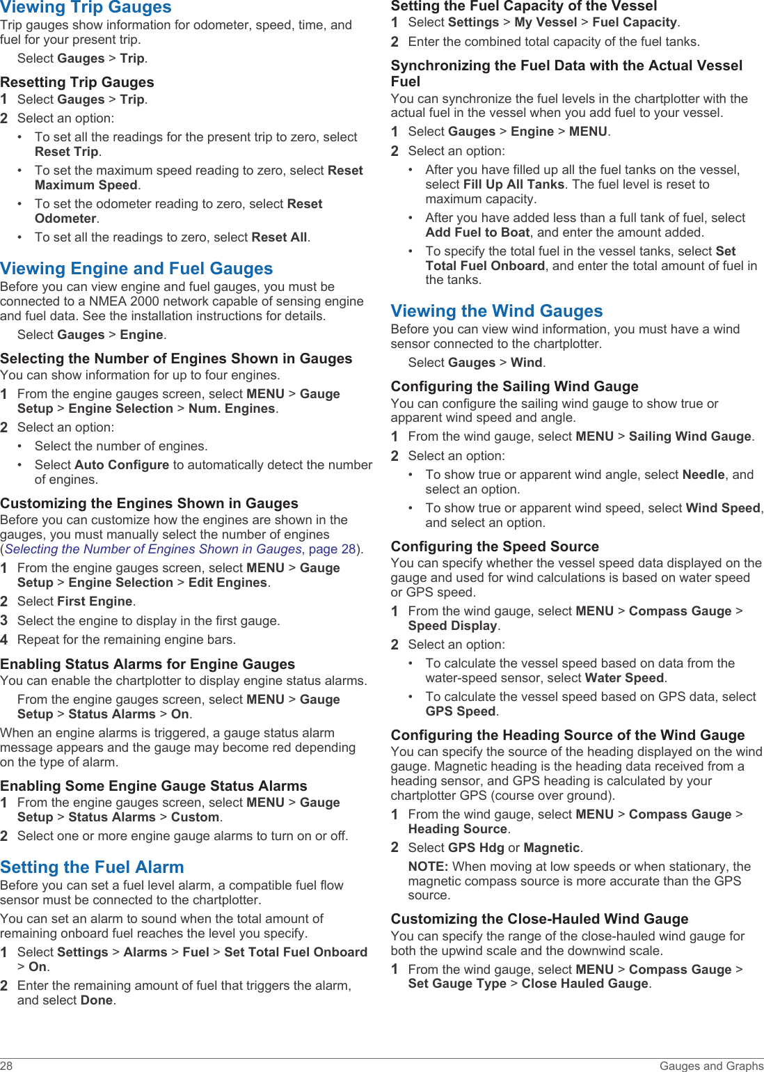 Viewing Trip GaugesTrip gauges show information for odometer, speed, time, and fuel for your present trip.Select Gauges &gt; Trip.Resetting Trip Gauges1Select Gauges &gt; Trip.2Select an option:• To set all the readings for the present trip to zero, select Reset Trip.• To set the maximum speed reading to zero, select Reset Maximum Speed.• To set the odometer reading to zero, select Reset Odometer.• To set all the readings to zero, select Reset All.Viewing Engine and Fuel GaugesBefore you can view engine and fuel gauges, you must be connected to a NMEA 2000 network capable of sensing engine and fuel data. See the installation instructions for details.Select Gauges &gt; Engine.Selecting the Number of Engines Shown in GaugesYou can show information for up to four engines.1From the engine gauges screen, select MENU &gt; Gauge Setup &gt; Engine Selection &gt; Num. Engines.2Select an option:• Select the number of engines.• Select Auto Configure to automatically detect the number of engines.Customizing the Engines Shown in GaugesBefore you can customize how the engines are shown in the gauges, you must manually select the number of engines (Selecting the Number of Engines Shown in Gauges, page 28).1From the engine gauges screen, select MENU &gt; Gauge Setup &gt; Engine Selection &gt; Edit Engines.2Select First Engine.3Select the engine to display in the first gauge.4Repeat for the remaining engine bars.Enabling Status Alarms for Engine GaugesYou can enable the chartplotter to display engine status alarms.From the engine gauges screen, select MENU &gt; Gauge Setup &gt; Status Alarms &gt; On.When an engine alarms is triggered, a gauge status alarm message appears and the gauge may become red depending on the type of alarm.Enabling Some Engine Gauge Status Alarms1From the engine gauges screen, select MENU &gt; Gauge Setup &gt; Status Alarms &gt; Custom.2Select one or more engine gauge alarms to turn on or off.Setting the Fuel AlarmBefore you can set a fuel level alarm, a compatible fuel flow sensor must be connected to the chartplotter.You can set an alarm to sound when the total amount of remaining onboard fuel reaches the level you specify.1Select Settings &gt; Alarms &gt; Fuel &gt; Set Total Fuel Onboard &gt; On.2Enter the remaining amount of fuel that triggers the alarm, and select Done.Setting the Fuel Capacity of the Vessel1Select Settings &gt; My Vessel &gt; Fuel Capacity.2Enter the combined total capacity of the fuel tanks.Synchronizing the Fuel Data with the Actual Vessel FuelYou can synchronize the fuel levels in the chartplotter with the actual fuel in the vessel when you add fuel to your vessel.1Select Gauges &gt; Engine &gt; MENU.2Select an option:• After you have filled up all the fuel tanks on the vessel, select Fill Up All Tanks. The fuel level is reset to maximum capacity.• After you have added less than a full tank of fuel, select Add Fuel to Boat, and enter the amount added.• To specify the total fuel in the vessel tanks, select Set Total Fuel Onboard, and enter the total amount of fuel in the tanks.Viewing the Wind GaugesBefore you can view wind information, you must have a wind sensor connected to the chartplotter.Select Gauges &gt; Wind.Configuring the Sailing Wind GaugeYou can configure the sailing wind gauge to show true or apparent wind speed and angle.1From the wind gauge, select MENU &gt; Sailing Wind Gauge.2Select an option:• To show true or apparent wind angle, select Needle, and select an option.• To show true or apparent wind speed, select Wind Speed, and select an option.Configuring the Speed SourceYou can specify whether the vessel speed data displayed on the gauge and used for wind calculations is based on water speed or GPS speed.1From the wind gauge, select MENU &gt; Compass Gauge &gt; Speed Display.2Select an option:• To calculate the vessel speed based on data from the water-speed sensor, select Water Speed.• To calculate the vessel speed based on GPS data, select GPS Speed.Configuring the Heading Source of the Wind GaugeYou can specify the source of the heading displayed on the wind gauge. Magnetic heading is the heading data received from a heading sensor, and GPS heading is calculated by your chartplotter GPS (course over ground).1From the wind gauge, select MENU &gt; Compass Gauge &gt; Heading Source.2Select GPS Hdg or Magnetic.NOTE: When moving at low speeds or when stationary, the magnetic compass source is more accurate than the GPS source.Customizing the Close-Hauled Wind GaugeYou can specify the range of the close-hauled wind gauge for both the upwind scale and the downwind scale.1From the wind gauge, select MENU &gt; Compass Gauge &gt; Set Gauge Type &gt; Close Hauled Gauge.28 Gauges and Graphs