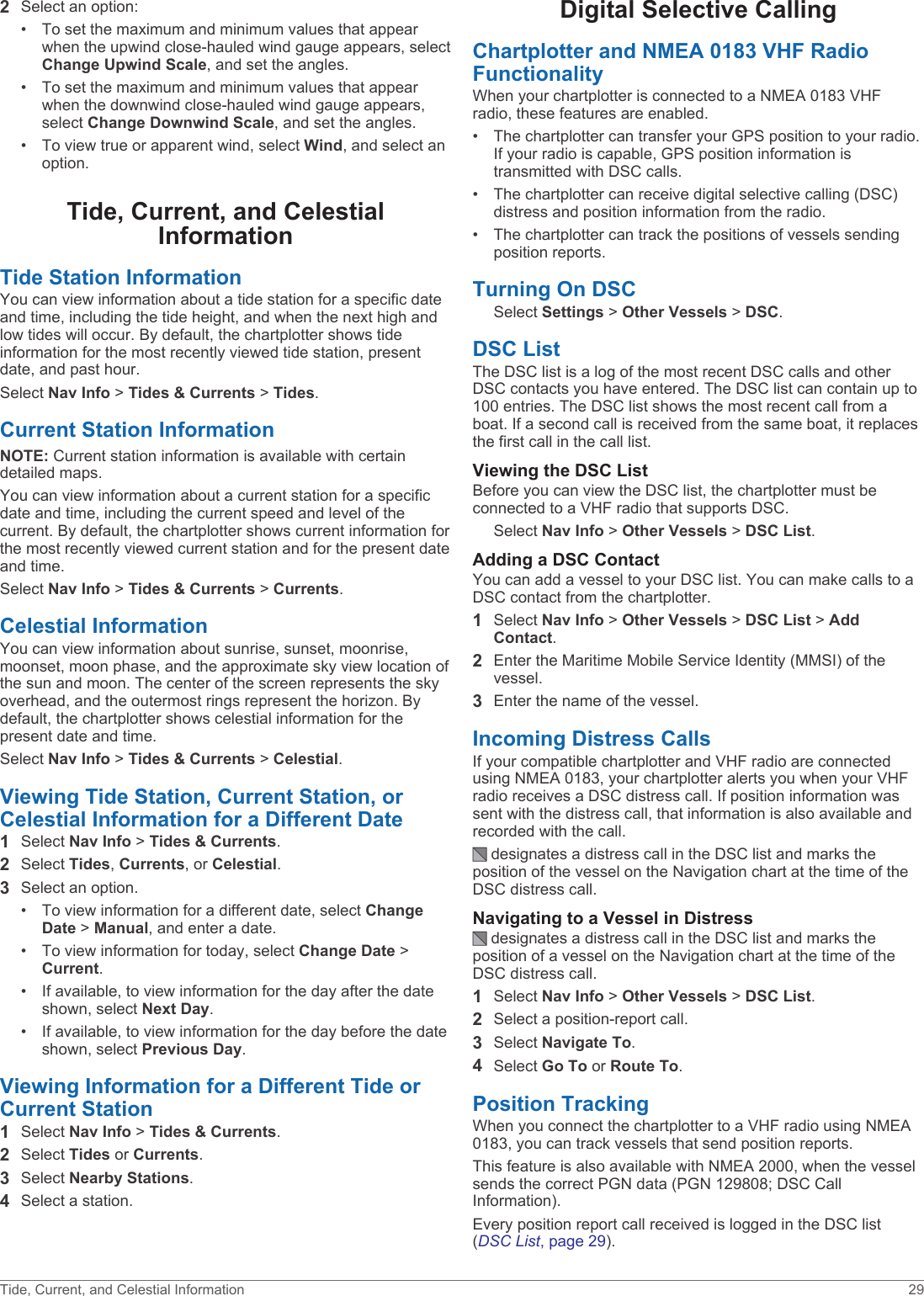 2Select an option:• To set the maximum and minimum values that appear when the upwind close-hauled wind gauge appears, select Change Upwind Scale, and set the angles.• To set the maximum and minimum values that appear when the downwind close-hauled wind gauge appears, select Change Downwind Scale, and set the angles.• To view true or apparent wind, select Wind, and select an option.Tide, Current, and Celestial InformationTide Station InformationYou can view information about a tide station for a specific date and time, including the tide height, and when the next high and low tides will occur. By default, the chartplotter shows tide information for the most recently viewed tide station, present date, and past hour.Select Nav Info &gt; Tides &amp; Currents &gt; Tides.Current Station InformationNOTE: Current station information is available with certain detailed maps.You can view information about a current station for a specific date and time, including the current speed and level of the current. By default, the chartplotter shows current information for the most recently viewed current station and for the present date and time.Select Nav Info &gt; Tides &amp; Currents &gt; Currents.Celestial InformationYou can view information about sunrise, sunset, moonrise, moonset, moon phase, and the approximate sky view location of the sun and moon. The center of the screen represents the sky overhead, and the outermost rings represent the horizon. By default, the chartplotter shows celestial information for the present date and time.Select Nav Info &gt; Tides &amp; Currents &gt; Celestial.Viewing Tide Station, Current Station, or Celestial Information for a Different Date1Select Nav Info &gt; Tides &amp; Currents.2Select Tides, Currents, or Celestial.3Select an option.• To view information for a different date, select Change Date &gt; Manual, and enter a date.• To view information for today, select Change Date &gt; Current.• If available, to view information for the day after the date shown, select Next Day.• If available, to view information for the day before the date shown, select Previous Day.Viewing Information for a Different Tide or Current Station1Select Nav Info &gt; Tides &amp; Currents.2Select Tides or Currents.3Select Nearby Stations.4Select a station.Digital Selective CallingChartplotter and NMEA 0183 VHF Radio FunctionalityWhen your chartplotter is connected to a NMEA 0183 VHF radio, these features are enabled.• The chartplotter can transfer your GPS position to your radio. If your radio is capable, GPS position information is transmitted with DSC calls.• The chartplotter can receive digital selective calling (DSC) distress and position information from the radio.• The chartplotter can track the positions of vessels sending position reports.Turning On DSCSelect Settings &gt; Other Vessels &gt; DSC.DSC ListThe DSC list is a log of the most recent DSC calls and other DSC contacts you have entered. The DSC list can contain up to 100 entries. The DSC list shows the most recent call from a boat. If a second call is received from the same boat, it replaces the first call in the call list.Viewing the DSC ListBefore you can view the DSC list, the chartplotter must be connected to a VHF radio that supports DSC.Select Nav Info &gt; Other Vessels &gt; DSC List.Adding a DSC ContactYou can add a vessel to your DSC list. You can make calls to a DSC contact from the chartplotter.1Select Nav Info &gt; Other Vessels &gt; DSC List &gt; Add Contact.2Enter the Maritime Mobile Service Identity (MMSI) of the vessel.3Enter the name of the vessel.Incoming Distress CallsIf your compatible chartplotter and VHF radio are connected using NMEA 0183, your chartplotter alerts you when your VHF radio receives a DSC distress call. If position information was sent with the distress call, that information is also available and recorded with the call. designates a distress call in the DSC list and marks the position of the vessel on the Navigation chart at the time of the DSC distress call.Navigating to a Vessel in Distress designates a distress call in the DSC list and marks the position of a vessel on the Navigation chart at the time of the DSC distress call.1Select Nav Info &gt; Other Vessels &gt; DSC List.2Select a position-report call.3Select Navigate To.4Select Go To or Route To.Position TrackingWhen you connect the chartplotter to a VHF radio using NMEA 0183, you can track vessels that send position reports.This feature is also available with NMEA 2000, when the vessel sends the correct PGN data (PGN 129808; DSC Call Information).Every position report call received is logged in the DSC list (DSC List, page 29).Tide, Current, and Celestial Information 29