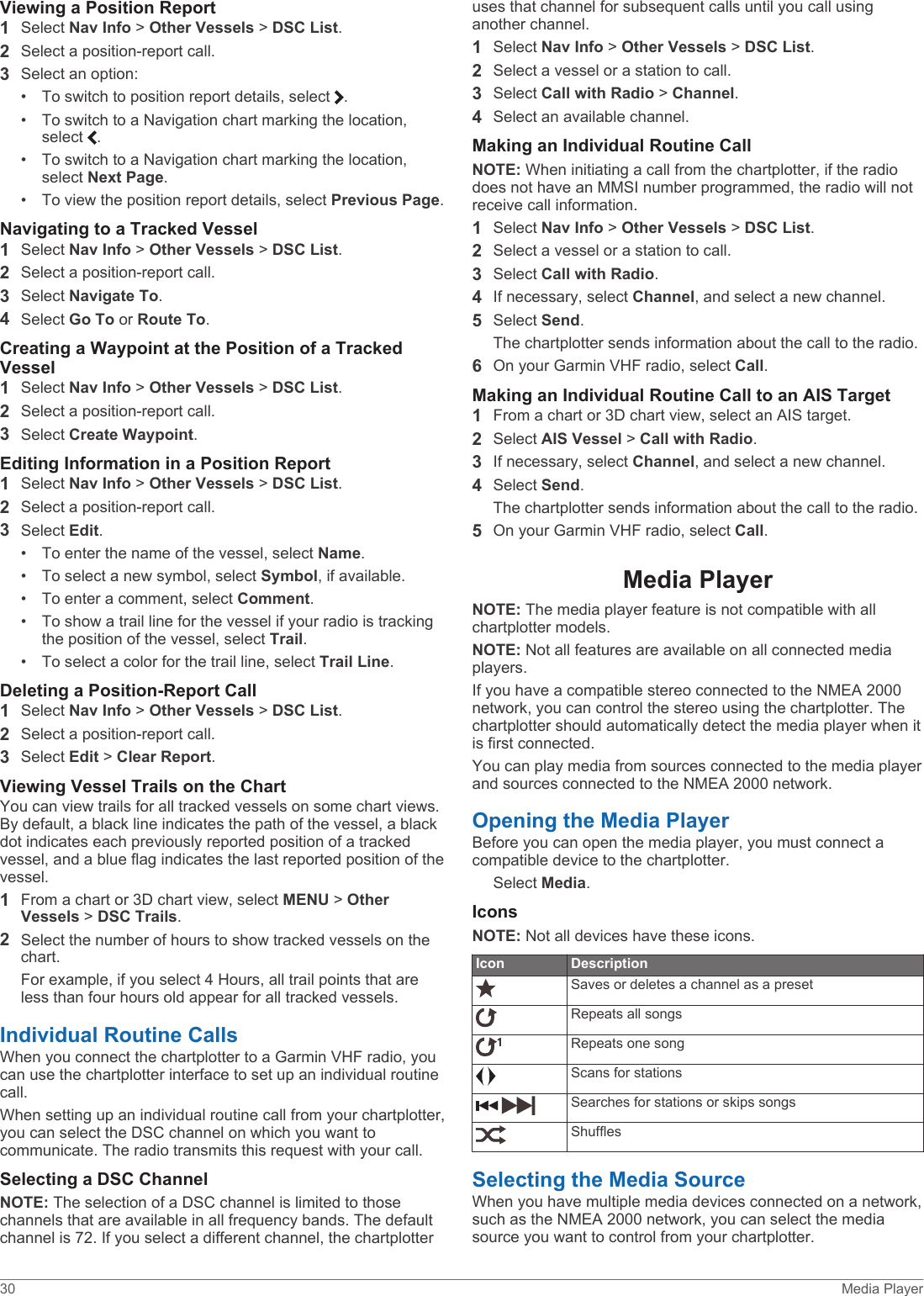 Viewing a Position Report1Select Nav Info &gt; Other Vessels &gt; DSC List.2Select a position-report call.3Select an option:• To switch to position report details, select  .• To switch to a Navigation chart marking the location, select  .• To switch to a Navigation chart marking the location, select Next Page.• To view the position report details, select Previous Page.Navigating to a Tracked Vessel1Select Nav Info &gt; Other Vessels &gt; DSC List.2Select a position-report call.3Select Navigate To.4Select Go To or Route To.Creating a Waypoint at the Position of a Tracked Vessel1Select Nav Info &gt; Other Vessels &gt; DSC List.2Select a position-report call.3Select Create Waypoint.Editing Information in a Position Report1Select Nav Info &gt; Other Vessels &gt; DSC List.2Select a position-report call.3Select Edit.• To enter the name of the vessel, select Name.• To select a new symbol, select Symbol, if available.• To enter a comment, select Comment.• To show a trail line for the vessel if your radio is tracking the position of the vessel, select Trail.• To select a color for the trail line, select Trail Line.Deleting a Position-Report Call1Select Nav Info &gt; Other Vessels &gt; DSC List.2Select a position-report call.3Select Edit &gt; Clear Report.Viewing Vessel Trails on the ChartYou can view trails for all tracked vessels on some chart views. By default, a black line indicates the path of the vessel, a black dot indicates each previously reported position of a tracked vessel, and a blue flag indicates the last reported position of the vessel.1From a chart or 3D chart view, select MENU &gt; Other Vessels &gt; DSC Trails.2Select the number of hours to show tracked vessels on the chart.For example, if you select 4 Hours, all trail points that are less than four hours old appear for all tracked vessels.Individual Routine CallsWhen you connect the chartplotter to a Garmin VHF radio, you can use the chartplotter interface to set up an individual routine call.When setting up an individual routine call from your chartplotter, you can select the DSC channel on which you want to communicate. The radio transmits this request with your call.Selecting a DSC ChannelNOTE: The selection of a DSC channel is limited to those channels that are available in all frequency bands. The default channel is 72. If you select a different channel, the chartplotter uses that channel for subsequent calls until you call using another channel.1Select Nav Info &gt; Other Vessels &gt; DSC List.2Select a vessel or a station to call.3Select Call with Radio &gt; Channel.4Select an available channel.Making an Individual Routine CallNOTE: When initiating a call from the chartplotter, if the radio does not have an MMSI number programmed, the radio will not receive call information.1Select Nav Info &gt; Other Vessels &gt; DSC List.2Select a vessel or a station to call.3Select Call with Radio.4If necessary, select Channel, and select a new channel.5Select Send.The chartplotter sends information about the call to the radio.6On your Garmin VHF radio, select Call.Making an Individual Routine Call to an AIS Target1From a chart or 3D chart view, select an AIS target.2Select AIS Vessel &gt; Call with Radio.3If necessary, select Channel, and select a new channel.4Select Send.The chartplotter sends information about the call to the radio.5On your Garmin VHF radio, select Call.Media PlayerNOTE: The media player feature is not compatible with all chartplotter models.NOTE: Not all features are available on all connected media players.If you have a compatible stereo connected to the NMEA 2000 network, you can control the stereo using the chartplotter. The chartplotter should automatically detect the media player when it is first connected.You can play media from sources connected to the media player and sources connected to the NMEA 2000 network.Opening the Media PlayerBefore you can open the media player, you must connect a compatible device to the chartplotter.Select Media.IconsNOTE: Not all devices have these icons.Icon DescriptionSaves or deletes a channel as a presetRepeats all songsRepeats one song Scans for stations Searches for stations or skips songsShufflesSelecting the Media SourceWhen you have multiple media devices connected on a network, such as the NMEA 2000 network, you can select the media source you want to control from your chartplotter.30 Media Player