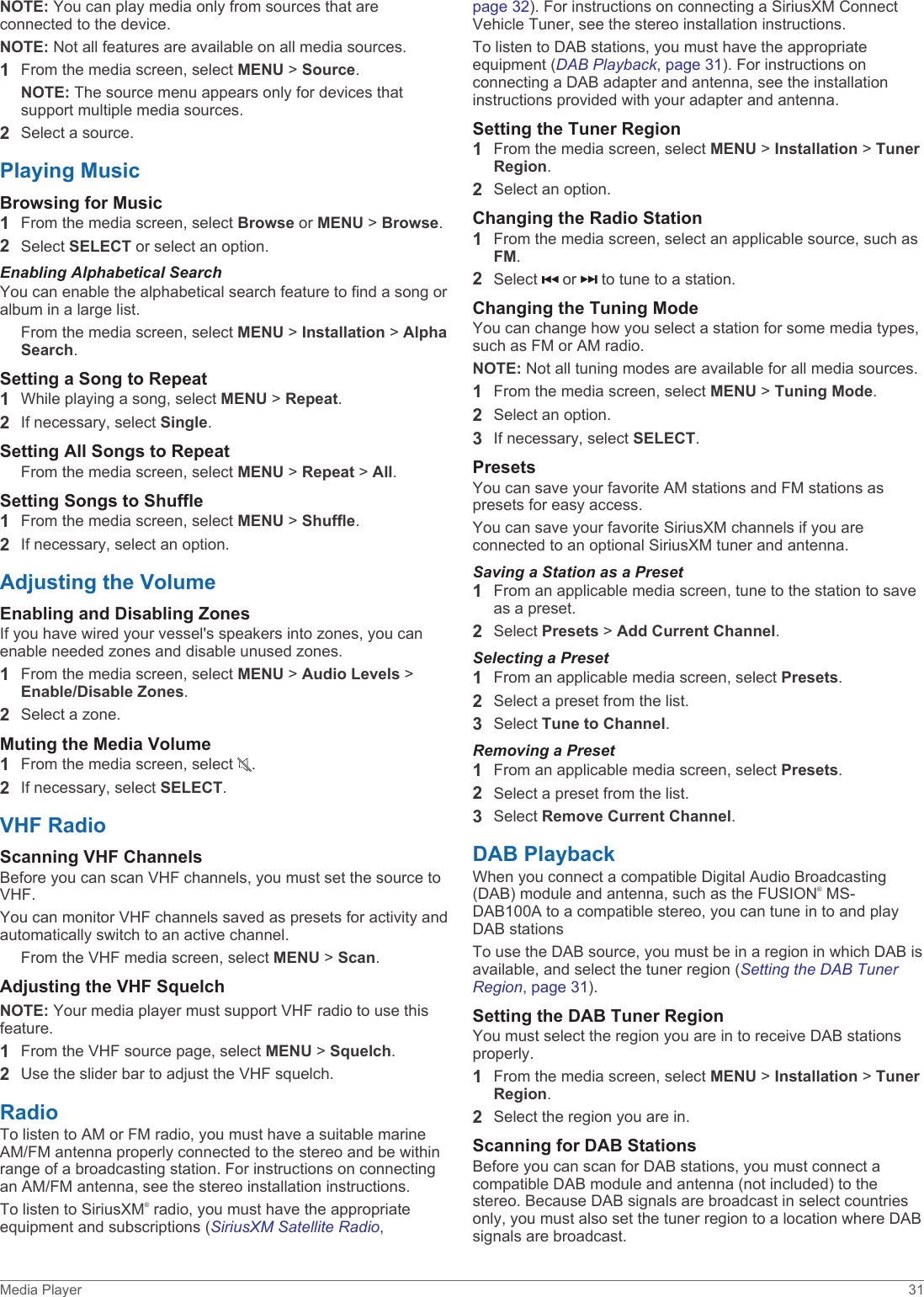 NOTE: You can play media only from sources that are connected to the device.NOTE: Not all features are available on all media sources.1From the media screen, select MENU &gt; Source.NOTE: The source menu appears only for devices that support multiple media sources.2Select a source.Playing MusicBrowsing for Music1From the media screen, select Browse or MENU &gt; Browse.2Select SELECT or select an option.Enabling Alphabetical SearchYou can enable the alphabetical search feature to find a song or album in a large list.From the media screen, select MENU &gt; Installation &gt; Alpha Search.Setting a Song to Repeat1While playing a song, select MENU &gt; Repeat.2If necessary, select Single.Setting All Songs to RepeatFrom the media screen, select MENU &gt; Repeat &gt; All.Setting Songs to Shuffle1From the media screen, select MENU &gt; Shuffle.2If necessary, select an option.Adjusting the VolumeEnabling and Disabling ZonesIf you have wired your vessel&apos;s speakers into zones, you can enable needed zones and disable unused zones.1From the media screen, select MENU &gt; Audio Levels &gt; Enable/Disable Zones.2Select a zone.Muting the Media Volume1From the media screen, select  .2If necessary, select SELECT.VHF RadioScanning VHF ChannelsBefore you can scan VHF channels, you must set the source to VHF.You can monitor VHF channels saved as presets for activity and automatically switch to an active channel.From the VHF media screen, select MENU &gt; Scan.Adjusting the VHF SquelchNOTE: Your media player must support VHF radio to use this feature.1From the VHF source page, select MENU &gt; Squelch.2Use the slider bar to adjust the VHF squelch.RadioTo listen to AM or FM radio, you must have a suitable marine AM/FM antenna properly connected to the stereo and be within range of a broadcasting station. For instructions on connecting an AM/FM antenna, see the stereo installation instructions.To listen to SiriusXM® radio, you must have the appropriate equipment and subscriptions (SiriusXM Satellite Radio, page 32). For instructions on connecting a SiriusXM Connect Vehicle Tuner, see the stereo installation instructions.To listen to DAB stations, you must have the appropriate equipment (DAB Playback, page 31). For instructions on connecting a DAB adapter and antenna, see the installation instructions provided with your adapter and antenna.Setting the Tuner Region1From the media screen, select MENU &gt; Installation &gt; Tuner Region.2Select an option.Changing the Radio Station1From the media screen, select an applicable source, such as FM.2Select   or   to tune to a station.Changing the Tuning ModeYou can change how you select a station for some media types, such as FM or AM radio.NOTE: Not all tuning modes are available for all media sources.1From the media screen, select MENU &gt; Tuning Mode.2Select an option.3If necessary, select SELECT.PresetsYou can save your favorite AM stations and FM stations as presets for easy access.You can save your favorite SiriusXM channels if you are connected to an optional SiriusXM tuner and antenna.Saving a Station as a Preset1From an applicable media screen, tune to the station to save as a preset.2Select Presets &gt; Add Current Channel.Selecting a Preset1From an applicable media screen, select Presets.2Select a preset from the list.3Select Tune to Channel.Removing a Preset1From an applicable media screen, select Presets.2Select a preset from the list.3Select Remove Current Channel.DAB PlaybackWhen you connect a compatible Digital Audio Broadcasting (DAB) module and antenna, such as the FUSION® MS-DAB100A to a compatible stereo, you can tune in to and play DAB stationsTo use the DAB source, you must be in a region in which DAB is available, and select the tuner region (Setting the DAB Tuner Region, page 31).Setting the DAB Tuner RegionYou must select the region you are in to receive DAB stations properly.1From the media screen, select MENU &gt; Installation &gt; Tuner Region.2Select the region you are in.Scanning for DAB StationsBefore you can scan for DAB stations, you must connect a compatible DAB module and antenna (not included) to the stereo. Because DAB signals are broadcast in select countries only, you must also set the tuner region to a location where DAB signals are broadcast.Media Player 31
