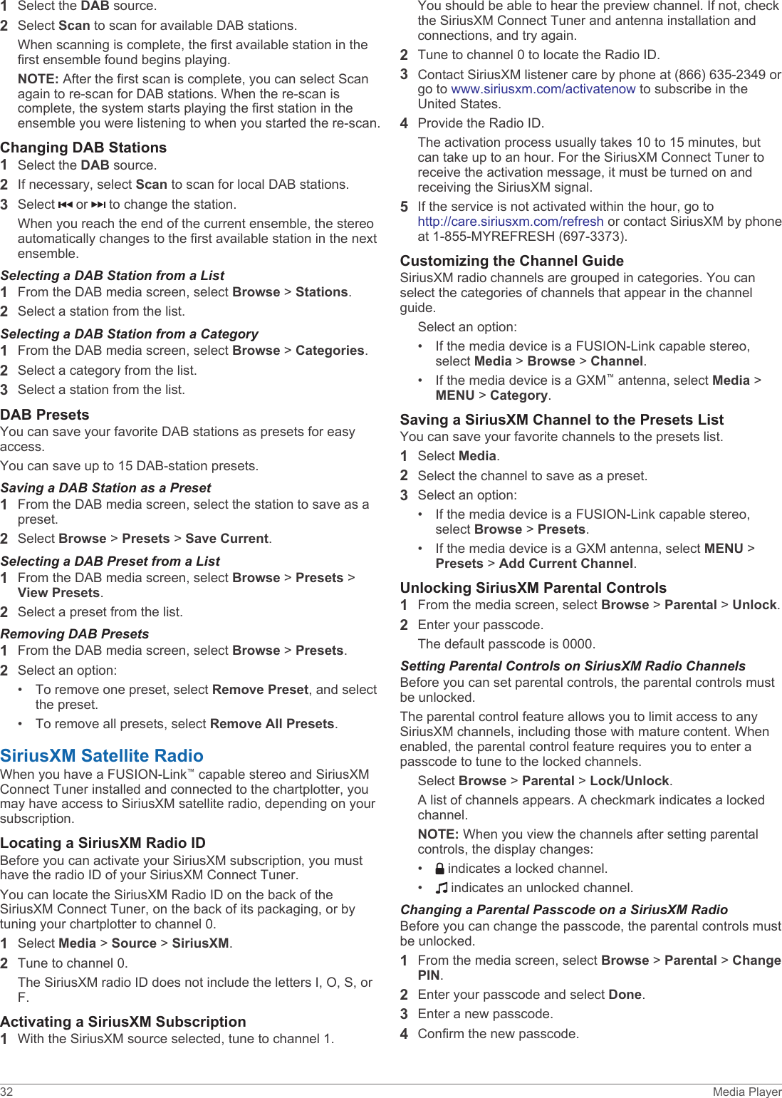 1Select the DAB source.2Select Scan to scan for available DAB stations.When scanning is complete, the first available station in the first ensemble found begins playing.NOTE: After the first scan is complete, you can select Scan again to re-scan for DAB stations. When the re-scan is complete, the system starts playing the first station in the ensemble you were listening to when you started the re-scan.Changing DAB Stations1Select the DAB source.2If necessary, select Scan to scan for local DAB stations.3Select   or   to change the station.When you reach the end of the current ensemble, the stereo automatically changes to the first available station in the next ensemble.Selecting a DAB Station from a List1From the DAB media screen, select Browse &gt; Stations.2Select a station from the list.Selecting a DAB Station from a Category1From the DAB media screen, select Browse &gt; Categories.2Select a category from the list.3Select a station from the list.DAB PresetsYou can save your favorite DAB stations as presets for easy access.You can save up to 15 DAB-station presets.Saving a DAB Station as a Preset1From the DAB media screen, select the station to save as a preset.2Select Browse &gt; Presets &gt; Save Current.Selecting a DAB Preset from a List1From the DAB media screen, select Browse &gt; Presets &gt; View Presets.2Select a preset from the list.Removing DAB Presets1From the DAB media screen, select Browse &gt; Presets.2Select an option:• To remove one preset, select Remove Preset, and select the preset.• To remove all presets, select Remove All Presets.SiriusXM Satellite RadioWhen you have a FUSION-Link™ capable stereo and SiriusXM Connect Tuner installed and connected to the chartplotter, you may have access to SiriusXM satellite radio, depending on your subscription.Locating a SiriusXM Radio IDBefore you can activate your SiriusXM subscription, you must have the radio ID of your SiriusXM Connect Tuner.You can locate the SiriusXM Radio ID on the back of the SiriusXM Connect Tuner, on the back of its packaging, or by tuning your chartplotter to channel 0.1Select Media &gt; Source &gt; SiriusXM.2Tune to channel 0.The SiriusXM radio ID does not include the letters I, O, S, or F.Activating a SiriusXM Subscription1With the SiriusXM source selected, tune to channel 1.You should be able to hear the preview channel. If not, check the SiriusXM Connect Tuner and antenna installation and connections, and try again.2Tune to channel 0 to locate the Radio ID.3Contact SiriusXM listener care by phone at (866) 635-2349 or go to www.siriusxm.com/activatenow to subscribe in the United States.4Provide the Radio ID.The activation process usually takes 10 to 15 minutes, but can take up to an hour. For the SiriusXM Connect Tuner to receive the activation message, it must be turned on and receiving the SiriusXM signal.5If the service is not activated within the hour, go to http://care.siriusxm.com/refresh or contact SiriusXM by phone at 1-855-MYREFRESH (697-3373).Customizing the Channel GuideSiriusXM radio channels are grouped in categories. You can select the categories of channels that appear in the channel guide.Select an option:• If the media device is a FUSION-Link capable stereo, select Media &gt; Browse &gt; Channel.• If the media device is a GXM™ antenna, select Media &gt; MENU &gt; Category.Saving a SiriusXM Channel to the Presets ListYou can save your favorite channels to the presets list.1Select Media.2Select the channel to save as a preset.3Select an option:• If the media device is a FUSION-Link capable stereo, select Browse &gt; Presets.• If the media device is a GXM antenna, select MENU &gt; Presets &gt; Add Current Channel.Unlocking SiriusXM Parental Controls1From the media screen, select Browse &gt; Parental &gt; Unlock.2Enter your passcode.The default passcode is 0000.Setting Parental Controls on SiriusXM Radio ChannelsBefore you can set parental controls, the parental controls must be unlocked.The parental control feature allows you to limit access to any SiriusXM channels, including those with mature content. When enabled, the parental control feature requires you to enter a passcode to tune to the locked channels.Select Browse &gt; Parental &gt; Lock/Unlock.A list of channels appears. A checkmark indicates a locked channel.NOTE: When you view the channels after setting parental controls, the display changes:•  indicates a locked channel.•  indicates an unlocked channel.Changing a Parental Passcode on a SiriusXM RadioBefore you can change the passcode, the parental controls must be unlocked.1From the media screen, select Browse &gt; Parental &gt; Change PIN.2Enter your passcode and select Done.3Enter a new passcode.4Confirm the new passcode.32 Media Player
