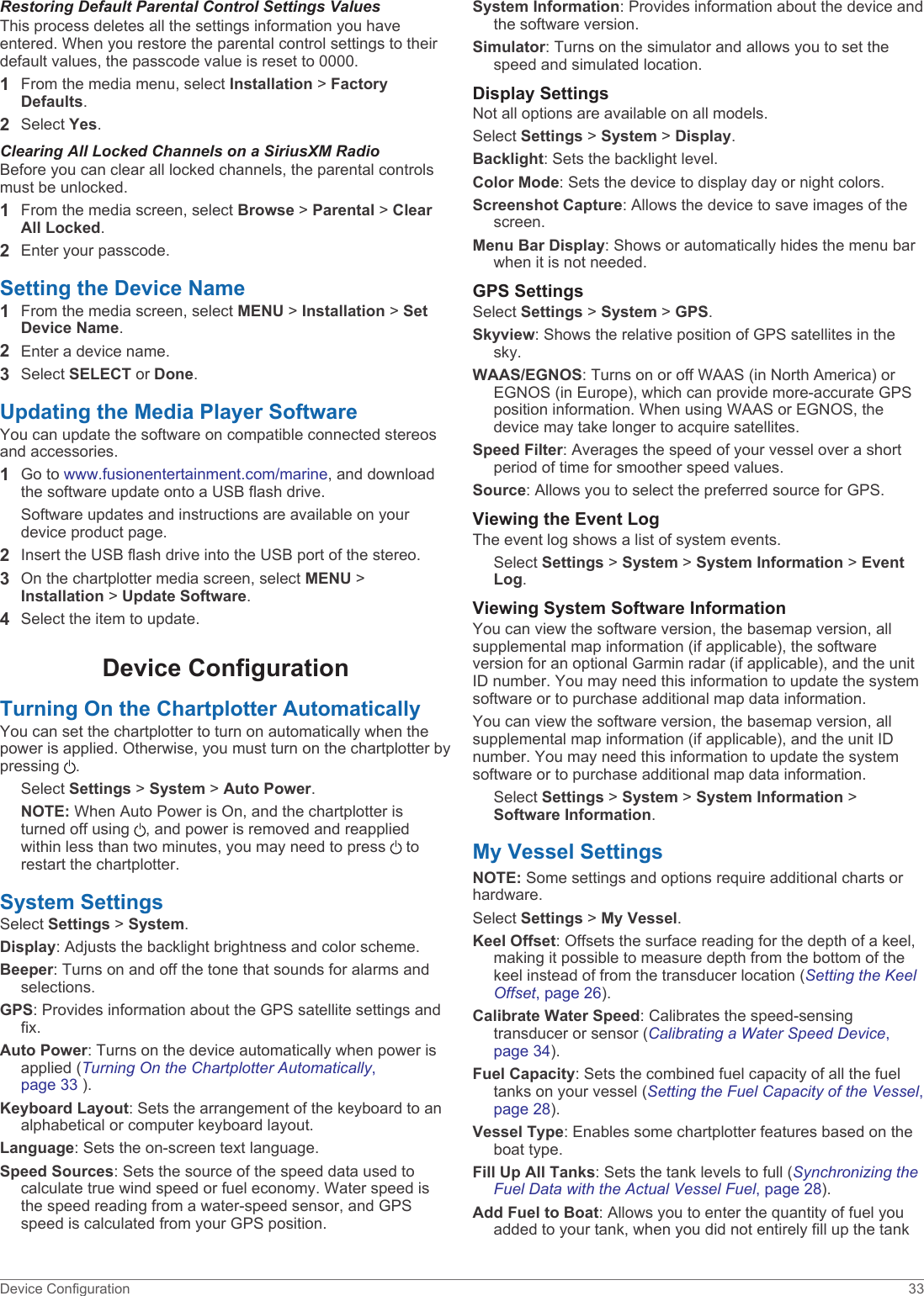 Restoring Default Parental Control Settings ValuesThis process deletes all the settings information you have entered. When you restore the parental control settings to their default values, the passcode value is reset to 0000.1From the media menu, select Installation &gt; Factory Defaults.2Select Yes.Clearing All Locked Channels on a SiriusXM RadioBefore you can clear all locked channels, the parental controls must be unlocked.1From the media screen, select Browse &gt; Parental &gt; Clear All Locked.2Enter your passcode.Setting the Device Name1From the media screen, select MENU &gt; Installation &gt; Set Device Name.2Enter a device name.3Select SELECT or Done.Updating the Media Player SoftwareYou can update the software on compatible connected stereos and accessories.1Go to www.fusionentertainment.com/marine, and download the software update onto a USB flash drive.Software updates and instructions are available on your device product page.2Insert the USB flash drive into the USB port of the stereo.3On the chartplotter media screen, select MENU &gt; Installation &gt; Update Software.4Select the item to update.Device ConfigurationTurning On the Chartplotter AutomaticallyYou can set the chartplotter to turn on automatically when the power is applied. Otherwise, you must turn on the chartplotter by pressing  .Select Settings &gt; System &gt; Auto Power.NOTE: When Auto Power is On, and the chartplotter is turned off using  , and power is removed and reapplied within less than two minutes, you may need to press   to restart the chartplotter.System SettingsSelect Settings &gt; System.Display: Adjusts the backlight brightness and color scheme.Beeper: Turns on and off the tone that sounds for alarms and selections.GPS: Provides information about the GPS satellite settings and fix.Auto Power: Turns on the device automatically when power is applied (Turning On the Chartplotter Automatically, page 33 ).Keyboard Layout: Sets the arrangement of the keyboard to an alphabetical or computer keyboard layout.Language: Sets the on-screen text language.Speed Sources: Sets the source of the speed data used to calculate true wind speed or fuel economy. Water speed is the speed reading from a water-speed sensor, and GPS speed is calculated from your GPS position.System Information: Provides information about the device and the software version.Simulator: Turns on the simulator and allows you to set the speed and simulated location.Display SettingsNot all options are available on all models.Select Settings &gt; System &gt; Display.Backlight: Sets the backlight level.Color Mode: Sets the device to display day or night colors.Screenshot Capture: Allows the device to save images of the screen.Menu Bar Display: Shows or automatically hides the menu bar when it is not needed.GPS SettingsSelect Settings &gt; System &gt; GPS.Skyview: Shows the relative position of GPS satellites in the sky.WAAS/EGNOS: Turns on or off WAAS (in North America) or EGNOS (in Europe), which can provide more-accurate GPS position information. When using WAAS or EGNOS, the device may take longer to acquire satellites.Speed Filter: Averages the speed of your vessel over a short period of time for smoother speed values.Source: Allows you to select the preferred source for GPS.Viewing the Event LogThe event log shows a list of system events.Select Settings &gt; System &gt; System Information &gt; Event Log.Viewing System Software InformationYou can view the software version, the basemap version, all supplemental map information (if applicable), the software version for an optional Garmin radar (if applicable), and the unit ID number. You may need this information to update the system software or to purchase additional map data information.You can view the software version, the basemap version, all supplemental map information (if applicable), and the unit ID number. You may need this information to update the system software or to purchase additional map data information.Select Settings &gt; System &gt; System Information &gt; Software Information.My Vessel SettingsNOTE: Some settings and options require additional charts or hardware.Select Settings &gt; My Vessel.Keel Offset: Offsets the surface reading for the depth of a keel, making it possible to measure depth from the bottom of the keel instead of from the transducer location (Setting the Keel Offset, page 26).Calibrate Water Speed: Calibrates the speed-sensing transducer or sensor (Calibrating a Water Speed Device, page 34).Fuel Capacity: Sets the combined fuel capacity of all the fuel tanks on your vessel (Setting the Fuel Capacity of the Vessel, page 28).Vessel Type: Enables some chartplotter features based on the boat type.Fill Up All Tanks: Sets the tank levels to full (Synchronizing the Fuel Data with the Actual Vessel Fuel, page 28).Add Fuel to Boat: Allows you to enter the quantity of fuel you added to your tank, when you did not entirely fill up the tank Device Configuration 33