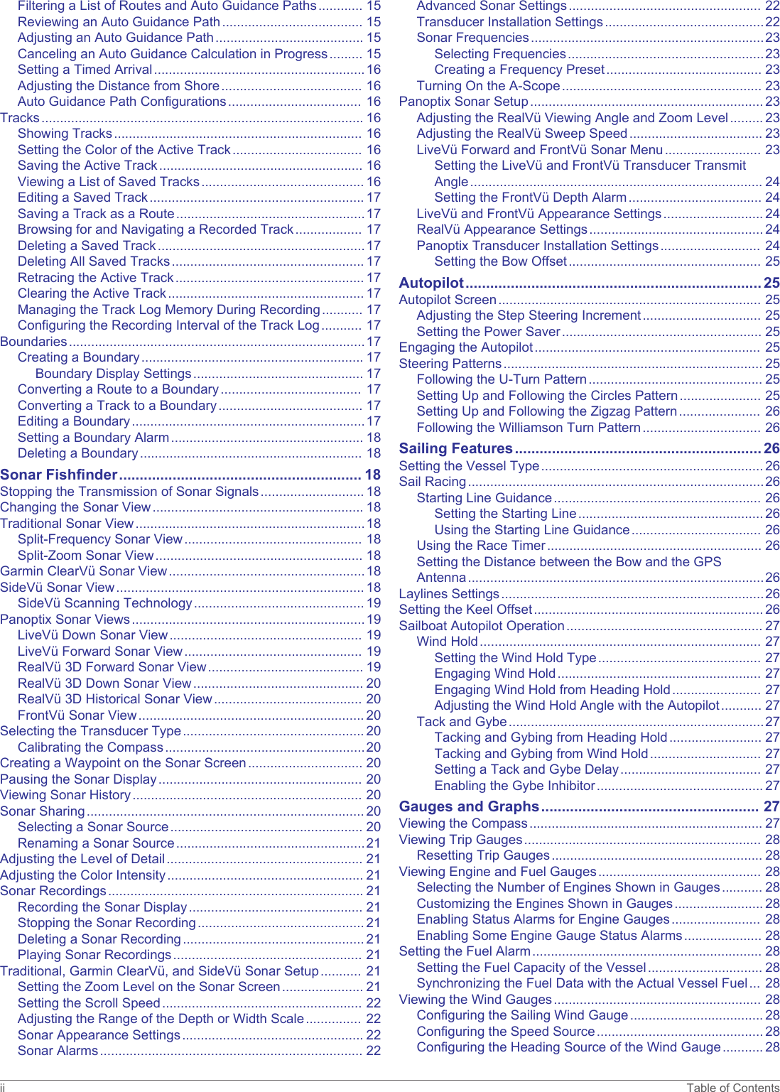 Filtering a List of Routes and Auto Guidance Paths............ 15Reviewing an Auto Guidance Path...................................... 15Adjusting an Auto Guidance Path........................................ 15Canceling an Auto Guidance Calculation in Progress......... 15Setting a Timed Arrival.........................................................16Adjusting the Distance from Shore...................................... 16Auto Guidance Path Configurations.................................... 16Tracks....................................................................................... 16Showing Tracks................................................................... 16Setting the Color of the Active Track................................... 16Saving the Active Track....................................................... 16Viewing a List of Saved Tracks............................................ 16Editing a Saved Track.......................................................... 17Saving a Track as a Route...................................................17Browsing for and Navigating a Recorded Track.................. 17Deleting a Saved Track........................................................17Deleting All Saved Tracks.................................................... 17Retracing the Active Track................................................... 17Clearing the Active Track..................................................... 17Managing the Track Log Memory During Recording........... 17Configuring the Recording Interval of the Track Log........... 17Boundaries................................................................................17Creating a Boundary............................................................ 17Boundary Display Settings.............................................. 17Converting a Route to a Boundary...................................... 17Converting a Track to a Boundary....................................... 17Editing a Boundary...............................................................17Setting a Boundary Alarm.................................................... 18Deleting a Boundary............................................................ 18Sonar Fishfinder........................................................... 18Stopping the Transmission of Sonar Signals............................ 18Changing the Sonar View......................................................... 18Traditional Sonar View..............................................................18Split-Frequency Sonar View................................................ 18Split-Zoom Sonar View........................................................ 18Garmin ClearVü Sonar View.....................................................18SideVü Sonar View................................................................... 18SideVü Scanning Technology.............................................. 19Panoptix Sonar Views...............................................................19LiveVü Down Sonar View.................................................... 19LiveVü Forward Sonar View................................................ 19RealVü 3D Forward Sonar View.......................................... 19RealVü 3D Down Sonar View.............................................. 20RealVü 3D Historical Sonar View........................................ 20FrontVü Sonar View............................................................. 20Selecting the Transducer Type................................................. 20Calibrating the Compass......................................................20Creating a Waypoint on the Sonar Screen............................... 20Pausing the Sonar Display....................................................... 20Viewing Sonar History.............................................................. 20Sonar Sharing........................................................................... 20Selecting a Sonar Source.................................................... 20Renaming a Sonar Source...................................................21Adjusting the Level of Detail..................................................... 21Adjusting the Color Intensity..................................................... 21Sonar Recordings..................................................................... 21Recording the Sonar Display............................................... 21Stopping the Sonar Recording............................................. 21Deleting a Sonar Recording................................................. 21Playing Sonar Recordings................................................... 21Traditional, Garmin ClearVü, and SideVü Sonar Setup........... 21Setting the Zoom Level on the Sonar Screen...................... 21Setting the Scroll Speed...................................................... 22Adjusting the Range of the Depth or Width Scale............... 22Sonar Appearance Settings................................................. 22Sonar Alarms....................................................................... 22Advanced Sonar Settings.................................................... 22Transducer Installation Settings...........................................22Sonar Frequencies...............................................................23Selecting Frequencies.....................................................23Creating a Frequency Preset.......................................... 23Turning On the A-Scope...................................................... 23Panoptix Sonar Setup............................................................... 23Adjusting the RealVü Viewing Angle and Zoom Level......... 23Adjusting the RealVü Sweep Speed.................................... 23LiveVü Forward and FrontVü Sonar Menu.......................... 23Setting the LiveVü and FrontVü Transducer Transmit Angle............................................................................... 24Setting the FrontVü Depth Alarm.................................... 24LiveVü and FrontVü Appearance Settings........................... 24RealVü Appearance Settings............................................... 24Panoptix Transducer Installation Settings........................... 24Setting the Bow Offset.................................................... 25Autopilot........................................................................ 25Autopilot Screen....................................................................... 25Adjusting the Step Steering Increment................................ 25Setting the Power Saver...................................................... 25Engaging the Autopilot............................................................. 25Steering Patterns...................................................................... 25Following the U-Turn Pattern............................................... 25Setting Up and Following the Circles Pattern...................... 25Setting Up and Following the Zigzag Pattern...................... 26Following the Williamson Turn Pattern................................ 26Sailing Features............................................................ 26Setting the Vessel Type............................................................ 26Sail Racing................................................................................26Starting Line Guidance........................................................ 26Setting the Starting Line.................................................. 26Using the Starting Line Guidance................................... 26Using the Race Timer.......................................................... 26Setting the Distance between the Bow and the GPS Antenna................................................................................26Laylines Settings.......................................................................26Setting the Keel Offset.............................................................. 26Sailboat Autopilot Operation..................................................... 27Wind Hold............................................................................ 27Setting the Wind Hold Type............................................ 27Engaging Wind Hold....................................................... 27Engaging Wind Hold from Heading Hold........................ 27Adjusting the Wind Hold Angle with the Autopilot........... 27Tack and Gybe.....................................................................27Tacking and Gybing from Heading Hold......................... 27Tacking and Gybing from Wind Hold.............................. 27Setting a Tack and Gybe Delay...................................... 27Enabling the Gybe Inhibitor............................................. 27Gauges and Graphs..................................................... 27Viewing the Compass............................................................... 27Viewing Trip Gauges................................................................ 28Resetting Trip Gauges......................................................... 28Viewing Engine and Fuel Gauges............................................ 28Selecting the Number of Engines Shown in Gauges........... 28Customizing the Engines Shown in Gauges........................ 28Enabling Status Alarms for Engine Gauges........................ 28Enabling Some Engine Gauge Status Alarms..................... 28Setting the Fuel Alarm.............................................................. 28Setting the Fuel Capacity of the Vessel............................... 28Synchronizing the Fuel Data with the Actual Vessel Fuel... 28Viewing the Wind Gauges........................................................ 28Configuring the Sailing Wind Gauge.................................... 28Configuring the Speed Source............................................. 28Configuring the Heading Source of the Wind Gauge........... 28ii Table of Contents