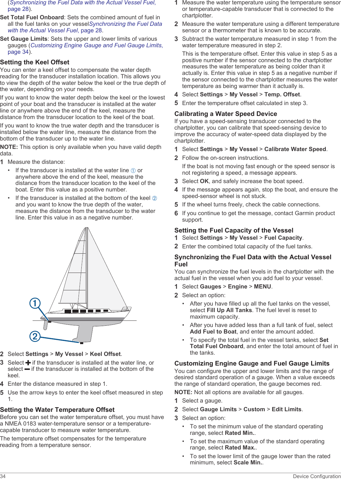 (Synchronizing the Fuel Data with the Actual Vessel Fuel, page 28).Set Total Fuel Onboard: Sets the combined amount of fuel in all the fuel tanks on your vesselSynchronizing the Fuel Data with the Actual Vessel Fuel, page 28.Set Gauge Limits: Sets the upper and lower limits of various gauges (Customizing Engine Gauge and Fuel Gauge Limits, page 34).Setting the Keel OffsetYou can enter a keel offset to compensate the water depth reading for the transducer installation location. This allows you to view the depth of the water below the keel or the true depth of the water, depending on your needs.If you want to know the water depth below the keel or the lowest point of your boat and the transducer is installed at the water line or anywhere above the end of the keel, measure the distance from the transducer location to the keel of the boat.If you want to know the true water depth and the transducer is installed below the water line, measure the distance from the bottom of the transducer up to the water line.NOTE: This option is only available when you have valid depth data.1Measure the distance:• If the transducer is installed at the water line À or anywhere above the end of the keel, measure the distance from the transducer location to the keel of the boat. Enter this value as a positive number.• If the transducer is installed at the bottom of the keel Á and you want to know the true depth of the water, measure the distance from the transducer to the water line. Enter this value in as a negative number.2Select Settings &gt; My Vessel &gt; Keel Offset.3Select   if the transducer is installed at the water line, or select   if the transducer is installed at the bottom of the keel.4Enter the distance measured in step 1.5Use the arrow keys to enter the keel offset measured in step 1.Setting the Water Temperature OffsetBefore you can set the water temperature offset, you must have a NMEA 0183 water-temperature sensor or a temperature-capable transducer to measure water temperature.The temperature offset compensates for the temperature reading from a temperature sensor.1Measure the water temperature using the temperature sensor or temperature-capable transducer that is connected to the chartplotter.2Measure the water temperature using a different temperature sensor or a thermometer that is known to be accurate.3Subtract the water temperature measured in step 1 from the water temperature measured in step 2.This is the temperature offset. Enter this value in step 5 as a positive number if the sensor connected to the chartplotter measures the water temperature as being colder than it actually is. Enter this value in step 5 as a negative number if the sensor connected to the chartplotter measures the water temperature as being warmer than it actually is.4Select Settings &gt; My Vessel &gt; Temp. Offset.5Enter the temperature offset calculated in step 3.Calibrating a Water Speed DeviceIf you have a speed-sensing transducer connected to the chartplotter, you can calibrate that speed-sensing device to improve the accuracy of water-speed data displayed by the chartplotter.1Select Settings &gt; My Vessel &gt; Calibrate Water Speed.2Follow the on-screen instructions.If the boat is not moving fast enough or the speed sensor is not registering a speed, a message appears.3Select OK, and safely increase the boat speed.4If the message appears again, stop the boat, and ensure the speed-sensor wheel is not stuck.5If the wheel turns freely, check the cable connections.6If you continue to get the message, contact Garmin product support.Setting the Fuel Capacity of the Vessel1Select Settings &gt; My Vessel &gt; Fuel Capacity.2Enter the combined total capacity of the fuel tanks.Synchronizing the Fuel Data with the Actual Vessel FuelYou can synchronize the fuel levels in the chartplotter with the actual fuel in the vessel when you add fuel to your vessel.1Select Gauges &gt; Engine &gt; MENU.2Select an option:• After you have filled up all the fuel tanks on the vessel, select Fill Up All Tanks. The fuel level is reset to maximum capacity.• After you have added less than a full tank of fuel, select Add Fuel to Boat, and enter the amount added.• To specify the total fuel in the vessel tanks, select Set Total Fuel Onboard, and enter the total amount of fuel in the tanks.Customizing Engine Gauge and Fuel Gauge LimitsYou can configure the upper and lower limits and the range of desired standard operation of a gauge. When a value exceeds the range of standard operation, the gauge becomes red.NOTE: Not all options are available for all gauges.1Select a gauge.2Select Gauge Limits &gt; Custom &gt; Edit Limits.3Select an option:• To set the minimum value of the standard operating range, select Rated Min..• To set the maximum value of the standard operating range, select Rated Max..• To set the lower limit of the gauge lower than the rated minimum, select Scale Min..34 Device Configuration