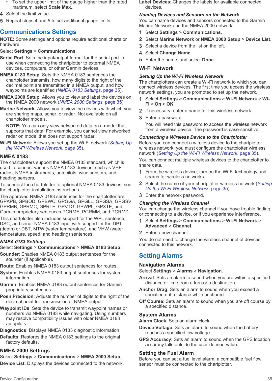 • To set the upper limit of the gauge higher than the rated maximum, select Scale Max..4Select the limit value.5Repeat steps 4 and 5 to set additional gauge limits.Communications SettingsNOTE: Some settings and options require additional charts or hardware.Select Settings &gt; Communications.Serial Port: Sets the input/output format for the serial port to use when connecting the chartplotter to external NMEA devices, computers, or other Garmin devices.NMEA 0183 Setup: Sets the NMEA 0183 sentences the chartplotter transmits, how many digits to the right of the decimal point are transmitted in a NMEA output, and how waypoints are identified (NMEA 0183 Settings, page 35).NMEA 2000 Setup: Allows you to view and label the devices on the NMEA 2000 network (NMEA 2000 Settings, page 35).Marine Network: Allows you to view the devices with which you are sharing maps, sonar, or radar. Not available on all chartplotter models.NOTE: You can only view networked data on a model that supports that data. For example, you cannot view networked radar on model that does not support radar.Wi-Fi Network: Allows you set up the Wi‑Fi network (Setting Up the Wi‑Fi Wireless Network, page 35).NMEA 0183The chartplotters support the NMEA 0183 standard, which is used to connect various NMEA 0183 devices, such as VHF radios, NMEA instruments, autopilots, wind sensors, and heading sensors.To connect the chartplotter to optional NMEA 0183 devices, see the chartplotter installation instructions.The approved NMEA 0183 sentences for the chartplotter are GPAPB, GPBOD, GPBWC, GPGGA, GPGLL, GPGSA, GPGSV, GPRMB, GPRMC, GPRTE, GPVTG, GPWPL, GPXTE, and Garmin proprietary sentences PGRME, PGRMM, and PGRMZ.This chartplotter also includes support for the WPL sentence, DSC, and sonar NMEA 0183 input with support for the DPT (depth) or DBT, MTW (water temperature), and VHW (water temperature, speed, and heading) sentences.NMEA 0183 SettingsSelect Settings &gt; Communications &gt; NMEA 0183 Setup.Sounder: Enables NMEA 0183 output sentences for the sounder (if applicable).Route: Enables NMEA 0183 output sentences for routes.System: Enables NMEA 0183 output sentences for system information.Garmin: Enables NMEA 0183 output sentences for Garmin proprietary sentences.Posn Precision: Adjusts the number of digits to the right of the decimal point for transmission of NMEA output.Waypoint IDs: Sets the device to transmit waypoint names or numbers via NMEA 0183 while navigating. Using numbers may resolve compatibility issues with older NMEA 0183 autopilots.Diagnostics: Displays NMEA 0183 diagnostic information.Defaults: Restores the NMEA 0183 settings to the original factory defaults.NMEA 2000 SettingsSelect Settings &gt; Communications &gt; NMEA 2000 Setup.Device List: Displays the devices connected to the network.Label Devices: Changes the labels for available connected devices.Naming Devices and Sensors on the NetworkYou can name devices and sensors connected to the Garmin Marine Network and the NMEA 2000 network.1Select Settings &gt; Communications.2Select Marine Network or NMEA 2000 Setup &gt; Device List.3Select a device from the list on the left.4Select Change Name.5Enter the name, and select Done.Wi‑Fi NetworkSetting Up the Wi‑Fi Wireless NetworkThe chartplotters can create a Wi‑Fi network to which you can connect wireless devices. The first time you access the wireless network settings, you are prompted to set up the network.1Select Settings &gt; Communications &gt; Wi-Fi Network &gt; Wi-Fi &gt; On &gt; OK.2If necessary, enter a name for this wireless network.3Enter a password.You will need this password to access the wireless network from a wireless device. The password is case-sensitive.Connecting a Wireless Device to the ChartplotterBefore you can connect a wireless device to the chartplotter wireless network, you must configure the chartplotter wireless network (Setting Up the Wi‑Fi Wireless Network, page 35).You can connect multiple wireless devices to the chartplotter to share data.1From the wireless device, turn on the Wi‑Fi technology and search for wireless networks.2Select the name of your chartplotter wireless network (Setting Up the Wi‑Fi Wireless Network, page 35).3Enter the network password.Changing the Wireless ChannelYou can change the wireless channel if you have trouble finding or connecting to a device, or if you experience interference.1Select Settings &gt; Communications &gt; Wi-Fi Network &gt; Advanced &gt; Channel.2Enter a new channel.You do not need to change the wireless channel of devices connected to this network.Setting AlarmsNavigation AlarmsSelect Settings &gt; Alarms &gt; Navigation.Arrival: Sets an alarm to sound when you are within a specified distance or time from a turn or a destination.Anchor Drag: Sets an alarm to sound when you exceed a specified drift distance while anchored.Off Course: Sets an alarm to sound when you are off course by a specified distance.System AlarmsAlarm Clock: Sets an alarm clock.Device Voltage: Sets an alarm to sound when the battery reaches a specified low voltage.GPS Accuracy: Sets an alarm to sound when the GPS location accuracy falls outside the user-defined value.Setting the Fuel AlarmBefore you can set a fuel level alarm, a compatible fuel flow sensor must be connected to the chartplotter.Device Configuration 35