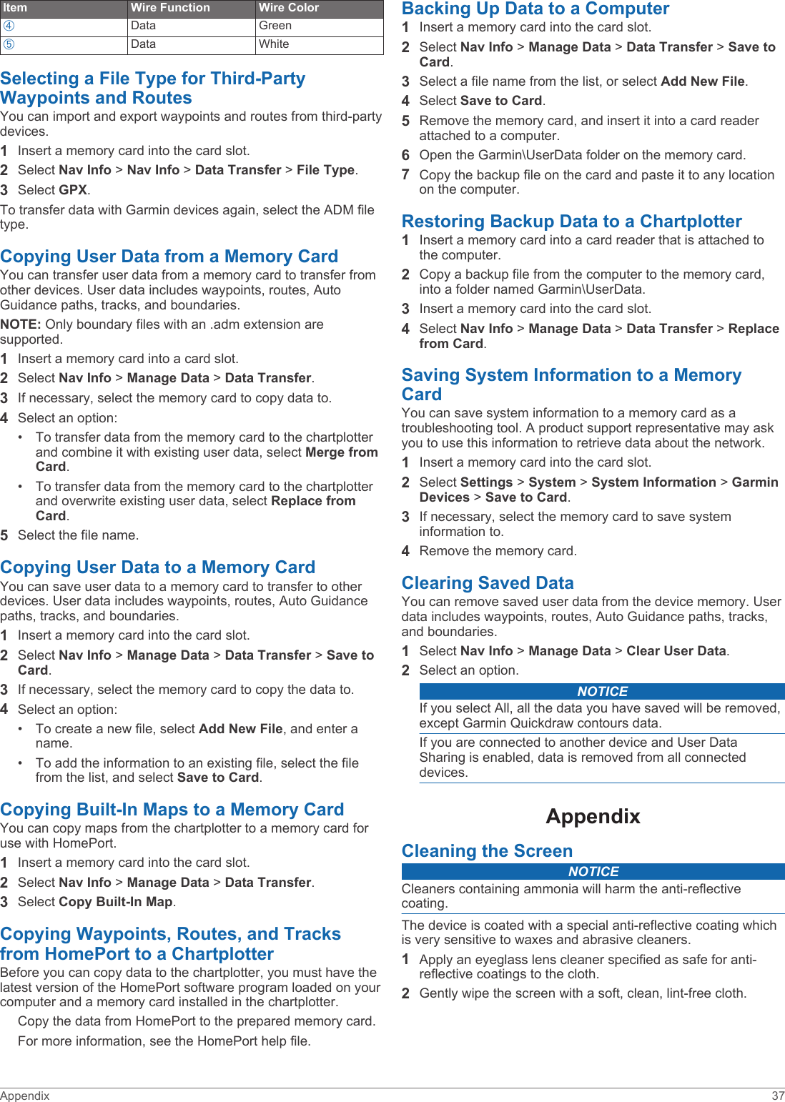 Item Wire Function Wire ColorÃData GreenÄData WhiteSelecting a File Type for Third-Party Waypoints and RoutesYou can import and export waypoints and routes from third-party devices.1Insert a memory card into the card slot.2Select Nav Info &gt; Nav Info &gt; Data Transfer &gt; File Type.3Select GPX.To transfer data with Garmin devices again, select the ADM file type.Copying User Data from a Memory CardYou can transfer user data from a memory card to transfer from other devices. User data includes waypoints, routes, Auto Guidance paths, tracks, and boundaries. NOTE: Only boundary files with an .adm extension are supported.1Insert a memory card into a card slot.2Select Nav Info &gt; Manage Data &gt; Data Transfer.3If necessary, select the memory card to copy data to.4Select an option:• To transfer data from the memory card to the chartplotter and combine it with existing user data, select Merge from Card.• To transfer data from the memory card to the chartplotter and overwrite existing user data, select Replace from Card.5Select the file name.Copying User Data to a Memory CardYou can save user data to a memory card to transfer to other devices. User data includes waypoints, routes, Auto Guidance paths, tracks, and boundaries. 1Insert a memory card into the card slot.2Select Nav Info &gt; Manage Data &gt; Data Transfer &gt; Save to Card.3If necessary, select the memory card to copy the data to.4Select an option:• To create a new file, select Add New File, and enter a name.• To add the information to an existing file, select the file from the list, and select Save to Card.Copying Built-In Maps to a Memory CardYou can copy maps from the chartplotter to a memory card for use with HomePort.1Insert a memory card into the card slot.2Select Nav Info &gt; Manage Data &gt; Data Transfer.3Select Copy Built-In Map.Copying Waypoints, Routes, and Tracks from HomePort to a ChartplotterBefore you can copy data to the chartplotter, you must have the latest version of the HomePort software program loaded on your computer and a memory card installed in the chartplotter.Copy the data from HomePort to the prepared memory card.For more information, see the HomePort help file.Backing Up Data to a Computer1Insert a memory card into the card slot.2Select Nav Info &gt; Manage Data &gt; Data Transfer &gt; Save to Card.3Select a file name from the list, or select Add New File.4Select Save to Card.5Remove the memory card, and insert it into a card reader attached to a computer.6Open the Garmin\UserData folder on the memory card.7Copy the backup file on the card and paste it to any location on the computer.Restoring Backup Data to a Chartplotter1Insert a memory card into a card reader that is attached to the computer.2Copy a backup file from the computer to the memory card, into a folder named Garmin\UserData.3Insert a memory card into the card slot.4Select Nav Info &gt; Manage Data &gt; Data Transfer &gt; Replace from Card.Saving System Information to a Memory CardYou can save system information to a memory card as a troubleshooting tool. A product support representative may ask you to use this information to retrieve data about the network.1Insert a memory card into the card slot.2Select Settings &gt; System &gt; System Information &gt; Garmin Devices &gt; Save to Card.3If necessary, select the memory card to save system information to.4Remove the memory card.Clearing Saved DataYou can remove saved user data from the device memory. User data includes waypoints, routes, Auto Guidance paths, tracks, and boundaries. 1Select Nav Info &gt; Manage Data &gt; Clear User Data.2Select an option.NOTICEIf you select All, all the data you have saved will be removed, except Garmin Quickdraw contours data.If you are connected to another device and User Data Sharing is enabled, data is removed from all connected devices.AppendixCleaning the ScreenNOTICECleaners containing ammonia will harm the anti-reflective coating.The device is coated with a special anti-reflective coating which is very sensitive to waxes and abrasive cleaners.1Apply an eyeglass lens cleaner specified as safe for anti-reflective coatings to the cloth.2Gently wipe the screen with a soft, clean, lint-free cloth.Appendix 37