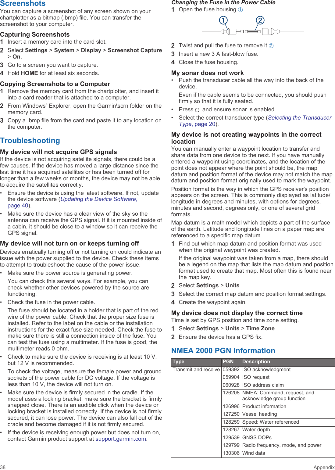 ScreenshotsYou can capture a screenshot of any screen shown on your chartplotter as a bitmap (.bmp) file. You can transfer the screenshot to your computer.Capturing Screenshots1Insert a memory card into the card slot.2Select Settings &gt; System &gt; Display &gt; Screenshot Capture &gt; On.3Go to a screen you want to capture.4Hold HOME for at least six seconds.Copying Screenshots to a Computer1Remove the memory card from the chartplotter, and insert it into a card reader that is attached to a computer.2From Windows® Explorer, open the Garmin\scrn folder on the memory card.3Copy a .bmp file from the card and paste it to any location on the computer.TroubleshootingMy device will not acquire GPS signalsIf the device is not acquiring satellite signals, there could be a few causes. If the device has moved a large distance since the last time it has acquired satellites or has been turned off for longer than a few weeks or months, the device may not be able to acquire the satellites correctly.• Ensure the device is using the latest software. If not, update the device software (Updating the Device Software, page 40).• Make sure the device has a clear view of the sky so the antenna can receive the GPS signal. If it is mounted inside of a cabin, it should be close to a window so it can receive the GPS signal.My device will not turn on or keeps turning offDevices erratically turning off or not turning on could indicate an issue with the power supplied to the device. Check these items to attempt to troubleshoot the cause of the power issue.• Make sure the power source is generating power.You can check this several ways. For example, you can check whether other devices powered by the source are functioning.• Check the fuse in the power cable.The fuse should be located in a holder that is part of the red wire of the power cable. Check that the proper size fuse is installed. Refer to the label on the cable or the installation instructions for the exact fuse size needed. Check the fuse to make sure there is still a connection inside of the fuse. You can test the fuse using a multimeter. If the fuse is good, the multimeter reads 0 ohm.• Check to make sure the device is receiving is at least 10 V, but 12 V is recommended.To check the voltage, measure the female power and ground sockets of the power cable for DC voltage. If the voltage is less than 10 V, the device will not turn on.• Make sure the device is firmly secured in the cradle. If the model uses a locking bracket, make sure the bracket is firmly snapped close. There is an audible click when the device or locking bracket is installed correctly. If the device is not firmly secured, it can lose power. The device can also fall out of the cradle and become damaged if it is not firmly secured.• If the device is receiving enough power but does not turn on, contact Garmin product support at support.garmin.com.Changing the Fuse in the Power Cable1Open the fuse housing À.2Twist and pull the fuse to remove it Á.3Insert a new 3 A fast-blow fuse.4Close the fuse housing.My sonar does not work• Push the transducer cable all the way into the back of the device.Even if the cable seems to be connected, you should push firmly so that it is fully seated.• Press  , and ensure sonar is enabled.• Select the correct transducer type (Selecting the Transducer Type, page 20).My device is not creating waypoints in the correct locationYou can manually enter a waypoint location to transfer and share data from one device to the next. If you have manually entered a waypoint using coordinates, and the location of the point does not appear where the point should be, the map datum and position format of the device may not match the map datum and position format originally used to mark the waypoint.Position format is the way in which the GPS receiver&apos;s position appears on the screen. This is commonly displayed as latitude/longitude in degrees and minutes, with options for degrees, minutes and second, degrees only, or one of several grid formats.Map datum is a math model which depicts a part of the surface of the earth. Latitude and longitude lines on a paper map are referenced to a specific map datum.1Find out which map datum and position format was used when the original waypoint was created.If the original waypoint was taken from a map, there should be a legend on the map that lists the map datum and position format used to create that map. Most often this is found near the map key.2Select Settings &gt; Units.3Select the correct map datum and position format settings.4Create the waypoint again.My device does not display the correct timeTime is set by GPS position and time zone setting.1Select Settings &gt; Units &gt; Time Zone.2Ensure the device has a GPS fix.NMEA 2000 PGN InformationType PGN DescriptionTransmit and receive 059392 ISO acknowledgment059904 ISO request060928 ISO address claim126208 NMEA: Command, request, and acknowledge group function126996 Product information127250 Vessel heading128259 Speed: Water referenced128267 Water depth129539 GNSS DOPs129799 Radio frequency, mode, and power130306 Wind data38 Appendix