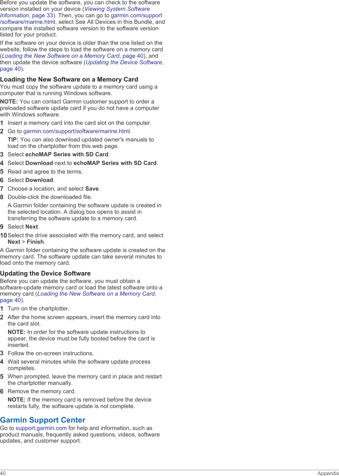 Before you update the software, you can check to the software version installed on your device (Viewing System Software Information, page 33). Then, you can go to garmin.com/support/software/marine.html, select See All Devices in this Bundle, and compare the installed software version to the software version listed for your product.If the software on your device is older than the one listed on the website, follow the steps to load the software on a memory card (Loading the New Software on a Memory Card, page 40), and then update the device software (Updating the Device Software, page 40).Loading the New Software on a Memory CardYou must copy the software update to a memory card using a computer that is running Windows software.NOTE: You can contact Garmin customer support to order a preloaded software update card if you do not have a computer with Windows software.1Insert a memory card into the card slot on the computer.2Go to garmin.com/support/software/marine.html.TIP: You can also download updated owner&apos;s manuals to load on the chartplotter from this web page.3Select echoMAP Series with SD Card.4Select Download next to echoMAP Series with SD Card.5Read and agree to the terms.6Select Download.7Choose a location, and select Save.8Double-click the downloaded file.A Garmin folder containing the software update is created in the selected location. A dialog box opens to assist in transferring the software update to a memory card.9Select Next.10Select the drive associated with the memory card, and select Next &gt; Finish.A Garmin folder containing the software update is created on the memory card. The software update can take several minutes to load onto the memory card.Updating the Device SoftwareBefore you can update the software, you must obtain a software-update memory card or load the latest software onto a memory card (Loading the New Software on a Memory Card, page 40).1Turn on the chartplotter.2After the home screen appears, insert the memory card into the card slot.NOTE: In order for the software update instructions to appear, the device must be fully booted before the card is inserted.3Follow the on-screen instructions.4Wait several minutes while the software update process completes.5When prompted, leave the memory card in place and restart the chartplotter manually.6Remove the memory card.NOTE: If the memory card is removed before the device restarts fully, the software update is not complete.Garmin Support CenterGo to support.garmin.com for help and information, such as product manuals, frequently asked questions, videos, software updates, and customer support.40 Appendix