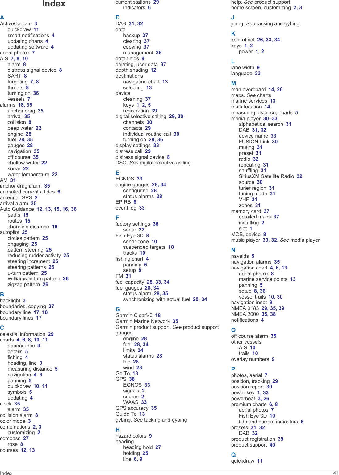 IndexAActiveCaptain 3quickdraw 11smart notifications 4updating charts 4updating software 4aerial photos 7AIS 7, 8, 10alarm 8distress signal device 8SART 8targeting 7, 8threats 8turning on 36vessels 7alarms 18, 35anchor drag 35arrival 35collision 8deep water 22engine 28fuel 28, 35gauges 28navigation 35off course 35shallow water 22sonar 22water temperature 22AM 31anchor drag alarm 35animated currents, tides 6antenna, GPS 2arrival alarm 35Auto Guidance 12, 13, 15, 16, 36paths 15routes 15shoreline distance 16autopilot 25circles pattern 25engaging 25pattern steering 25reducing rudder activity 25steering increment 25steering patterns 25u-turn pattern 25Williamson turn pattern 26zigzag pattern 26Bbacklight 3boundaries, copying 37boundary line 17, 18boundary lines 17Ccelestial information 29charts 4, 6, 8, 10, 11appearance 9details 5fishing 4heading, line 9measuring distance 5navigation 4–6panning 5quickdraw 10, 11symbols 5updating 4clock 35alarm 35collision alarm 8color mode 3combinations 2, 3customizing 2compass 27rose 8courses 12, 13current stations 29indicators 6DDAB 31, 32databackup 37clearing 37copying 37management 36data fields 9deleting, user data 37depth shading 12destinationsnavigation chart 13selecting 13devicecleaning 37keys 1, 2, 5registration 39digital selective calling 29, 30channels 30contacts 29individual routine call 30turning on 29, 36display settings 33distress call 29distress signal device 8DSC. See digital selective callingEEGNOS 33engine gauges 28, 34configuring 28status alarms 28EPIRB 8event log 33Ffactory settings 36sonar 22Fish Eye 3D 8sonar cone 10suspended targets 10tracks 10fishing chart 4panning 5setup 8FM 31fuel capacity 28, 33, 34fuel gauges 28, 34status alarm 28, 35synchronizing with actual fuel 28, 34GGarmin ClearVü 18Garmin Marine Network 35Garmin product support. See product supportgaugesengine 28fuel 28, 34limits 34status alarms 28trip 28wind 28Go To 13GPS 38EGNOS 33signals 2source 2WAAS 33GPS accuracy 35Guide To 13gybing. See tacking and gybingHhazard colors 9headingheading hold 27holding 25line 6, 9help. See product supporthome screen, customizing 2, 3Jjibing. See tacking and gybingKkeel offset 26, 33, 34keys 1, 2power 1, 2Llane width 9language 33Mman overboard 14, 26maps. See chartsmarine services 13mark location 14measuring distance, charts 5media player 30–33alphabetical search 31DAB 31, 32device name 33FUSION-Link 30muting 31preset 31radio 32repeating 31shuffling 31SiriusXM Satellite Radio 32source 30tuner region 31tuning mode 31VHF 31zones 31memory card 37detailed maps 37installing 2slot 1MOB, device 8music player 30, 32. See media playerNnavaids 5navigation alarms 35navigation chart 4, 6, 13aerial photos 8marine service points 13panning 5setup 8, 36vessel trails 10, 30navigation inset 9NMEA 0183 29, 35, 39NMEA 2000 35, 38notifications 4Ooff course alarm 35other vesselsAIS 10trails 10overlay numbers 9Pphotos, aerial 7position, tracking 29position report 30power key 1, 33powerboat 3, 26premium charts 6, 8aerial photos 7Fish Eye 3D 10tide and current indicators 6presets 31, 32DAB 32product registration 39product support 40Qquickdraw 11Index 41