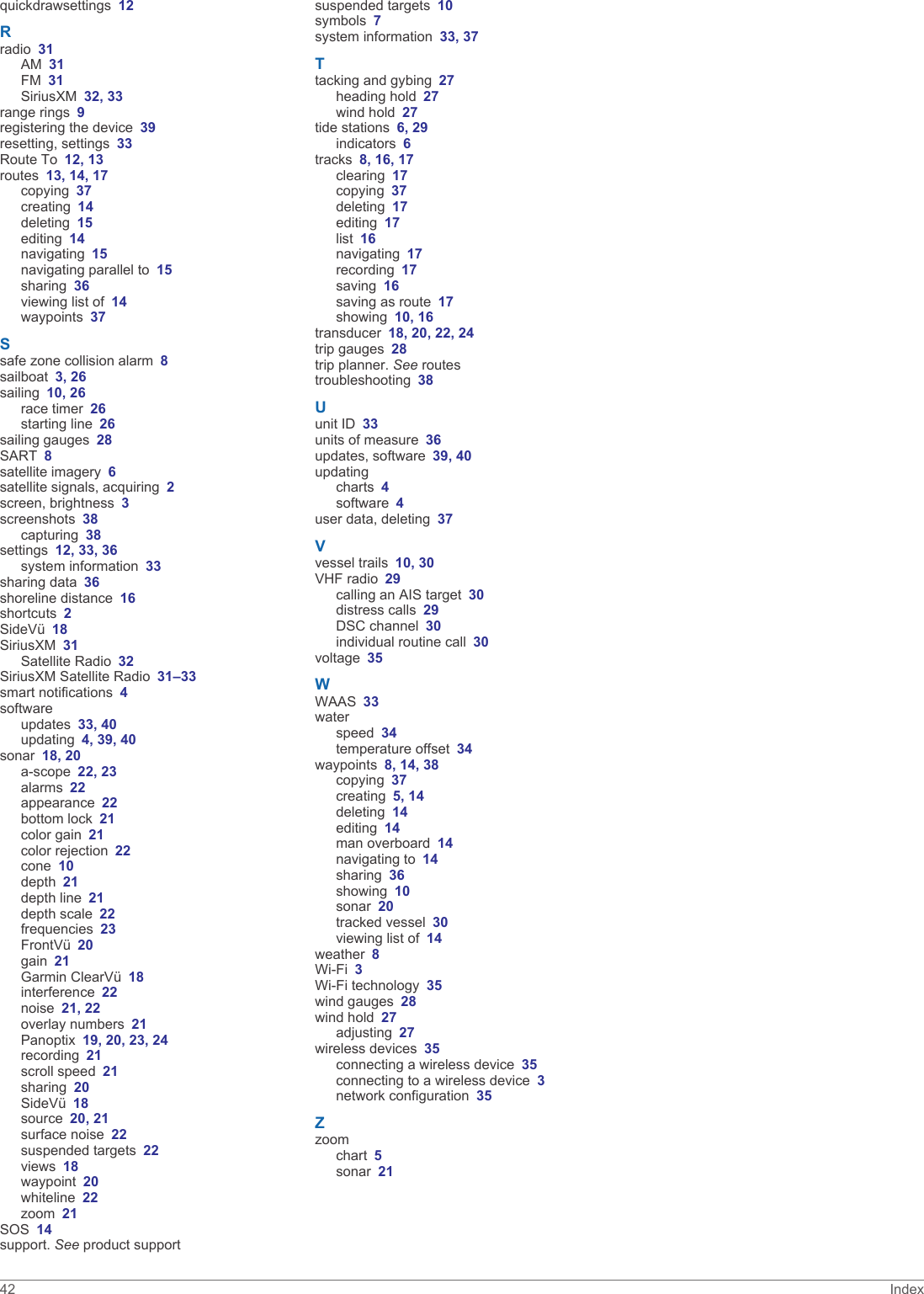 quickdrawsettings 12Rradio 31AM 31FM 31SiriusXM 32, 33range rings 9registering the device 39resetting, settings 33Route To 12, 13routes 13, 14, 17copying 37creating 14deleting 15editing 14navigating 15navigating parallel to 15sharing 36viewing list of 14waypoints 37Ssafe zone collision alarm 8sailboat 3, 26sailing 10, 26race timer 26starting line 26sailing gauges 28SART 8satellite imagery 6satellite signals, acquiring 2screen, brightness 3screenshots 38capturing 38settings 12, 33, 36system information 33sharing data 36shoreline distance 16shortcuts 2SideVü 18SiriusXM 31Satellite Radio 32SiriusXM Satellite Radio 31–33smart notifications 4softwareupdates 33, 40updating 4, 39, 40sonar 18, 20a-scope 22, 23alarms 22appearance 22bottom lock 21color gain 21color rejection 22cone 10depth 21depth line 21depth scale 22frequencies 23FrontVü 20gain 21Garmin ClearVü 18interference 22noise 21, 22overlay numbers 21Panoptix 19, 20, 23, 24recording 21scroll speed 21sharing 20SideVü 18source 20, 21surface noise 22suspended targets 22views 18waypoint 20whiteline 22zoom 21SOS 14support. See product supportsuspended targets 10symbols 7system information 33, 37Ttacking and gybing 27heading hold 27wind hold 27tide stations 6, 29indicators 6tracks 8, 16, 17clearing 17copying 37deleting 17editing 17list 16navigating 17recording 17saving 16saving as route 17showing 10, 16transducer 18, 20, 22, 24trip gauges 28trip planner. See routestroubleshooting 38Uunit ID 33units of measure 36updates, software 39, 40updatingcharts 4software 4user data, deleting 37Vvessel trails 10, 30VHF radio 29calling an AIS target 30distress calls 29DSC channel 30individual routine call 30voltage 35WWAAS 33waterspeed 34temperature offset 34waypoints 8, 14, 38copying 37creating 5, 14deleting 14editing 14man overboard 14navigating to 14sharing 36showing 10sonar 20tracked vessel 30viewing list of 14weather 8Wi‑Fi 3Wi‑Fi technology 35wind gauges 28wind hold 27adjusting 27wireless devices 35connecting a wireless device 35connecting to a wireless device 3network configuration 35Zzoomchart 5sonar 2142 Index