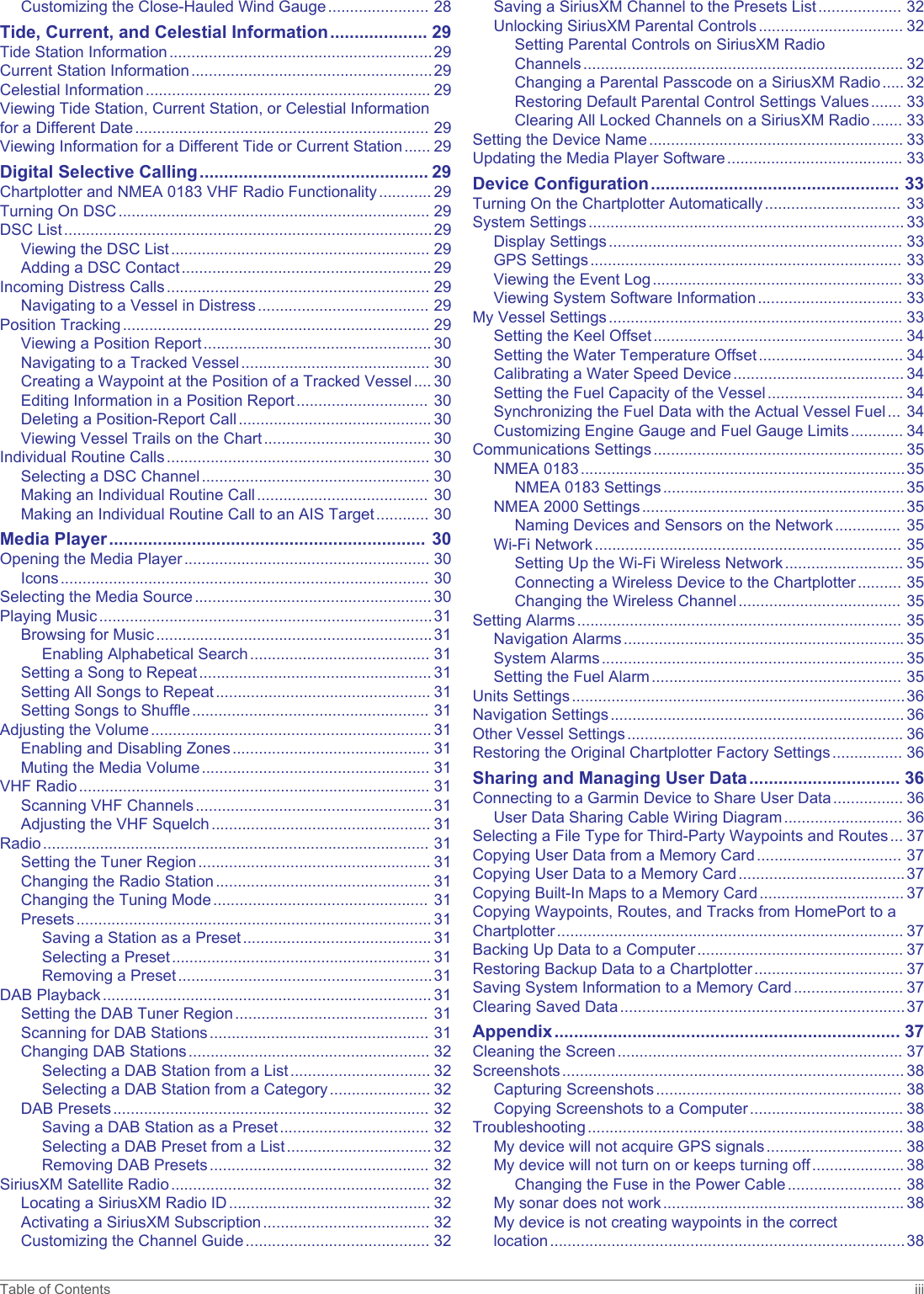 Customizing the Close-Hauled Wind Gauge....................... 28Tide, Current, and Celestial Information.................... 29Tide Station Information............................................................29Current Station Information.......................................................29Celestial Information................................................................. 29Viewing Tide Station, Current Station, or Celestial Information for a Different Date................................................................... 29Viewing Information for a Different Tide or Current Station...... 29Digital Selective Calling............................................... 29Chartplotter and NMEA 0183 VHF Radio Functionality............ 29Turning On DSC....................................................................... 29DSC List....................................................................................29Viewing the DSC List........................................................... 29Adding a DSC Contact......................................................... 29Incoming Distress Calls............................................................ 29Navigating to a Vessel in Distress....................................... 29Position Tracking...................................................................... 29Viewing a Position Report.................................................... 30Navigating to a Tracked Vessel........................................... 30Creating a Waypoint at the Position of a Tracked Vessel.... 30Editing Information in a Position Report.............................. 30Deleting a Position-Report Call............................................ 30Viewing Vessel Trails on the Chart...................................... 30Individual Routine Calls............................................................ 30Selecting a DSC Channel.................................................... 30Making an Individual Routine Call....................................... 30Making an Individual Routine Call to an AIS Target............ 30Media Player................................................................. 30Opening the Media Player........................................................ 30Icons.................................................................................... 30Selecting the Media Source...................................................... 30Playing Music............................................................................31Browsing for Music...............................................................31Enabling Alphabetical Search......................................... 31Setting a Song to Repeat..................................................... 31Setting All Songs to Repeat................................................. 31Setting Songs to Shuffle...................................................... 31Adjusting the Volume................................................................ 31Enabling and Disabling Zones............................................. 31Muting the Media Volume.................................................... 31VHF Radio................................................................................ 31Scanning VHF Channels......................................................31Adjusting the VHF Squelch.................................................. 31Radio........................................................................................ 31Setting the Tuner Region..................................................... 31Changing the Radio Station................................................. 31Changing the Tuning Mode................................................. 31Presets................................................................................. 31Saving a Station as a Preset........................................... 31Selecting a Preset........................................................... 31Removing a Preset..........................................................31DAB Playback........................................................................... 31Setting the DAB Tuner Region............................................ 31Scanning for DAB Stations.................................................. 31Changing DAB Stations....................................................... 32Selecting a DAB Station from a List................................ 32Selecting a DAB Station from a Category....................... 32DAB Presets........................................................................ 32Saving a DAB Station as a Preset.................................. 32Selecting a DAB Preset from a List................................. 32Removing DAB Presets.................................................. 32SiriusXM Satellite Radio........................................................... 32Locating a SiriusXM Radio ID.............................................. 32Activating a SiriusXM Subscription...................................... 32Customizing the Channel Guide.......................................... 32Saving a SiriusXM Channel to the Presets List................... 32Unlocking SiriusXM Parental Controls................................. 32Setting Parental Controls on SiriusXM Radio Channels......................................................................... 32Changing a Parental Passcode on a SiriusXM Radio..... 32Restoring Default Parental Control Settings Values....... 33Clearing All Locked Channels on a SiriusXM Radio....... 33Setting the Device Name.......................................................... 33Updating the Media Player Software........................................ 33Device Configuration................................................... 33Turning On the Chartplotter Automatically............................... 33System Settings........................................................................ 33Display Settings................................................................... 33GPS Settings....................................................................... 33Viewing the Event Log......................................................... 33Viewing System Software Information................................. 33My Vessel Settings................................................................... 33Setting the Keel Offset......................................................... 34Setting the Water Temperature Offset................................. 34Calibrating a Water Speed Device....................................... 34Setting the Fuel Capacity of the Vessel............................... 34Synchronizing the Fuel Data with the Actual Vessel Fuel... 34Customizing Engine Gauge and Fuel Gauge Limits............ 34Communications Settings......................................................... 35NMEA 0183..........................................................................35NMEA 0183 Settings....................................................... 35NMEA 2000 Settings............................................................35Naming Devices and Sensors on the Network............... 35Wi‑Fi Network...................................................................... 35Setting Up the Wi‑Fi Wireless Network........................... 35Connecting a Wireless Device to the Chartplotter.......... 35Changing the Wireless Channel..................................... 35Setting Alarms.......................................................................... 35Navigation Alarms................................................................ 35System Alarms..................................................................... 35Setting the Fuel Alarm......................................................... 35Units Settings............................................................................36Navigation Settings................................................................... 36Other Vessel Settings............................................................... 36Restoring the Original Chartplotter Factory Settings................ 36Sharing and Managing User Data............................... 36Connecting to a Garmin Device to Share User Data................ 36User Data Sharing Cable Wiring Diagram........................... 36Selecting a File Type for Third-Party Waypoints and Routes... 37Copying User Data from a Memory Card................................. 37Copying User Data to a Memory Card......................................37Copying Built-In Maps to a Memory Card................................. 37Copying Waypoints, Routes, and Tracks from HomePort to a Chartplotter............................................................................... 37Backing Up Data to a Computer............................................... 37Restoring Backup Data to a Chartplotter.................................. 37Saving System Information to a Memory Card......................... 37Clearing Saved Data.................................................................37Appendix....................................................................... 37Cleaning the Screen................................................................. 37Screenshots.............................................................................. 38Capturing Screenshots........................................................ 38Copying Screenshots to a Computer................................... 38Troubleshooting........................................................................ 38My device will not acquire GPS signals............................... 38My device will not turn on or keeps turning off..................... 38Changing the Fuse in the Power Cable.......................... 38My sonar does not work....................................................... 38My device is not creating waypoints in the correct location.................................................................................38Table of Contents iii