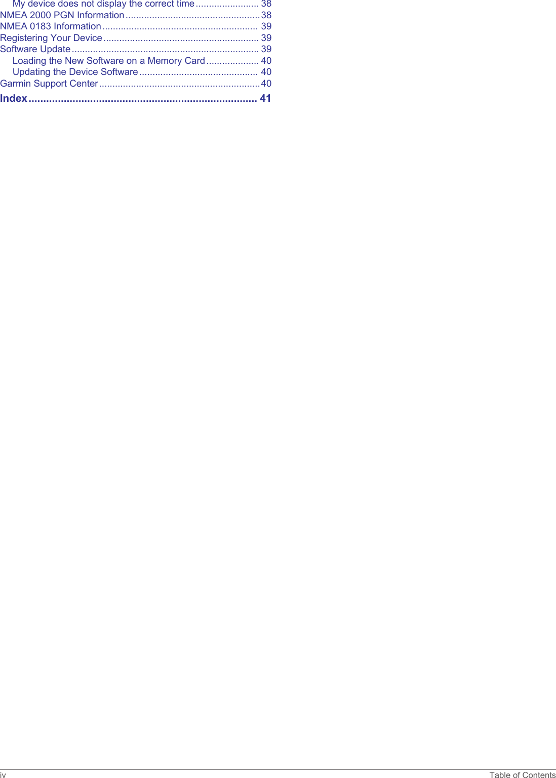 My device does not display the correct time........................ 38NMEA 2000 PGN Information...................................................38NMEA 0183 Information........................................................... 39Registering Your Device........................................................... 39Software Update....................................................................... 39Loading the New Software on a Memory Card.................... 40Updating the Device Software............................................. 40Garmin Support Center.............................................................40Index.............................................................................. 41iv Table of Contents