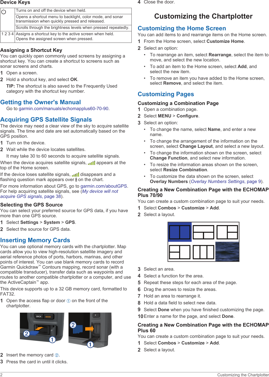 Device KeysTurns on and off the device when held.Opens a shortcut menu to backlight, color mode, and sonar transmission when quickly pressed and released.Scrolls through the brightness levels when pressed repeatedly.1 2 3 4 Assigns a shortcut key to the active screen when held.Opens the assigned screen when pressed.Assigning a Shortcut KeyYou can quickly open commonly used screens by assigning a shortcut key. You can create a shortcut to screens such as sonar screens and charts.1Open a screen.2Hold a shortcut key, and select OK.TIP: The shortcut is also saved to the Frequently Used category with the shortcut key number.Getting the Owner&apos;s ManualGo to garmin.com/manuals/echomapplus60-70-90.Acquiring GPS Satellite SignalsThe device may need a clear view of the sky to acquire satellite signals. The time and date are set automatically based on the GPS position.1Turn on the device.2Wait while the device locates satellites.It may take 30 to 60 seconds to acquire satellite signals.When the device acquires satellite signals,   appears at the top of the Home screen.If the device loses satellite signals,   disappears and a flashing question mark appears over   on the chart.For more information about GPS, go to garmin.com/aboutGPS. For help acquiring satellite signals, see (My device will not acquire GPS signals, page 38).Selecting the GPS SourceYou can select your preferred source for GPS data, if you have more than one GPS source.1Select Settings &gt; System &gt; GPS.2Select the source for GPS data.Inserting Memory CardsYou can use optional memory cards with the chartplotter. Map cards allow you to view high-resolution satellite imagery and aerial reference photos of ports, harbors, marinas, and other points of interest. You can use blank memory cards to record Garmin Quickdraw™ Contours mapping, record sonar (with a compatible transducer), transfer data such as waypoints and routes to another compatible chartplotter or a computer, and use the ActiveCaptain™ app.This device supports up to a 32 GB memory card, formatted to FAT32.1Open the access flap or door À on the front of the chartplotter.2Insert the memory card Á.3Press the card in until it clicks.4Close the door.Customizing the ChartplotterCustomizing the Home ScreenYou can add items to and rearrange items on the Home screen.1From the Home screen, select Customize Home.2Select an option:• To rearrange an item, select Rearrange, select the item to move, and select the new location.• To add an item to the Home screen, select Add, and select the new item.• To remove an item you have added to the Home screen, select Remove, and select the item.Customizing PagesCustomizing a Combination Page1Open a combination page.2Select MENU &gt; Configure.3Select an option:• To change the name, select Name, and enter a new name.• To change the arrangement of the information on the screen, select Change Layout, and select a new layout.• To change the information shown on the screen, select Change Function, and select new information.• To resize the information areas shown on the screen, select Resize Combination.• To customize the data shown on the screen, select Overlay Numbers (Overlay Numbers Settings, page 9).Creating a New Combination Page with the ECHOMAP Plus 70/90You can create a custom combination page to suit your needs.1Select Combos &gt; Customize &gt; Add.2Select a layout.3Select an area.4Select a function for the area.5Repeat these steps for each area of the page.6Drag the arrows to resize the areas.7Hold an area to rearrange it.8Hold a data field to select new data.9Select Done when you have finished customizing the page.10Enter a name for the page, and select Done.Creating a New Combination Page with the ECHOMAP Plus 60You can create a custom combination page to suit your needs.1Select Combos &gt; Customize &gt; Add.2Select a layout.2 Customizing the Chartplotter