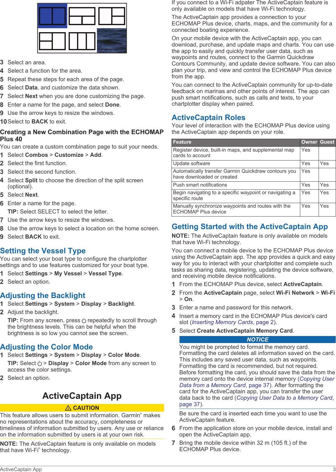 3Select an area.4Select a function for the area.5Repeat these steps for each area of the page.6Select Data, and customize the data shown.7Select Next when you are done customizing the page.8Enter a name for the page, and select Done.9Use the arrow keys to resize the windows.10Select to BACK to exit.Creating a New Combination Page with the ECHOMAP Plus 40You can create a custom combination page to suit your needs.1Select Combos &gt; Customize &gt; Add.2Select the first function.3Select the second function.4Select Split to choose the direction of the split screen (optional).5Select Next.6Enter a name for the page.TIP: Select SELECT to select the letter.7Use the arrow keys to resize the windows.8Use the arrow keys to select a location on the home screen.9Select BACK to exit.Setting the Vessel TypeYou can select your boat type to configure the chartplotter settings and to use features customized for your boat type.1Select Settings &gt; My Vessel &gt; Vessel Type.2Select an option.Adjusting the Backlight1Select Settings &gt; System &gt; Display &gt; Backlight.2Adjust the backlight.TIP: From any screen, press   repeatedly to scroll through the brightness levels. This can be helpful when the brightness is so low you cannot see the screen.Adjusting the Color Mode1Select Settings &gt; System &gt; Display &gt; Color Mode.TIP: Select   &gt; Display &gt; Color Mode from any screen to access the color settings.2Select an option.ActiveCaptain App CAUTIONThis feature allows users to submit information. Garmin® makes no representations about the accuracy, completeness or timeliness of information submitted by users. Any use or reliance on the information submitted by users is at your own risk.NOTE: The ActiveCaptain feature is only available on models that have Wi‑Fi® technology.If you connect to a Wi‑Fi adpater The ActiveCaptain feature is only available on models that have Wi‑Fi technology.The ActiveCaptain app provides a connection to your ECHOMAP Plus device, charts, maps, and the community for a connected boating experience.On your mobile device with the ActiveCaptain app, you can download, purchase, and update maps and charts. You can use the app to easily and quickly transfer user data, such as waypoints and routes, connect to the Garmin Quickdraw Contours Community, and update device software. You can also plan your trip, and view and control the ECHOMAP Plus device from the app.You can connect to the ActiveCaptain community for up-to-date feedback on marinas and other points of interest. The app can push smart notifications, such as calls and texts, to your chartplotter display when paired.ActiveCaptain RolesYour level of interaction with the ECHOMAP Plus device using the ActiveCaptain app depends on your role.Feature Owner GuestRegister device, built-in maps, and supplemental map cards to accountYesUpdate software Yes YesAutomatically transfer Garmin Quickdraw contours you have downloaded or createdYesPush smart notifications Yes YesBegin navigating to a specific waypoint or navigating a specific routeYes YesManually synchronize waypoints and routes with the ECHOMAP Plus deviceYes YesGetting Started with the ActiveCaptain AppNOTE: The ActiveCaptain feature is only available on models that have Wi‑Fi technology.You can connect a mobile device to the ECHOMAP Plus device using the ActiveCaptain app. The app provides a quick and easy way for you to interact with your chartplotter and complete such tasks as sharing data, registering, updating the device software, and receiving mobile device notifications.1From the ECHOMAP Plus device, select ActiveCaptain.2From the ActiveCaptain page, select Wi-Fi Network &gt; Wi-Fi &gt; On.3Enter a name and password for this network.4Insert a memory card in the ECHOMAP Plus device&apos;s card slot (Inserting Memory Cards, page 2).5Select Create ActiveCaptain Memory Card.NOTICEYou might be prompted to format the memory card. Formatting the card deletes all information saved on the card. This includes any saved user data, such as waypoints. Formatting the card is recommended, but not required. Before formatting the card, you should save the data from the memory card onto the device internal memory (Copying User Data from a Memory Card, page 37). After formatting the card for the ActiveCaptain app, you can transfer the user data back to the card (Copying User Data to a Memory Card, page 37).Be sure the card is inserted each time you want to use the ActiveCaptain feature.6From the application store on your mobile device, install and open the ActiveCaptain app.7Bring the mobile device within 32 m (105 ft.) of the ECHOMAP Plus device.ActiveCaptain App 3