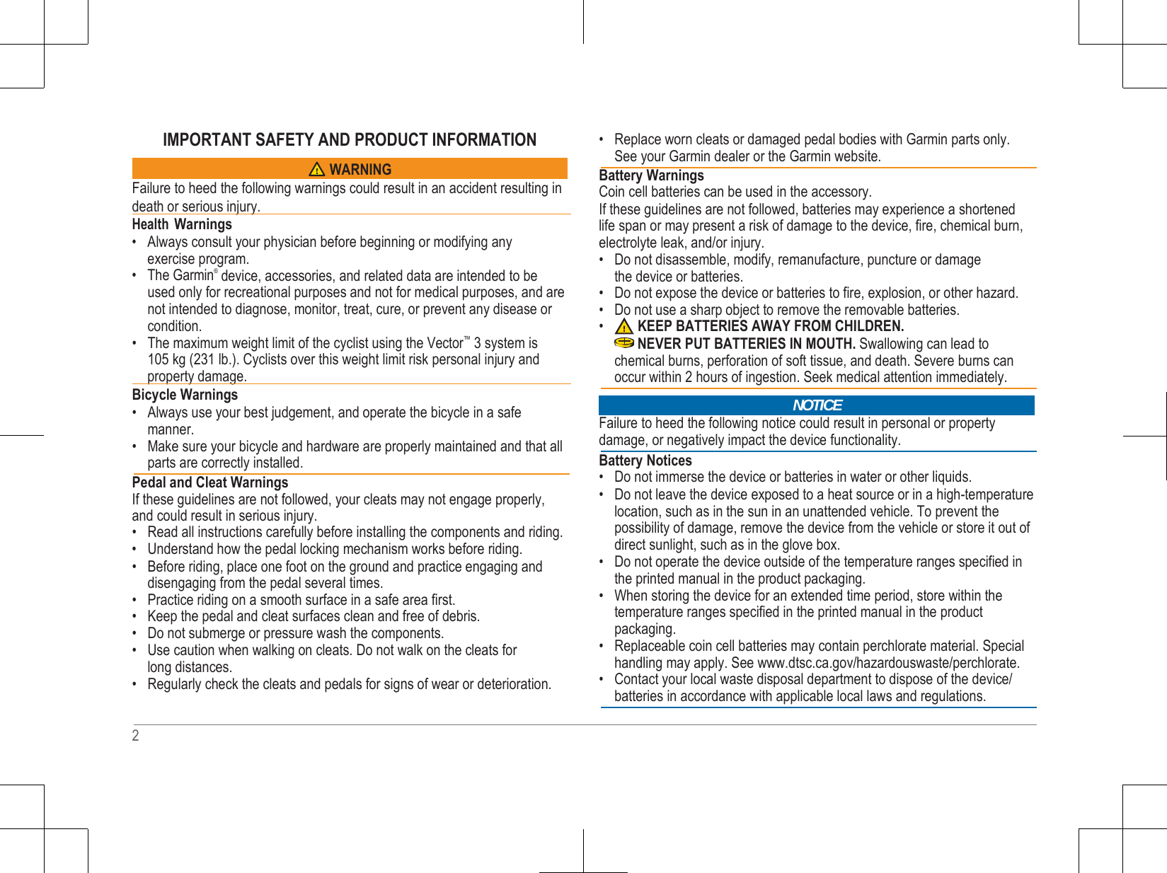   IMPORTANT SAFETY AND PRODUCT INFORMATION   Failure to heed the following warnings could result in an accident resulting in death or serious injury.    Health Warnings • Always consult your physician before beginning or modifying any exercise program. • The Garmin®  device, accessories, and related data are intended to be used only for recreational purposes and not for medical purposes, and are not intended to diagnose, monitor, treat, cure, or prevent any disease or condition. • The maximum weight limit of the cyclist using the Vector™  3 system is 105 kg (231 lb.). Cyclists over this weight limit risk personal injury and     property damage.    Bicycle Warnings • Always use your best judgement, and operate the bicycle in a safe manner. • Make sure your bicycle and hardware are properly maintained and that all parts are correctly installed.  Pedal and Cleat Warnings If these guidelines are not followed, your cleats may not engage properly, and could result in serious injury. • Read all instructions carefully before installing the components and riding. • Understand how the pedal locking mechanism works before riding. • Before riding, place one foot on the ground and practice engaging and disengaging from the pedal several times. • Practice riding on a smooth surface in a safe area first. • Keep the pedal and cleat surfaces clean and free of debris. • Do not submerge or pressure wash the components. • Use caution when walking on cleats. Do not walk on the cleats for long distances. • Regularly check the cleats and pedals for signs of wear or deterioration.   • Replace worn cleats or damaged pedal bodies with Garmin parts only. See your Garmin dealer or the Garmin website.  Battery Warnings Coin cell batteries can be used in the accessory. If these guidelines are not followed, batteries may experience a shortened life span or may present a risk of damage to the device, fire, chemical burn, electrolyte leak, and/or injury. • Do not disassemble, modify, remanufacture, puncture or damage the device or batteries. • Do not expose the device or batteries to fire, explosion, or other hazard. • Do not use a sharp object to remove the removable batteries. • KEEP BATTERIES AWAY FROM CHILDREN. NEVER PUT BATTERIES IN MOUTH. Swallowing can lead to chemical burns, perforation of soft tissue, and death. Severe burns can occur within 2 hours of ingestion. Seek medical attention immediately.    Failure to heed the following notice could result in personal or property damage, or negatively impact the device functionality.  Battery Notices • Do not immerse the device or batteries in water or other liquids. • Do not leave the device exposed to a heat source or in a high-temperature location, such as in the sun in an unattended vehicle. To prevent the possibility of damage, remove the device from the vehicle or store it out of direct sunlight, such as in the glove box. • Do not operate the device outside of the temperature ranges specified in the printed manual in the product packaging. • When storing the device for an extended time period, store within the temperature ranges specified in the printed manual in the product packaging. • Replaceable coin cell batteries may contain perchlorate material. Special handling may apply. See www.dtsc.ca.gov/hazardouswaste/perchlorate. • Contact your local waste disposal department to dispose of the device/ batteries in accordance with applicable local laws and regulations.    2 NOTICE WARNING 