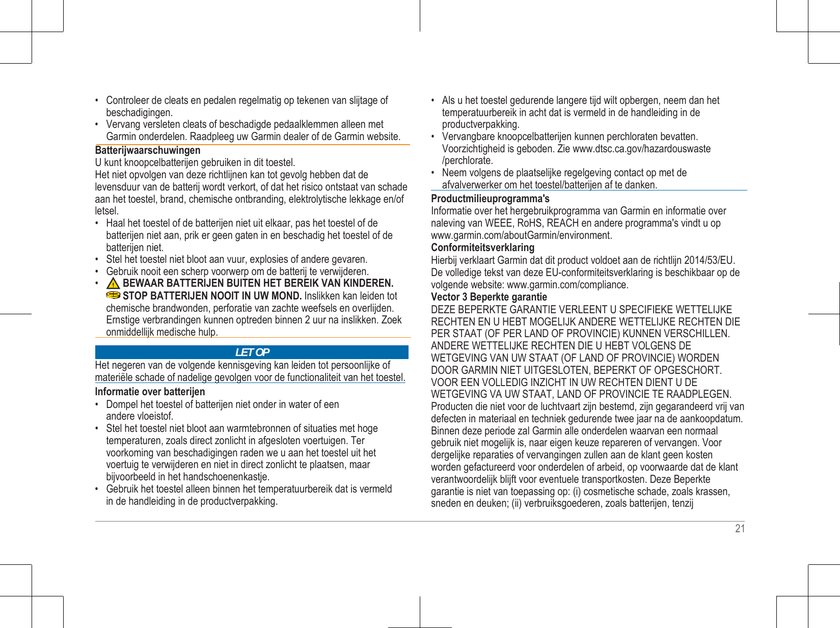  • Controleer de cleats en pedalen regelmatig op tekenen van slijtage of beschadigingen. • Vervang versleten cleats of beschadigde pedaalklemmen alleen met Garmin onderdelen. Raadpleeg uw Garmin dealer of de Garmin website.  Batterijwaarschuwingen U kunt knoopcelbatterijen gebruiken in dit toestel. Het niet opvolgen van deze richtlijnen kan tot gevolg hebben dat de levensduur van de batterij wordt verkort, of dat het risico ontstaat van schade aan het toestel, brand, chemische ontbranding, elektrolytische lekkage en/of letsel. • Haal het toestel of de batterijen niet uit elkaar, pas het toestel of de batterijen niet aan, prik er geen gaten in en beschadig het toestel of de batterijen niet. • Stel het toestel niet bloot aan vuur, explosies of andere gevaren. • Gebruik nooit een scherp voorwerp om de batterij te verwijderen. • BEWAAR BATTERIJEN BUITEN HET BEREIK VAN KINDEREN. STOP BATTERIJEN NOOIT IN UW MOND. Inslikken kan leiden tot chemische brandwonden, perforatie van zachte weefsels en overlijden. Ernstige verbrandingen kunnen optreden binnen 2 uur na inslikken. Zoek     onmiddellijk medische hulp.     Het negeren van de volgende kennisgeving kan leiden tot persoonlijke of materiële schade of nadelige gevolgen voor de functionaliteit van het toestel. Informatie over batterijen • Dompel het toestel of batterijen niet onder in water of een andere vloeistof. • Stel het toestel niet bloot aan warmtebronnen of situaties met hoge temperaturen, zoals direct zonlicht in afgesloten voertuigen. Ter voorkoming van beschadigingen raden we u aan het toestel uit het voertuig te verwijderen en niet in direct zonlicht te plaatsen, maar bijvoorbeeld in het handschoenenkastje. • Gebruik het toestel alleen binnen het temperatuurbereik dat is vermeld in de handleiding in de productverpakking. • Als u het toestel gedurende langere tijd wilt opbergen, neem dan het temperatuurbereik in acht dat is vermeld in de handleiding in de productverpakking. • Vervangbare knoopcelbatterijen kunnen perchloraten bevatten. Voorzichtigheid is geboden. Zie www.dtsc.ca.gov/hazardouswaste /perchlorate. • Neem volgens de plaatselijke regelgeving contact op met de     afvalverwerker om het toestel/batterijen af te danken.    Productmilieuprogramma&apos;s Informatie over het hergebruikprogramma van Garmin en informatie over naleving van WEEE, RoHS, REACH en andere programma&apos;s vindt u op www.garmin.com/aboutGarmin/environment. Conformiteitsverklaring Hierbij verklaart Garmin dat dit product voldoet aan de richtlijn 2014/53/EU. De volledige tekst van deze EU-conformiteitsverklaring is beschikbaar op de volgende website: www.garmin.com/compliance. Vector 3 Beperkte garantie DEZE BEPERKTE GARANTIE VERLEENT U SPECIFIEKE WETTELIJKE RECHTEN EN U HEBT MOGELIJK ANDERE WETTELIJKE RECHTEN DIE PER STAAT (OF PER LAND OF PROVINCIE) KUNNEN VERSCHILLEN. ANDERE WETTELIJKE RECHTEN DIE U HEBT VOLGENS DE WETGEVING VAN UW STAAT (OF LAND OF PROVINCIE) WORDEN DOOR GARMIN NIET UITGESLOTEN, BEPERKT OF OPGESCHORT. VOOR EEN VOLLEDIG INZICHT IN UW RECHTEN DIENT U DE WETGEVING VA UW STAAT, LAND OF PROVINCIE TE RAADPLEGEN. Producten die niet voor de luchtvaart zijn bestemd, zijn gegarandeerd vrij van defecten in materiaal en techniek gedurende twee jaar na de aankoopdatum. Binnen deze periode zal Garmin alle onderdelen waarvan een normaal gebruik niet mogelijk is, naar eigen keuze repareren of vervangen. Voor dergelijke reparaties of vervangingen zullen aan de klant geen kosten worden gefactureerd voor onderdelen of arbeid, op voorwaarde dat de klant verantwoordelijk blijft voor eventuele transportkosten. Deze Beperkte garantie is niet van toepassing op: (i) cosmetische schade, zoals krassen, sneden en deuken; (ii) verbruiksgoederen, zoals batterijen, tenzij  21 LET OP 