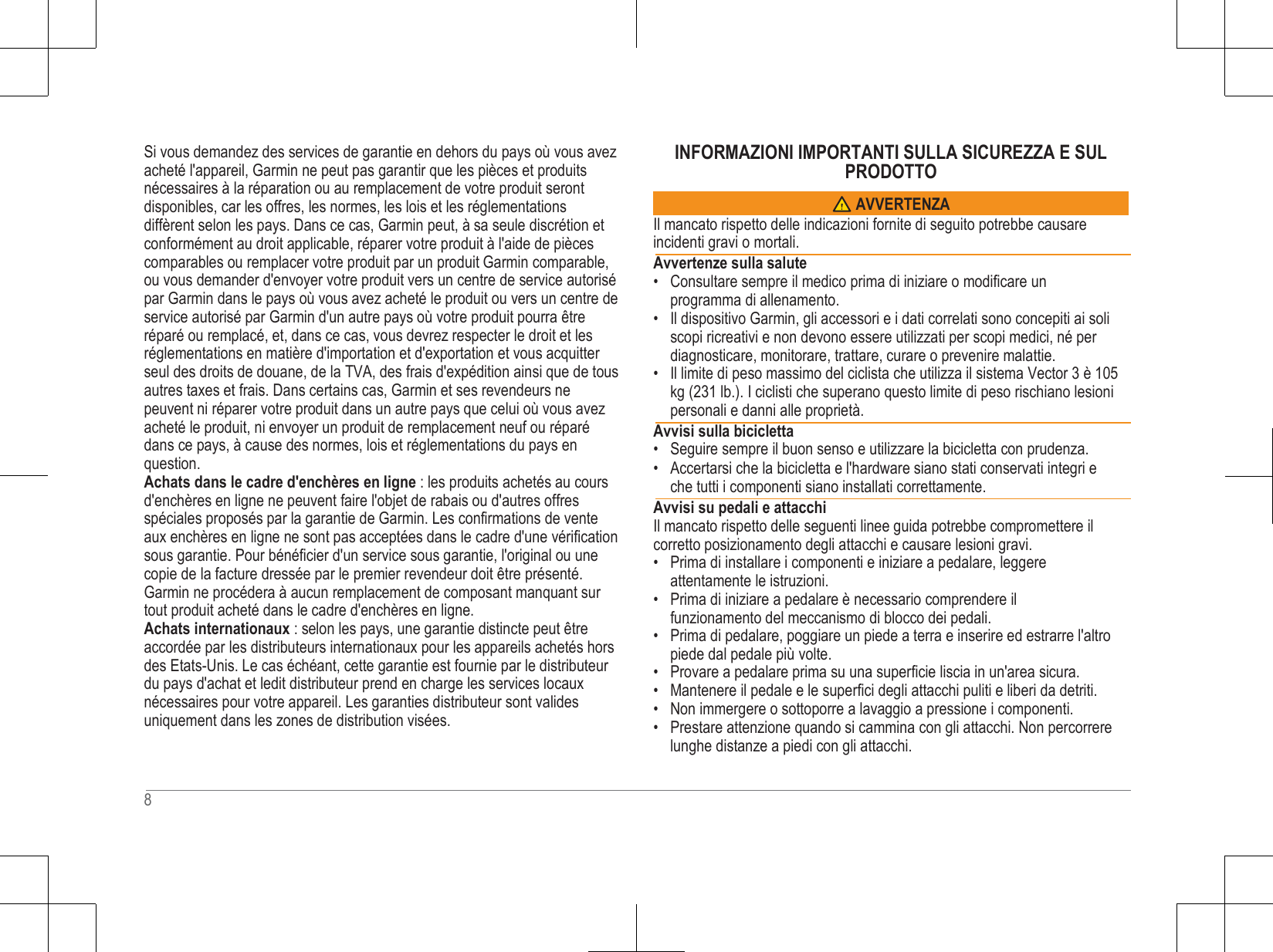  Si vous demandez des services de garantie en dehors du pays où vous avez acheté l&apos;appareil, Garmin ne peut pas garantir que les pièces et produits nécessaires à la réparation ou au remplacement de votre produit seront disponibles, car les offres, les normes, les lois et les réglementations diffèrent selon les pays. Dans ce cas, Garmin peut, à sa seule discrétion et conformément au droit applicable, réparer votre produit à l&apos;aide de pièces comparables ou remplacer votre produit par un produit Garmin comparable, ou vous demander d&apos;envoyer votre produit vers un centre de service autorisé par Garmin dans le pays où vous avez acheté le produit ou vers un centre de service autorisé par Garmin d&apos;un autre pays où votre produit pourra être réparé ou remplacé, et, dans ce cas, vous devrez respecter le droit et les réglementations en matière d&apos;importation et d&apos;exportation et vous acquitter seul des droits de douane, de la TVA, des frais d&apos;expédition ainsi que de tous autres taxes et frais. Dans certains cas, Garmin et ses revendeurs ne peuvent ni réparer votre produit dans un autre pays que celui où vous avez acheté le produit, ni envoyer un produit de remplacement neuf ou réparé dans ce pays, à cause des normes, lois et réglementations du pays en question. Achats dans le cadre d&apos;enchères en ligne : les produits achetés au cours d&apos;enchères en ligne ne peuvent faire l&apos;objet de rabais ou d&apos;autres offres spéciales proposés par la garantie de Garmin. Les confirmations de vente aux enchères en ligne ne sont pas acceptées dans le cadre d&apos;une vérification sous garantie. Pour bénéficier d&apos;un service sous garantie, l&apos;original ou une copie de la facture dressée par le premier revendeur doit être présenté. Garmin ne procédera à aucun remplacement de composant manquant sur tout produit acheté dans le cadre d&apos;enchères en ligne. Achats internationaux : selon les pays, une garantie distincte peut être accordée par les distributeurs internationaux pour les appareils achetés hors des Etats-Unis. Le cas échéant, cette garantie est fournie par le distributeur du pays d&apos;achat et ledit distributeur prend en charge les services locaux nécessaires pour votre appareil. Les garanties distributeur sont valides uniquement dans les zones de distribution visées. INFORMAZIONI IMPORTANTI SULLA SICUREZZA E SUL PRODOTTO   Il mancato rispetto delle indicazioni fornite di seguito potrebbe causare incidenti gravi o mortali.  Avvertenze sulla salute • Consultare sempre il medico prima di iniziare o modificare un programma di allenamento. • Il dispositivo Garmin, gli accessori e i dati correlati sono concepiti ai soli scopi ricreativi e non devono essere utilizzati per scopi medici, né per diagnosticare, monitorare, trattare, curare o prevenire malattie. • Il limite di peso massimo del ciclista che utilizza il sistema Vector 3 è 105 kg (231 lb.). I ciclisti che superano questo limite di peso rischiano lesioni personali e danni alle proprietà.  Avvisi sulla bicicletta • Seguire sempre il buon senso e utilizzare la bicicletta con prudenza. • Accertarsi che la bicicletta e l&apos;hardware siano stati conservati integri e che tutti i componenti siano installati correttamente.  Avvisi su pedali e attacchi Il mancato rispetto delle seguenti linee guida potrebbe compromettere il corretto posizionamento degli attacchi e causare lesioni gravi. • Prima di installare i componenti e iniziare a pedalare, leggere attentamente le istruzioni. • Prima di iniziare a pedalare è necessario comprendere il funzionamento del meccanismo di blocco dei pedali. • Prima di pedalare, poggiare un piede a terra e inserire ed estrarre l&apos;altro piede dal pedale più volte. • Provare a pedalare prima su una superficie liscia in un&apos;area sicura. • Mantenere il pedale e le superfici degli attacchi puliti e liberi da detriti. • Non immergere o sottoporre a lavaggio a pressione i componenti. • Prestare attenzione quando si cammina con gli attacchi. Non percorrere lunghe distanze a piedi con gli attacchi.   8 AVVERTENZA 