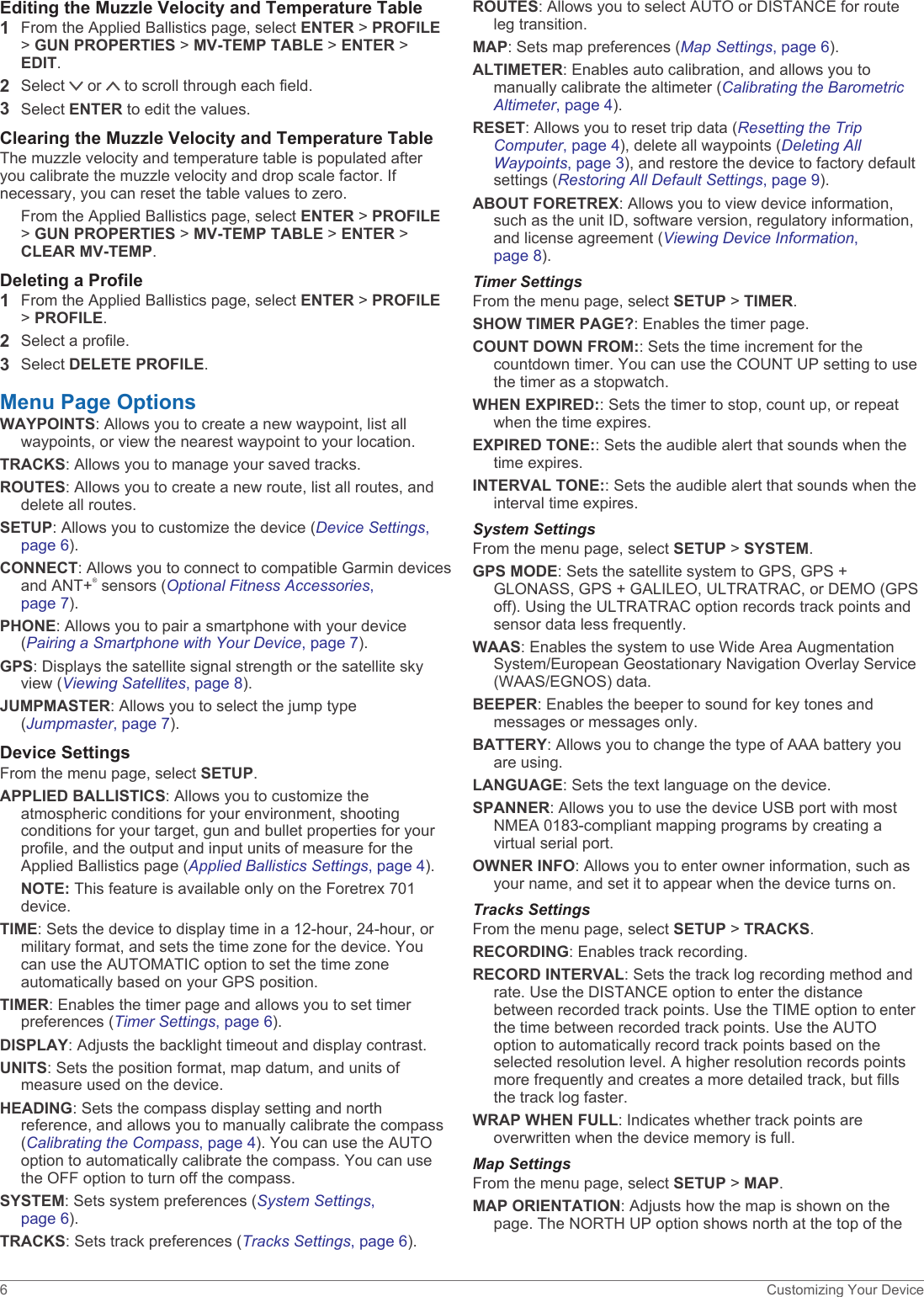 Editing the Muzzle Velocity and Temperature Table1From the Applied Ballistics page, select ENTER &gt; PROFILE &gt; GUN PROPERTIES &gt; MV-TEMP TABLE &gt; ENTER &gt; EDIT.2Select   or   to scroll through each field.3Select ENTER to edit the values.Clearing the Muzzle Velocity and Temperature TableThe muzzle velocity and temperature table is populated after you calibrate the muzzle velocity and drop scale factor. If necessary, you can reset the table values to zero.From the Applied Ballistics page, select ENTER &gt; PROFILE &gt; GUN PROPERTIES &gt; MV-TEMP TABLE &gt; ENTER &gt; CLEAR MV-TEMP.Deleting a Profile1From the Applied Ballistics page, select ENTER &gt; PROFILE &gt; PROFILE.2Select a profile.3Select DELETE PROFILE.Menu Page OptionsWAYPOINTS: Allows you to create a new waypoint, list all waypoints, or view the nearest waypoint to your location.TRACKS: Allows you to manage your saved tracks.ROUTES: Allows you to create a new route, list all routes, and delete all routes.SETUP: Allows you to customize the device (Device Settings, page 6).CONNECT: Allows you to connect to compatible Garmin devices and ANT+® sensors (Optional Fitness Accessories, page 7).PHONE: Allows you to pair a smartphone with your device (Pairing a Smartphone with Your Device, page 7).GPS: Displays the satellite signal strength or the satellite sky view (Viewing Satellites, page 8).JUMPMASTER: Allows you to select the jump type (Jumpmaster, page 7).Device SettingsFrom the menu page, select SETUP.APPLIED BALLISTICS: Allows you to customize the atmospheric conditions for your environment, shooting conditions for your target, gun and bullet properties for your profile, and the output and input units of measure for the Applied Ballistics page (Applied Ballistics Settings, page 4).NOTE: This feature is available only on the Foretrex 701 device.TIME: Sets the device to display time in a 12-hour, 24-hour, or military format, and sets the time zone for the device. You can use the AUTOMATIC option to set the time zone automatically based on your GPS position.TIMER: Enables the timer page and allows you to set timer preferences (Timer Settings, page 6).DISPLAY: Adjusts the backlight timeout and display contrast.UNITS: Sets the position format, map datum, and units of measure used on the device.HEADING: Sets the compass display setting and north reference, and allows you to manually calibrate the compass (Calibrating the Compass, page 4). You can use the AUTO option to automatically calibrate the compass. You can use the OFF option to turn off the compass.SYSTEM: Sets system preferences (System Settings, page 6).TRACKS: Sets track preferences (Tracks Settings, page 6).ROUTES: Allows you to select AUTO or DISTANCE for route leg transition.MAP: Sets map preferences (Map Settings, page 6).ALTIMETER: Enables auto calibration, and allows you to manually calibrate the altimeter (Calibrating the Barometric Altimeter, page 4).RESET: Allows you to reset trip data (Resetting the Trip Computer, page 4), delete all waypoints (Deleting All Waypoints, page 3), and restore the device to factory default settings (Restoring All Default Settings, page 9).ABOUT FORETREX: Allows you to view device information, such as the unit ID, software version, regulatory information, and license agreement (Viewing Device Information, page 8).Timer SettingsFrom the menu page, select SETUP &gt; TIMER.SHOW TIMER PAGE?: Enables the timer page.COUNT DOWN FROM:: Sets the time increment for the countdown timer. You can use the COUNT UP setting to use the timer as a stopwatch.WHEN EXPIRED:: Sets the timer to stop, count up, or repeat when the time expires.EXPIRED TONE:: Sets the audible alert that sounds when the time expires.INTERVAL TONE:: Sets the audible alert that sounds when the interval time expires.System SettingsFrom the menu page, select SETUP &gt; SYSTEM.GPS MODE: Sets the satellite system to GPS, GPS + GLONASS, GPS + GALILEO, ULTRATRAC, or DEMO (GPS off). Using the ULTRATRAC option records track points and sensor data less frequently.WAAS: Enables the system to use Wide Area Augmentation System/European Geostationary Navigation Overlay Service (WAAS/EGNOS) data.BEEPER: Enables the beeper to sound for key tones and messages or messages only.BATTERY: Allows you to change the type of AAA battery you are using.LANGUAGE: Sets the text language on the device.SPANNER: Allows you to use the device USB port with most NMEA 0183-compliant mapping programs by creating a virtual serial port.OWNER INFO: Allows you to enter owner information, such as your name, and set it to appear when the device turns on.Tracks SettingsFrom the menu page, select SETUP &gt; TRACKS.RECORDING: Enables track recording.RECORD INTERVAL: Sets the track log recording method and rate. Use the DISTANCE option to enter the distance between recorded track points. Use the TIME option to enter the time between recorded track points. Use the AUTO option to automatically record track points based on the selected resolution level. A higher resolution records points more frequently and creates a more detailed track, but fills the track log faster.WRAP WHEN FULL: Indicates whether track points are overwritten when the device memory is full.Map SettingsFrom the menu page, select SETUP &gt; MAP.MAP ORIENTATION: Adjusts how the map is shown on the page. The NORTH UP option shows north at the top of the 6 Customizing Your Device