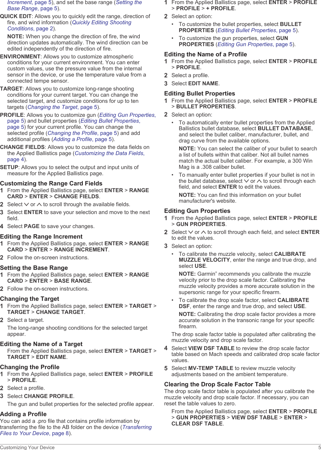 Increment, page 5), and set the base range (Setting the Base Range, page 5).QUICK EDIT: Allows you to quickly edit the range, direction of fire, and wind information (Quickly Editing Shooting Conditions, page 2).NOTE: When you change the direction of fire, the wind direction updates automatically. The wind direction can be edited independently of the direction of fire.ENVIRONMENT: Allows you to customize atmospheric conditions for your current environment. You can enter custom values, use the pressure value from the internal sensor in the device, or use the temperature value from a connected tempe sensor.TARGET: Allows you to customize long-range shooting conditions for your current target. You can change the selected target, and customize conditions for up to ten targets (Changing the Target, page 5).PROFILE: Allows you to customize gun (Editing Gun Properties, page 5) and bullet properties (Editing Bullet Properties, page 5) for your current profile. You can change the selected profile (Changing the Profile, page 5) and add additional profiles (Adding a Profile, page 5).CHANGE FIELDS: Allows you to customize the data fields on the Applied Ballistics page (Customizing the Data Fields, page 4).SETUP: Allows you to select the output and input units of measure for the Applied Ballistics page.Customizing the Range Card Fields1From the Applied Ballistics page, select ENTER &gt; RANGE CARD &gt; ENTER &gt; CHANGE FIELDS.2Select   or   to scroll through the available fields.3Select ENTER to save your selection and move to the next field.4Select PAGE to save your changes.Editing the Range Increment1From the Applied Ballistics page, select ENTER &gt; RANGE CARD &gt; ENTER &gt; RANGE INCREMENT.2Follow the on-screen instructions.Setting the Base Range1From the Applied Ballistics page, select ENTER &gt; RANGE CARD &gt; ENTER &gt; BASE RANGE.2Follow the on-screen instructions.Changing the Target1From the Applied Ballistics page, select ENTER &gt; TARGET &gt; TARGET &gt; CHANGE TARGET.2Select a target.The long-range shooting conditions for the selected target appear.Editing the Name of a TargetFrom the Applied Ballistics page, select ENTER &gt; TARGET &gt; TARGET &gt; EDIT NAME.Changing the Profile1From the Applied Ballistics page, select ENTER &gt; PROFILE &gt; PROFILE.2Select a profile.3Select CHANGE PROFILE.The gun and bullet properties for the selected profile appear.Adding a ProfileYou can add a .pro file that contains profile information by transferring the file to the AB folder on the device (Transferring Files to Your Device, page 8).1From the Applied Ballistics page, select ENTER &gt; PROFILE &gt; PROFILE &gt; + PROFILE.2Select an option:• To customize the bullet properties, select BULLET PROPERTIES (Editing Bullet Properties, page 5).• To customize the gun properties, select GUN PROPERTIES (Editing Gun Properties, page 5).Editing the Name of a Profile1From the Applied Ballistics page, select ENTER &gt; PROFILE &gt; PROFILE.2Select a profile.3Select EDIT NAME.Editing Bullet Properties1From the Applied Ballistics page, select ENTER &gt; PROFILE &gt; BULLET PROPERTIES.2Select an option:• To automatically enter bullet properties from the Applied Ballistics bullet database, select BULLET DATABASE, and select the bullet caliber, manufacturer, bullet, and drag curve from the available options.NOTE: You can select the caliber of your bullet to search a list of bullets within that caliber. Not all bullet names match the actual bullet caliber. For example, a 300 Win Mag is a .308 caliber bullet.• To manually enter bullet properties if your bullet is not in the bullet database, select   or   to scroll through each field, and select ENTER to edit the values.NOTE: You can find this information on your bullet manufacturer&apos;s website.Editing Gun Properties1From the Applied Ballistics page, select ENTER &gt; PROFILE &gt; GUN PROPERTIES.2Select   or   to scroll through each field, and select ENTER to edit the values.3Select an option:• To calibrate the muzzle velocity, select CALIBRATE MUZZLE VELOCITY, enter the range and true drop, and select USE.NOTE: Garmin® recommends you calibrate the muzzle velocity prior to the drop scale factor. Calibrating the muzzle velocity provides a more accurate solution in the supersonic range for your specific firearm.• To calibrate the drop scale factor, select CALIBRATE DSF, enter the range and true drop, and select USE.NOTE: Calibrating the drop scale factor provides a more accurate solution in the transonic range for your specific firearm.The drop scale factor table is populated after calibrating the muzzle velocity and drop scale factor.4Select VIEW DSF TABLE to review the drop scale factor table based on Mach speeds and calibrated drop scale factor values.5Select MV-TEMP TABLE to review muzzle velocity adjustments based on the ambient temperature.Clearing the Drop Scale Factor TableThe drop scale factor table is populated after you calibrate the muzzle velocity and drop scale factor. If necessary, you can reset the table values to zero.From the Applied Ballistics page, select ENTER &gt; PROFILE &gt; GUN PROPERTIES &gt; VIEW DSF TABLE &gt; ENTER &gt; CLEAR DSF TABLE.Customizing Your Device 5