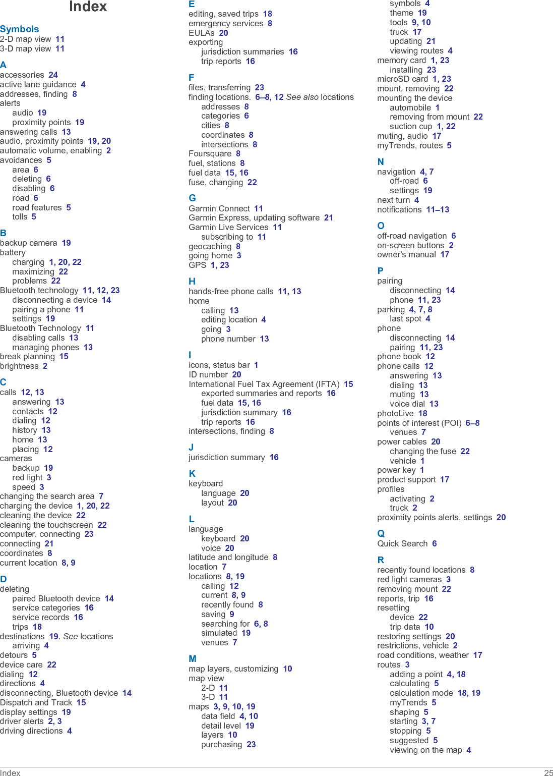 IndexSymbols2-D map view 113-D map view 11Aaccessories 24active lane guidance 4addresses, finding 8alertsaudio 19proximity points 19answering calls 13audio, proximity points 19, 20automatic volume, enabling 2avoidances 5area 6deleting 6disabling 6road 6road features 5tolls 5Bbackup camera 19batterycharging 1, 20, 22maximizing 22problems 22Bluetooth technology 11, 12, 23disconnecting a device 14pairing a phone 11settings 19Bluetooth Technology 11disabling calls 13managing phones 13break planning 15brightness 2Ccalls 12, 13answering 13contacts 12dialing 12history 13home 13placing 12camerasbackup 19red light 3speed 3changing the search area 7charging the device 1, 20, 22cleaning the device 22cleaning the touchscreen 22computer, connecting 23connecting 21coordinates 8current location 8, 9Ddeletingpaired Bluetooth device 14service categories 16service records 16trips 18destinations 19. See locationsarriving 4detours 5device care 22dialing 12directions 4disconnecting, Bluetooth device 14Dispatch and Track 15display settings 19driver alerts 2, 3driving directions 4Eediting, saved trips 18emergency services 8EULAs 20exportingjurisdiction summaries 16trip reports 16Ffiles, transferring 23finding locations. 6–8, 12 See also locationsaddresses 8categories 6cities 8coordinates 8intersections 8Foursquare 8fuel, stations 8fuel data 15, 16fuse, changing 22GGarmin Connect 11Garmin Express, updating software 21Garmin Live Services 11subscribing to 11geocaching 8going home 3GPS 1, 23Hhands-free phone calls 11, 13homecalling 13editing location 4going 3phone number 13Iicons, status bar 1ID number 20International Fuel Tax Agreement (IFTA) 15exported summaries and reports 16fuel data 15, 16jurisdiction summary 16trip reports 16intersections, finding 8Jjurisdiction summary 16Kkeyboardlanguage 20layout 20Llanguagekeyboard 20voice 20latitude and longitude 8location 7locations 8, 19calling 12current 8, 9recently found 8saving 9searching for 6, 8simulated 19venues 7Mmap layers, customizing 10map view2-D 113-D 11maps 3, 9, 10, 19data field 4, 10detail level 19layers 10purchasing 23symbols 4theme 19tools 9, 10truck 17updating 21viewing routes 4memory card 1, 23installing 23microSD card 1, 23mount, removing 22mounting the deviceautomobile 1removing from mount 22suction cup 1, 22muting, audio 17myTrends, routes 5Nnavigation 4, 7off-road 6settings 19next turn 4notifications 11–13Ooff-road navigation 6on-screen buttons 2owner&apos;s manual 17Ppairingdisconnecting 14phone 11, 23parking 4, 7, 8last spot 4phonedisconnecting 14pairing 11, 23phone book 12phone calls 12answering 13dialing 13muting 13voice dial 13photoLive 18points of interest (POI) 6–8venues 7power cables 20changing the fuse 22vehicle 1power key 1product support 17profilesactivating 2truck 2proximity points alerts, settings 20QQuick Search 6Rrecently found locations 8red light cameras 3removing mount 22reports, trip 16resettingdevice 22trip data 10restoring settings 20restrictions, vehicle 2road conditions, weather 17routes 3adding a point 4, 18calculating 5calculation mode 18, 19myTrends 5shaping 5starting 3, 7stopping 5suggested 5viewing on the map 4Index 25