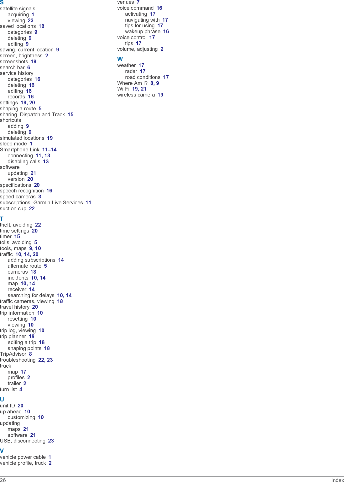Ssatellite signalsacquiring 1viewing 23saved locations 18categories 9deleting 9editing 9saving, current location 9screen, brightness 2screenshots 19search bar 6service historycategories 16deleting 16editing 16records 16settings 19, 20shaping a route 5sharing, Dispatch and Track 15shortcutsadding 9deleting 9simulated locations 19sleep mode 1Smartphone Link 11–14connecting 11, 13disabling calls 13softwareupdating 21version 20specifications 20speech recognition 16speed cameras 3subscriptions, Garmin Live Services 11suction cup 22Ttheft, avoiding 22time settings 20timer 15tolls, avoiding 5tools, maps 9, 10traffic 10, 14, 20adding subscriptions 14alternate route 5cameras 18incidents 10, 14map 10, 14receiver 14searching for delays 10, 14traffic cameras, viewing 18travel history 20trip information 10resetting 10viewing 10trip log, viewing 10trip planner 18editing a trip 18shaping points 18TripAdvisor 8troubleshooting 22, 23truckmap 17profiles 2trailer 2turn list 4Uunit ID 20up ahead 10customizing 10updatingmaps 21software 21USB, disconnecting 23Vvehicle power cable 1vehicle profile, truck 2venues 7voice command 16activating 17navigating with 17tips for using 17wakeup phrase 16voice control 17tips 17volume, adjusting 2Wweather 17radar 17road conditions 17Where Am I? 8, 9Wi‑Fi 19, 21wireless camera 1926 Index