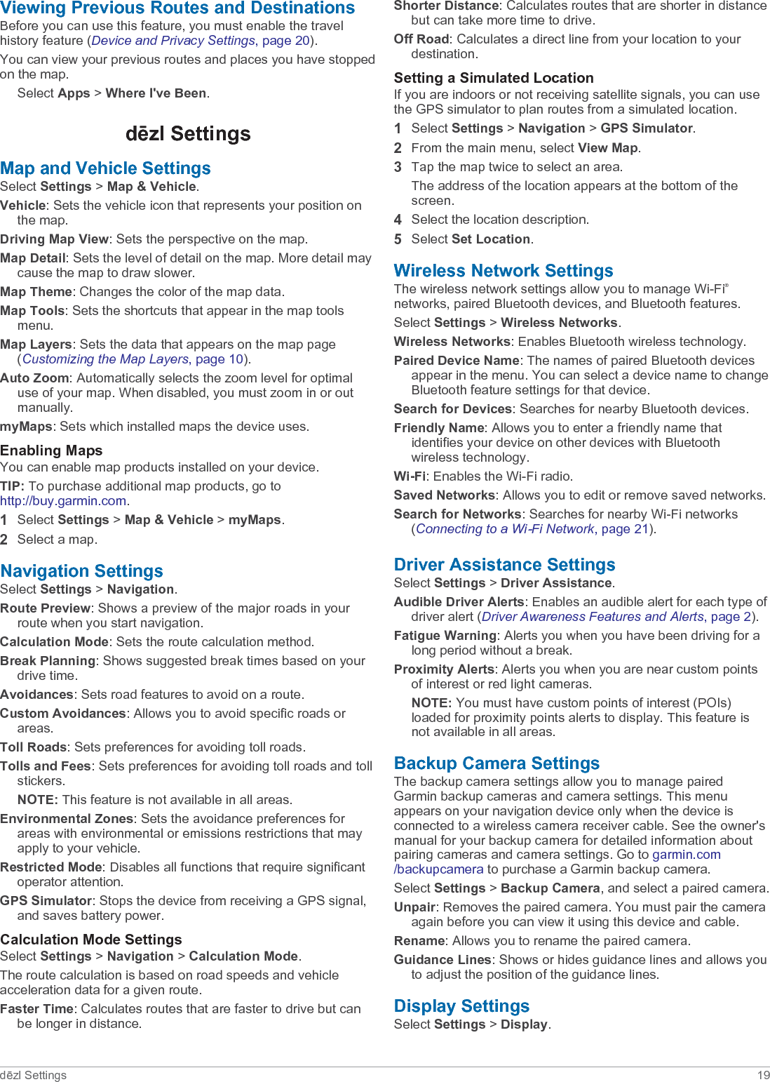 Viewing Previous Routes and DestinationsBefore you can use this feature, you must enable the travel history feature (Device and Privacy Settings, page 20).You can view your previous routes and places you have stopped on the map.Select Apps &gt; Where I&apos;ve Been.dēzl SettingsMap and Vehicle SettingsSelect Settings &gt; Map &amp; Vehicle.Vehicle: Sets the vehicle icon that represents your position on the map.Driving Map View: Sets the perspective on the map.Map Detail: Sets the level of detail on the map. More detail may cause the map to draw slower.Map Theme: Changes the color of the map data.Map Tools: Sets the shortcuts that appear in the map tools menu.Map Layers: Sets the data that appears on the map page (Customizing the Map Layers, page 10).Auto Zoom: Automatically selects the zoom level for optimal use of your map. When disabled, you must zoom in or out manually.myMaps: Sets which installed maps the device uses.Enabling MapsYou can enable map products installed on your device.TIP: To purchase additional map products, go to http://buy.garmin.com.1Select Settings &gt; Map &amp; Vehicle &gt; myMaps.2Select a map.Navigation SettingsSelect Settings &gt; Navigation.Route Preview: Shows a preview of the major roads in your route when you start navigation.Calculation Mode: Sets the route calculation method.Break Planning: Shows suggested break times based on your drive time.Avoidances: Sets road features to avoid on a route.Custom Avoidances: Allows you to avoid specific roads or areas.Toll Roads: Sets preferences for avoiding toll roads.Tolls and Fees: Sets preferences for avoiding toll roads and toll stickers.NOTE: This feature is not available in all areas.Environmental Zones: Sets the avoidance preferences for areas with environmental or emissions restrictions that may apply to your vehicle.Restricted Mode: Disables all functions that require significant operator attention.GPS Simulator: Stops the device from receiving a GPS signal, and saves battery power.Calculation Mode SettingsSelect Settings &gt; Navigation &gt; Calculation Mode.The route calculation is based on road speeds and vehicle acceleration data for a given route.Faster Time: Calculates routes that are faster to drive but can be longer in distance.Shorter Distance: Calculates routes that are shorter in distance but can take more time to drive.Off Road: Calculates a direct line from your location to your destination.Setting a Simulated LocationIf you are indoors or not receiving satellite signals, you can use the GPS simulator to plan routes from a simulated location.1Select Settings &gt; Navigation &gt; GPS Simulator.2From the main menu, select View Map.3Tap the map twice to select an area.The address of the location appears at the bottom of the screen.4Select the location description.5Select Set Location.Wireless Network SettingsThe wireless network settings allow you to manage Wi‑Fi®networks, paired Bluetooth devices, and Bluetooth features.Select Settings &gt; Wireless Networks.Wireless Networks: Enables Bluetooth wireless technology.Paired Device Name: The names of paired Bluetooth devices appear in the menu. You can select a device name to change Bluetooth feature settings for that device.Search for Devices: Searches for nearby Bluetooth devices.Friendly Name: Allows you to enter a friendly name that identifies your device on other devices with Bluetooth wireless technology.Wi-Fi: Enables the Wi‑Fi radio.Saved Networks: Allows you to edit or remove saved networks.Search for Networks: Searches for nearby Wi‑Fi networks (Connecting to a Wi‑Fi Network, page 21).Driver Assistance SettingsSelect Settings &gt; Driver Assistance.Audible Driver Alerts: Enables an audible alert for each type of driver alert (Driver Awareness Features and Alerts, page 2).Fatigue Warning: Alerts you when you have been driving for a long period without a break.Proximity Alerts: Alerts you when you are near custom points of interest or red light cameras.NOTE: You must have custom points of interest (POIs) loaded for proximity points alerts to display. This feature is not available in all areas.Backup Camera SettingsThe backup camera settings allow you to manage paired Garmin backup cameras and camera settings. This menu appears on your navigation device only when the device is connected to a wireless camera receiver cable. See the owner&apos;s manual for your backup camera for detailed information about pairing cameras and camera settings. Go to garmin.com/backupcamera to purchase a Garmin backup camera.Select Settings &gt; Backup Camera, and select a paired camera.Unpair: Removes the paired camera. You must pair the camera again before you can view it using this device and cable.Rename: Allows you to rename the paired camera.Guidance Lines: Shows or hides guidance lines and allows you to adjust the position of the guidance lines.Display SettingsSelect Settings &gt; Display.dēzl Settings 19