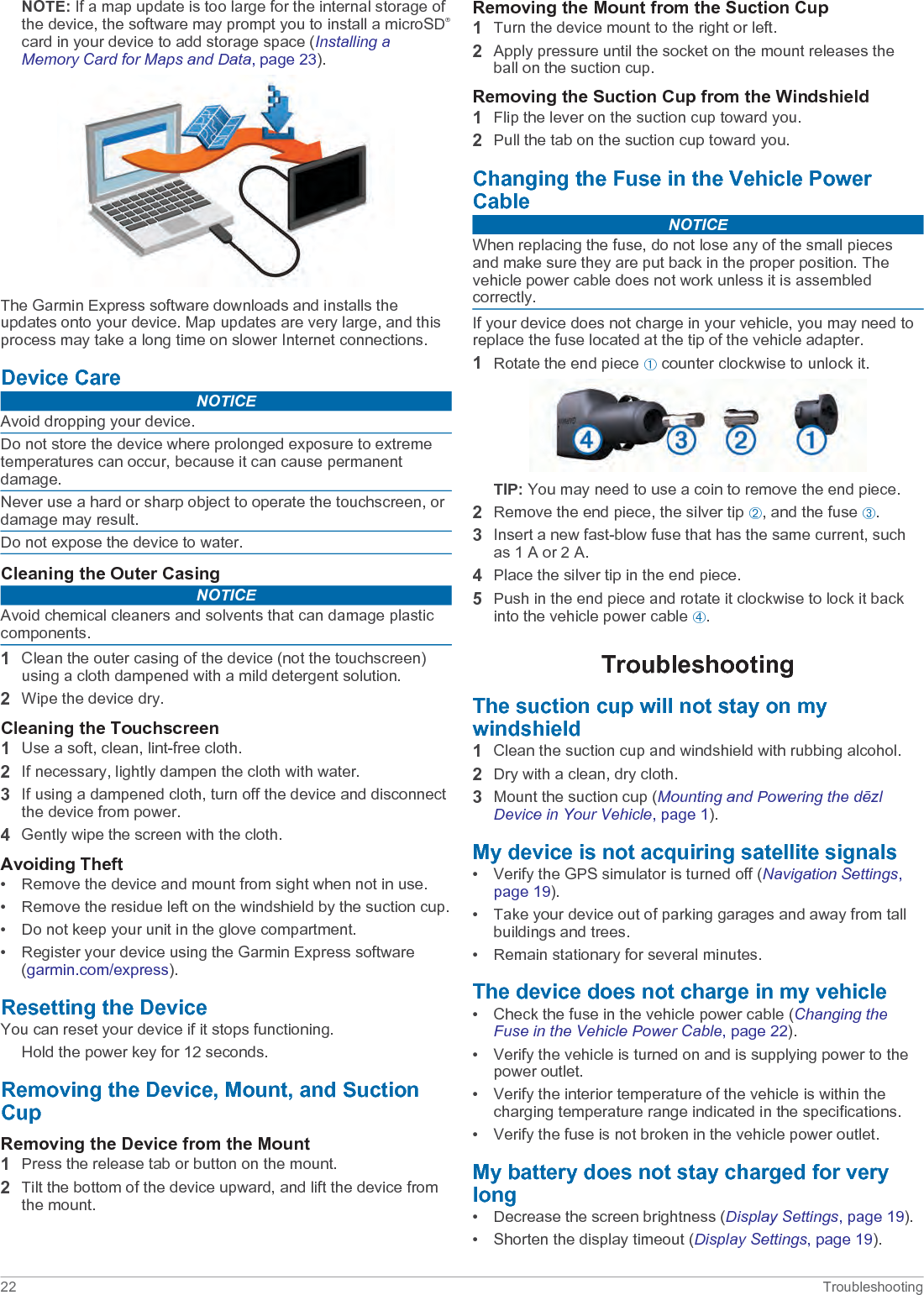 NOTE: If a map update is too large for the internal storage of the device, the software may prompt you to install a microSD®card in your device to add storage space (Installing a Memory Card for Maps and Data, page 23).The Garmin Express software downloads and installs the updates onto your device. Map updates are very large, and this process may take a long time on slower Internet connections.Device CareNOTICEAvoid dropping your device.Do not store the device where prolonged exposure to extreme temperatures can occur, because it can cause permanent damage.Never use a hard or sharp object to operate the touchscreen, or damage may result.Do not expose the device to water.Cleaning the Outer CasingNOTICEAvoid chemical cleaners and solvents that can damage plastic components.1Clean the outer casing of the device (not the touchscreen) using a cloth dampened with a mild detergent solution.2Wipe the device dry.Cleaning the Touchscreen1Use a soft, clean, lint-free cloth.2If necessary, lightly dampen the cloth with water.3If using a dampened cloth, turn off the device and disconnect the device from power.4Gently wipe the screen with the cloth.Avoiding Theft• Remove the device and mount from sight when not in use.• Remove the residue left on the windshield by the suction cup.• Do not keep your unit in the glove compartment.• Register your device using the Garmin Express software (garmin.com/express).Resetting the DeviceYou can reset your device if it stops functioning.Hold the power key for 12 seconds.Removing the Device, Mount, and Suction CupRemoving the Device from the Mount1Press the release tab or button on the mount.2Tilt the bottom of the device upward, and lift the device from the mount.Removing the Mount from the Suction Cup1Turn the device mount to the right or left.2Apply pressure until the socket on the mount releases the ball on the suction cup.Removing the Suction Cup from the Windshield1Flip the lever on the suction cup toward you.2Pull the tab on the suction cup toward you.Changing the Fuse in the Vehicle Power CableNOTICEWhen replacing the fuse, do not lose any of the small pieces and make sure they are put back in the proper position. The vehicle power cable does not work unless it is assembled correctly.If your device does not charge in your vehicle, you may need to replace the fuse located at the tip of the vehicle adapter.1Rotate the end piece À counter clockwise to unlock it.TIP: You may need to use a coin to remove the end piece.2Remove the end piece, the silver tip Á, and the fuse Â.3Insert a new fast-blow fuse that has the same current, such as 1 A or 2 A.4Place the silver tip in the end piece.5Push in the end piece and rotate it clockwise to lock it back into the vehicle power cable Ã.TroubleshootingThe suction cup will not stay on my windshield1Clean the suction cup and windshield with rubbing alcohol.2Dry with a clean, dry cloth.3Mount the suction cup (Mounting and Powering the dēzl Device in Your Vehicle, page 1).My device is not acquiring satellite signals• Verify the GPS simulator is turned off (Navigation Settings, page 19).• Take your device out of parking garages and away from tall buildings and trees.• Remain stationary for several minutes.The device does not charge in my vehicle• Check the fuse in the vehicle power cable (Changing the Fuse in the Vehicle Power Cable, page 22).• Verify the vehicle is turned on and is supplying power to the power outlet.• Verify the interior temperature of the vehicle is within the charging temperature range indicated in the specifications.• Verify the fuse is not broken in the vehicle power outlet.My battery does not stay charged for very long• Decrease the screen brightness (Display Settings, page 19).• Shorten the display timeout (Display Settings, page 19).22 Troubleshooting
