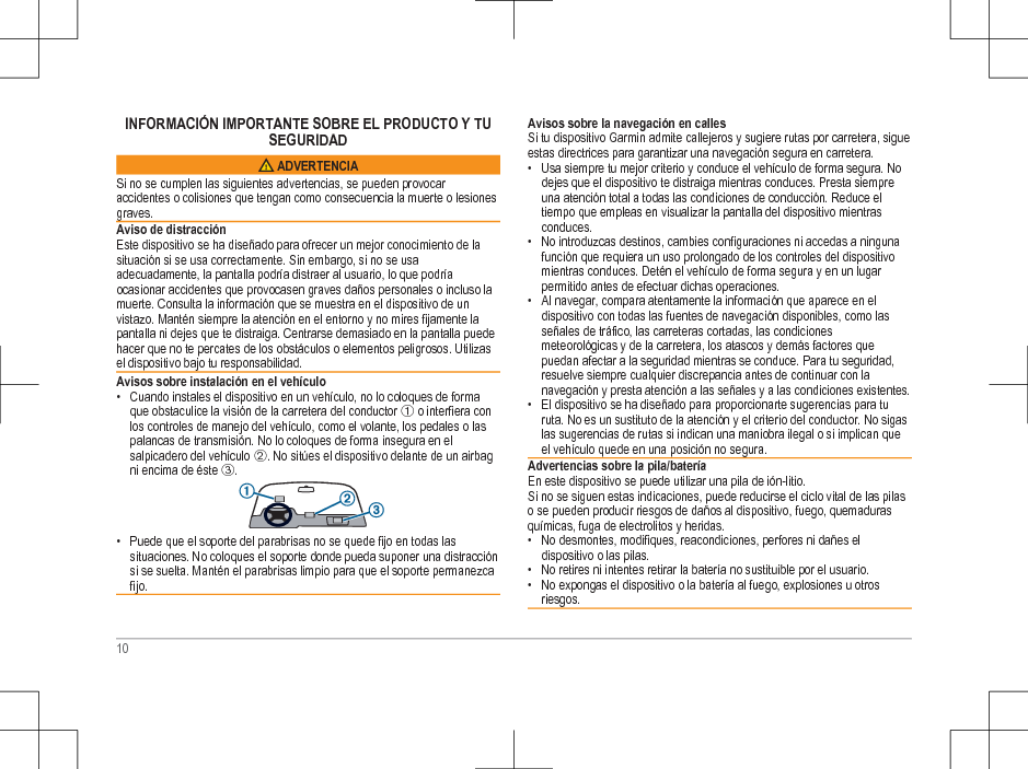 INFORMACIÓN IMPORTANTE SOBRE EL PRODUCTO Y TUSEGURIDAD ADVERTENCIASi no se cumplen las siguientes advertencias, se pueden provocaraccidentes o colisiones que tengan como consecuencia la muerte o lesionesgraves.Aviso de distracciónEste dispositivo se ha diseñado para ofrecer un mejor conocimiento de lasituación si se usa correctamente. Sin embargo, si no se usaadecuadamente, la pantalla podría distraer al usuario, lo que podríaocasionar accidentes que provocasen graves daños personales o incluso lamuerte. Consulta la información que se muestra en el dispositivo de unvistazo. Mantén siempre la atención en el entorno y no mires fijamente lapantalla ni dejes que te distraiga. Centrarse demasiado en la pantalla puedehacer que no te percates de los obstáculos o elementos peligrosos. Utilizasel dispositivo bajo tu responsabilidad.Avisos sobre instalación en el vehículo• Cuando instales el dispositivo en un vehículo, no lo coloques de formaque obstaculice la visión de la carretera del conductor À o interfiera conlos controles de manejo del vehículo, como el volante, los pedales o laspalancas de transmisión. No lo coloques de forma insegura en elsalpicadero del vehículo Á. No sitúes el dispositivo delante de un airbagni encima de éste Â.• Puede que el soporte del parabrisas no se quede fijo en todas lassituaciones. No coloques el soporte donde pueda suponer una distracciónsi se suelta. Mantén el parabrisas limpio para que el soporte permanezcafijo.Avisos sobre la navegación en callesSi tu dispositivo Garmin admite callejeros y sugiere rutas por carretera, sigueestas directrices para garantizar una navegación segura en carretera.• Usa siempre tu mejor criterio y conduce el vehículo de forma segura. Nodejes que el dispositivo te distraiga mientras conduces. Presta siempreuna atención total a todas las condiciones de conducción. Reduce eltiempo que empleas en visualizar la pantalla del dispositivo mientrasconduces.• No introduzcas destinos, cambies configuraciones ni accedas a ningunafunción que requiera un uso prolongado de los controles del dispositivomientras conduces. Detén el vehículo de forma segura y en un lugarpermitido antes de efectuar dichas operaciones.• Al navegar, compara atentamente la información que aparece en eldispositivo con todas las fuentes de navegación disponibles, como lasseñales de tráfico, las carreteras cortadas, las condicionesmeteorológicas y de la carretera, los atascos y demás factores quepuedan afectar a la seguridad mientras se conduce. Para tu seguridad,resuelve siempre cualquier discrepancia antes de continuar con lanavegación y presta atención a las señales y a las condiciones existentes.• El dispositivo se ha diseñado para proporcionarte sugerencias para turuta. No es un sustituto de la atención y el criterio del conductor. No sigaslas sugerencias de rutas si indican una maniobra ilegal o si implican queel vehículo quede en una posición no segura.Advertencias sobre la pila/bateríaEn este dispositivo se puede utilizar una pila de ión-litio.Si no se siguen estas indicaciones, puede reducirse el ciclo vital de las pilaso se pueden producir riesgos de daños al dispositivo, fuego, quemadurasquímicas, fuga de electrolitos y heridas.• No desmontes, modifiques, reacondiciones, perfores ni dañes eldispositivo o las pilas.• No retires ni intentes retirar la batería no sustituible por el usuario.• No expongas el dispositivo o la batería al fuego, explosiones u otrosriesgos.10