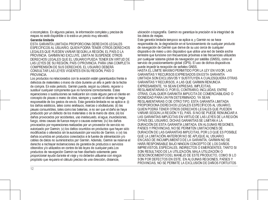 o incompletos. En algunos países, la información completa y precisa demapas no está disponible o lo está a un precio muy elevado.Garantía limitadaESTA GARANTÍA LIMITADA PROPORCIONA DERECHOS LEGALESESPECÍFICOS AL USUARIO, QUIEN PODRÁ TENER OTROS DERECHOSLEGALES QUE PUEDEN VARIAR SEGÚN LA REGIÓN, EL PAÍS O LAPROVINCIA. GARMIN NO EXCLUYE, LIMITA NI SUSPENDE OTROSDERECHOS LEGALES QUE EL USUARIO PUEDA TENER EN VIRTUD DELAS LEYES DE SU REGIÓN, PAÍS O PROVINCIA. PARA UNA COMPLETACOMPRENSIÓN DE SUS DERECHOS, EL USUARIO DEBERÁCONSULTAR LAS LEYES VIGENTES EN SU REGIÓN, PAÍS OPROVINCIA.Los productos no relacionados con la aviación están garantizados frente adefectos de materiales o mano de obra durante un año a partir de la fechade compra. En este periodo, Garmin puede, según su criterio, reparar osustituir cualquier componente que no funcione correctamente. Estasreparaciones o sustituciones se realizarán sin coste alguno para el cliente enconcepto de piezas o mano de obra, siempre y cuando el cliente se hagaresponsable de los gastos de envío. Esta garantía limitada no se aplica a: (i)los daños estéticos, tales como arañazos, marcas o abolladuras; (ii) laspiezas consumibles, tales como las baterías, a no ser que el daño se hayaproducido por un defecto de los materiales o de la mano de obra; (iii) losdaños provocados por accidentes, uso inadecuado, el agua, inundaciones,fuego, otras causas de fuerza mayor o causas externas; (iv) los dañosprovocados por reparaciones realizadas por un proveedor de servicio noautorizado por Garmin; (v) los daños ocurridos en productos que hayan sidomodificados o alterados sin la autorización por escrito de Garmin; o (vi) losdaños ocurridos en productos conectados a la fuente de alimentación y/ocables de datos no suministrados por Garmin. Además, Garmin se reserva elderecho a rechazar reclamaciones de garantía de productos o serviciosobtenidos y/o utilizados en contra de las leyes de cualquier país.Losproductos de navegación Garmin se han diseñado solamente paraproporcionar ayuda durante el viaje y no deberán utilizarse con ningúnpropósito que requiera el cálculo preciso de una dirección, distancia,ubicación o topografía. Garmin no garantiza la precisión ni la integridad delos datos de mapas.Esta garantía limitada tampoco se aplica a, y Garmin no se haceresponsable de, la degradación en el funcionamiento de cualquier productode navegación de Garmin que derive de su uso cerca de cualquierdispositivo de mano u otro dispositivo que utilice una red de banda anchaterrestre que funcione con frecuencias próximas a las frecuencias utilizadaspor cualquier sistema global de navegación por satélite (GNSS), como elservicio de posicionamiento global (GPS). El uso de dichos dispositivospuede impedir la recepción de señales GNSS.HASTA EL LÍMITE MÁXIMO PERMITIDO POR LA LEY EN VIGOR, LASGARANTÍAS Y RECURSOS EXPRESADOS EN ESTA GARANTÍALIMITADA SON EXCLUSIVOS Y SUSTITUYEN A CUALESQUIERA OTRASGARANTÍAS Y RECURSOS, A LAS QUE GARMIN RENUNCIAEXPRESAMENTE, YA SEAN EXPRESAS, IMPLÍCITAS,REGLAMENTARIAS O, POR EL CONTRARIO, INCLUIDAS, ENTREOTRAS, CUALQUIER GARANTÍA IMPLÍCITA DE COMERCIABILIDAD OIDONEIDAD PARA UN FIN DETERMINADO, YA SEANREGLAMENTARIAS O DE OTRO TIPO. ESTA GARANTÍA LIMITADAPROPORCIONA DERECHOS LEGALES ESPECÍFICOS AL USUARIO,QUIEN PODRÁ TENER OTROS DERECHOS LEGALES QUE PUEDENVARIAR SEGÚN LA REGIÓN Y EL PAÍS. SI NO SE PUEDE RENUNCIAR ALAS GARANTÍAS IMPLÍCITAS EN VIRTUD DE LAS LEYES DE LA REGIÓNO PAÍS DEL USUARIO, DICHAS GARANTÍAS SE LIMITAN A LADURACIÓN DE ESTA GARANTÍA LIMITADA. EN ALGUNAS REGIONES,PAÍSES Y PROVINCIAS, NO SE PERMITEN LIMITACIONES DEDURACIÓN DE LAS GARANTÍAS IMPLÍCITAS, POR LO QUE ES POSIBLEQUE LA LIMITACIÓN ANTERIOR NO SE APLIQUE AL USUARIO.EN CASO DE INCUMPLIMIENTO DE LA GARANTÍA, GARMIN NO SEHARÁ RESPONSABLE BAJO NINGÚN CONCEPTO DE LOS DAÑOSIMPREVISTOS, ESPECIALES, INDIRECTOS O EMERGENTES, TANTO SISON RESULTADO DE LA UTILIZACIÓN, MALA UTILIZACIÓN ODESCONOCIMIENTO DEL MANEJO DE ESTE PRODUCTO, COMO SI LOSON POR DEFECTOS EN ESTE. EN ALGUNAS REGIONES, PAÍSES YPROVINCIAS, NO SE PERMITE LA EXCLUSIÓN DE DAÑOS FORTUITOS12