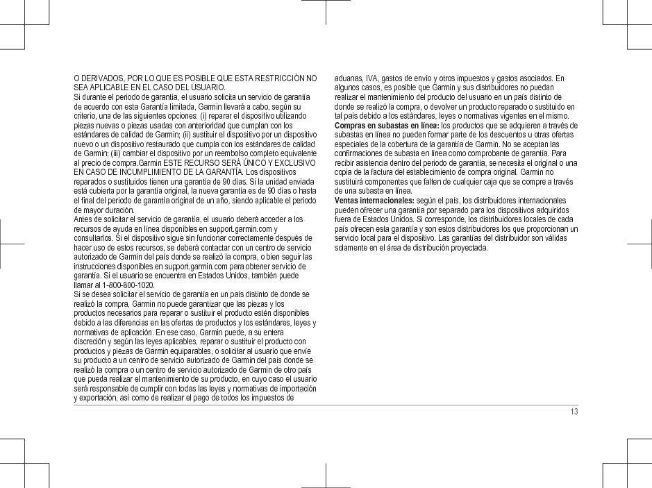 O DERIVADOS, POR LO QUE ES POSIBLE QUE ESTA RESTRICCIÓN NOSEA APLICABLE EN EL CASO DEL USUARIO.Si durante el periodo de garantía, el usuario solicita un servicio de garantíade acuerdo con esta Garantía limitada, Garmin llevará a cabo, según sucriterio, una de las siguientes opciones: (i) reparar el dispositivo utilizandopiezas nuevas o piezas usadas con anterioridad que cumplan con losestándares de calidad de Garmin; (ii) sustituir el dispositivo por un dispositivonuevo o un dispositivo restaurado que cumpla con los estándares de calidadde Garmin; (iii) cambiar el dispositivo por un reembolso completo equivalenteal precio de compra.Garmin ESTE RECURSO SERÁ ÚNICO Y EXCLUSIVOEN CASO DE INCUMPLIMIENTO DE LA GARANTÍA. Los dispositivosreparados o sustituidos tienen una garantía de 90 días. Si la unidad enviadaestá cubierta por la garantía original, la nueva garantía es de 90 días o hastael final del periodo de garantía original de un año, siendo aplicable el periodode mayor duración.Antes de solicitar el servicio de garantía, el usuario deberá acceder a losrecursos de ayuda en línea disponibles en support.garmin.com yconsultarlos. Si el dispositivo sigue sin funcionar correctamente después dehacer uso de estos recursos, se deberá contactar con un centro de servicioautorizado de Garmin del país donde se realizó la compra, o bien seguir lasinstrucciones disponibles en support.garmin.com para obtener servicio degarantía. Si el usuario se encuentra en Estados Unidos, también puedellamar al 1-800-800-1020.Si se desea solicitar el servicio de garantía en un país distinto de donde serealizó la compra, Garmin no puede garantizar que las piezas y losproductos necesarios para reparar o sustituir el producto estén disponiblesdebido a las diferencias en las ofertas de productos y los estándares, leyes ynormativas de aplicación. En ese caso, Garmin puede, a su enteradiscreción y según las leyes aplicables, reparar o sustituir el producto conproductos y piezas de Garmin equiparables, o solicitar al usuario que envíesu producto a un centro de servicio autorizado de Garmin del país donde serealizó la compra o un centro de servicio autorizado de Garmin de otro paísque pueda realizar el mantenimiento de su producto, en cuyo caso el usuarioserá responsable de cumplir con todas las leyes y normativas de importacióny exportación, así como de realizar el pago de todos los impuestos deaduanas, IVA, gastos de envío y otros impuestos y gastos asociados. Enalgunos casos, es posible que Garmin y sus distribuidores no puedanrealizar el mantenimiento del producto del usuario en un país distinto dedonde se realizó la compra, o devolver un producto reparado o sustituido ental país debido a los estándares, leyes o normativas vigentes en el mismo.Compras en subastas en línea: los productos que se adquieren a través desubastas en línea no pueden formar parte de los descuentos u otras ofertasespeciales de la cobertura de la garantía de Garmin. No se aceptan lasconfirmaciones de subasta en línea como comprobante de garantía. Pararecibir asistencia dentro del periodo de garantía, se necesita el original o unacopia de la factura del establecimiento de compra original. Garmin nosustituirá componentes que falten de cualquier caja que se compre a travésde una subasta en línea.Ventas internacionales: según el país, los distribuidores internacionalespueden ofrecer una garantía por separado para los dispositivos adquiridosfuera de Estados Unidos. Si corresponde, los distribuidores locales de cadapaís ofrecen esta garantía y son estos distribuidores los que proporcionan unservicio local para el dispositivo. Las garantías del distribuidor son válidassolamente en el área de distribución proyectada.13