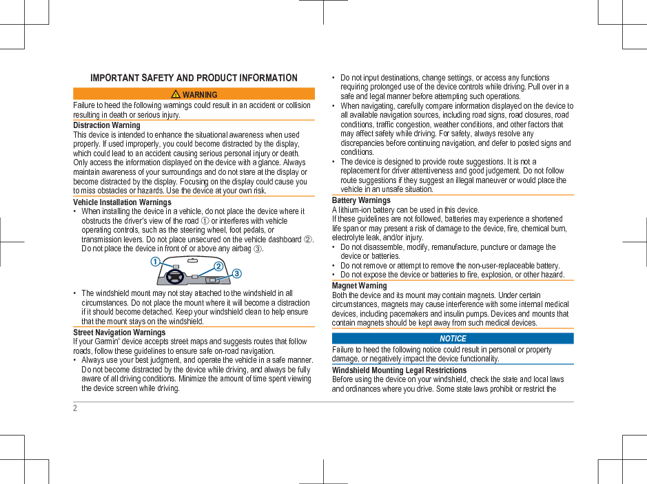 IMPORTANT SAFETY AND PRODUCT INFORMATION WARNINGFailure to heed the following warnings could result in an accident or collisionresulting in death or serious injury.Distraction WarningThis device is intended to enhance the situational awareness when usedproperly. If used improperly, you could become distracted by the display,which could lead to an accident causing serious personal injury or death.Only access the information displayed on the device with a glance. Alwaysmaintain awareness of your surroundings and do not stare at the display orbecome distracted by the display. Focusing on the display could cause youto miss obstacles or hazards. Use the device at your own risk.Vehicle Installation Warnings• When installing the device in a vehicle, do not place the device where itobstructs the driver’s view of the road À or interferes with vehicleoperating controls, such as the steering wheel, foot pedals, ortransmission levers. Do not place unsecured on the vehicle dashboard Á.Do not place the device in front of or above any airbag Â.• The windshield mount may not stay attached to the windshield in allcircumstances. Do not place the mount where it will become a distractionif it should become detached. Keep your windshield clean to help ensurethat the mount stays on the windshield.Street Navigation WarningsIf your Garmin® device accepts street maps and suggests routes that followroads, follow these guidelines to ensure safe on-road navigation.• Always use your best judgment, and operate the vehicle in a safe manner.Do not become distracted by the device while driving, and always be fullyaware of all driving conditions. Minimize the amount of time spent viewingthe device screen while driving.• Do not input destinations, change settings, or access any functionsrequiring prolonged use of the device controls while driving. Pull over in asafe and legal manner before attempting such operations.• When navigating, carefully compare information displayed on the device toall available navigation sources, including road signs, road closures, roadconditions, traffic congestion, weather conditions, and other factors thatmay affect safety while driving. For safety, always resolve anydiscrepancies before continuing navigation, and defer to posted signs andconditions.• The device is designed to provide route suggestions. It is not areplacement for driver attentiveness and good judgement. Do not followroute suggestions if they suggest an illegal maneuver or would place thevehicle in an unsafe situation.Battery WarningsA lithium-ion battery can be used in this device.If these guidelines are not followed, batteries may experience a shortenedlife span or may present a risk of damage to the device, fire, chemical burn,electrolyte leak, and/or injury.• Do not disassemble, modify, remanufacture, puncture or damage thedevice or batteries.• Do not remove or attempt to remove the non-user-replaceable battery.• Do not expose the device or batteries to fire, explosion, or other hazard.Magnet WarningBoth the device and its mount may contain magnets. Under certaincircumstances, magnets may cause interference with some internal medicaldevices, including pacemakers and insulin pumps. Devices and mounts thatcontain magnets should be kept away from such medical devices.NOTICEFailure to heed the following notice could result in personal or propertydamage, or negatively impact the device functionality.Windshield Mounting Legal RestrictionsBefore using the device on your windshield, check the state and local lawsand ordinances where you drive. Some state laws prohibit or restrict the2