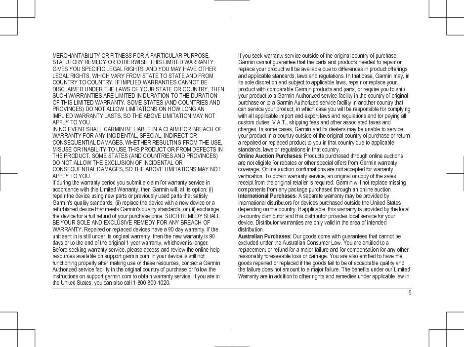 MERCHANTABILITY OR FITNESS FOR A PARTICULAR PURPOSE,STATUTORY REMEDY OR OTHERWISE. THIS LIMITED WARRANTYGIVES YOU SPECIFIC LEGAL RIGHTS, AND YOU MAY HAVE OTHERLEGAL RIGHTS, WHICH VARY FROM STATE TO STATE AND FROMCOUNTRY TO COUNTRY. IF IMPLIED WARRANTIES CANNOT BEDISCLAIMED UNDER THE LAWS OF YOUR STATE OR COUNTRY, THENSUCH WARRANTIES ARE LIMITED IN DURATION TO THE DURATIONOF THIS LIMITED WARRANTY. SOME STATES (AND COUNTRIES ANDPROVINCES) DO NOT ALLOW LIMITATIONS ON HOW LONG ANIMPLIED WARRANTY LASTS, SO THE ABOVE LIMITATION MAY NOTAPPLY TO YOU.IN NO EVENT SHALL GARMIN BE LIABLE IN A CLAIM FOR BREACH OFWARRANTY FOR ANY INCIDENTAL, SPECIAL, INDIRECT ORCONSEQUENTIAL DAMAGES, WHETHER RESULTING FROM THE USE,MISUSE OR INABILITY TO USE THIS PRODUCT OR FROM DEFECTS INTHE PRODUCT. SOME STATES (AND COUNTRIES AND PROVINCES)DO NOT ALLOW THE EXCLUSION OF INCIDENTAL ORCONSEQUENTIAL DAMAGES, SO THE ABOVE LIMITATIONS MAY NOTAPPLY TO YOU.If during the warranty period you submit a claim for warranty service inaccordance with this Limited Warranty, then Garmin will, at its option: (i)repair the device using new parts or previously used parts that satisfyGarmin&apos;s quality standards, (ii) replace the device with a new device or arefurbished device that meets Garmin&apos;s quality standards, or (iii) exchangethe device for a full refund of your purchase price. SUCH REMEDY SHALLBE YOUR SOLE AND EXCLUSIVE REMEDY FOR ANY BREACH OFWARRANTY. Repaired or replaced devices have a 90 day warranty. If theunit sent in is still under its original warranty, then the new warranty is 90days or to the end of the original 1 year warranty, whichever is longer.Before seeking warranty service, please access and review the online helpresources available on support.garmin.com. If your device is still notfunctioning properly after making use of these resources, contact a GarminAuthorized service facility in the original country of purchase or follow theinstructions on support.garmin.com to obtain warranty service. If you are inthe United States, you can also call 1-800-800-1020.If you seek warranty service outside of the original country of purchase,Garmin cannot guarantee that the parts and products needed to repair orreplace your product will be available due to differences in product offeringsand applicable standards, laws and regulations. In that case, Garmin may, inits sole discretion and subject to applicable laws, repair or replace yourproduct with comparable Garmin products and parts, or require you to shipyour product to a Garmin Authorized service facility in the country of originalpurchase or to a Garmin Authorized service facility in another country thatcan service your product, in which case you will be responsible for complyingwith all applicable import and export laws and regulations and for paying allcustom duties, V.A.T., shipping fees and other associated taxes andcharges. In some cases, Garmin and its dealers may be unable to serviceyour product in a country outside of the original country of purchase or returna repaired or replaced product to you in that country due to applicablestandards, laws or regulations in that country.Online Auction Purchases: Products purchased through online auctionsare not eligible for rebates or other special offers from Garmin warrantycoverage. Online auction confirmations are not accepted for warrantyverification. To obtain warranty service, an original or copy of the salesreceipt from the original retailer is required. Garmin will not replace missingcomponents from any package purchased through an online auction.International Purchases: A separate warranty may be provided byinternational distributors for devices purchased outside the United Statesdepending on the country. If applicable, this warranty is provided by the localin-country distributor and this distributor provides local service for yourdevice. Distributor warranties are only valid in the area of intendeddistribution.Australian Purchases: Our goods come with guarantees that cannot beexcluded under the Australian Consumer Law. You are entitled to areplacement or refund for a major failure and for compensation for any otherreasonably foreseeable loss or damage. You are also entitled to have thegoods repaired or replaced if the goods fail to be of acceptable quality andthe failure does not amount to a major failure. The benefits under our LimitedWarranty are in addition to other rights and remedies under applicable law in5