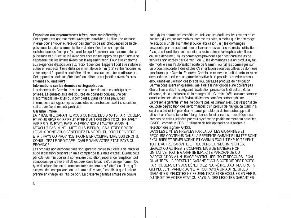 Exposition aux rayonnements à fréquence radioélectriqueCet appareil est un transmetteur/récepteur mobile qui utilise une antenneinterne pour envoyer et recevoir des champs de radiofréquences de faiblepuissance lors des communications de données. Les champs deradiofréquences émis par l&apos;appareil lorsqu&apos;il fonctionne au maximum de sapuissance et qu&apos;il est utilisé avec des accessoires approuvés par Garmin nedépassent pas les limites fixées par la réglementation. Pour être conformeaux exigences d&apos;exposition aux radiofréquences, l&apos;appareil doit être installé etutilisé en respectant une distance minimale de 5 mm (0,2’’) entre l&apos;appareil etvotre corps. L&apos;appareil ne doit être utilisé dans aucune autre configuration.Cet appareil ne doit pas être placé ou utilisé en conjonction avec d&apos;autresantennes ou émetteurs.Informations sur les données cartographiquesLes données de Garmin proviennent à la fois de sources publiques etprivées. La quasi-totalité des sources de données contient une partd&apos;informations inexactes ou incomplètes. Dans certains pays, desinformations cartographiques complètes et exactes sont soit indisponibles,soit proposées à un coût prohibitif.Garantie limitéeLA PRÉSENTE GARANTIE VOUS OCTROIE DES DROITS PARTICULIERSET VOUS BÉNÉFICIEZ PEUT-ÊTRE D&apos;AUTRES DROITS QUI PEUVENTVARIER D&apos;UN ÉTAT, PAYS, OU PROVINCE À L&apos;AUTRE. GARMINN&apos;EXCLUT PAS, NI NE LIMITE OU SUSPEND, LES AUTRES DROITSLÉGAUX DONT VOUS BÉNÉFICIEZ EN VERTU DU DROIT DE VOTREÉTAT, PAYS OU PROVINCE. POUR BIEN COMPRENDRE VOS DROITS,CONSULTEZ LE DROIT APPLICABLE DANS VOTRE ÉTAT, PAYS OUPROVINCE.Les produits non aéronautiques sont garantis contre tout défaut de matérielet de fabrication pendant un an à compter de leur date d&apos;achat. Durant cettepériode, Garmin pourra, à son entière discrétion, réparer ou remplacer toutcomposant qui s&apos;avérerait défectueux dans le cadre d&apos;un usage normal. Cetype de réparation ou de remplacement ne sera pas facturé au client, qu&apos;ils&apos;agisse des composants ou de la main-d&apos;œuvre, à condition que le clientprenne en charge les frais de port. La présente garantie limitée ne couvrepas : (i) les dommages esthétiques, tels que les éraflures, les rayures et lesbosses ; (ii) les consommables, comme les piles, à moins que le dommagene soit dû à un défaut matériel ou de fabrication ; (iii) les dommagesprovoqués par un accident, une utilisation abusive, une mauvaise utilisation,l&apos;eau, une inondation, un incendie ou toute autre catastrophe naturelle oucause extérieure ; (iv) les dommages provoqués par des fournisseurs deservices non agréés par Garmin ; ou (v) les dommages sur un produit ayantété modifié sans l&apos;autorisation écrite de Garmin ; ou (vi) les dommages surun produit raccordé à des câbles d&apos;alimentation et/ou des câbles de donnéesnon fournis par Garmin. En outre, Garmin se réserve le droit de refuser toutedemande de service sous garantie relative à un produit ou service obtenuet/ou utilisé en violation des lois de tout pays.Les produits de navigationGarmin constituent uniquement une aide à la navigation et ne doivent pasêtre utilisés à des fins exigeant l&apos;évaluation précise de la direction, de ladistance, de la position ou de la topographie. Garmin n&apos;offre aucune garantiequant à l&apos;exactitude ou à l&apos;exhaustivité des données cartographiques.La présente garantie limitée ne couvre pas, et Garmin n&apos;est pas responsablede, toute dégradation des performances d&apos;un produit de navigation Garmin sicelui-ci a été utilisé près d&apos;un appareil portable ou de tout autre appareilutilisant un réseau terrestre à large bande fonctionnant sur des fréquencesproches de celles utilisées par tout système de positionnement par satellites(GNSS), comme le GPS. L&apos;utilisation de tels appareils peut altérer laréception des signaux GNSS.DANS LES LIMITES PRÉVUES PAR LA LOI, LES GARANTIES ETRECOURS CONTENUS DANS LA PRÉSENTE GARANTIE LIMITÉE SONTEXCLUSIFS ET REMPLACENT, ET GARMIN EXCLUT EXPLICITEMENT,TOUTE AUTRE GARANTIE ET RECOURS EXPRÈS, IMPLICITES,LÉGAUX OU AUTRES, Y COMPRIS, MAIS DE MANIÈRE NONLIMITATIVE, TOUTE GARANTIE IMPLICITE MARCHANDE OUD&apos;ADÉQUATION À UN USAGE PARTICULIER, TOUT RECOURS LÉGALOU AUTRES. LA PRÉSENTE GARANTIE VOUS OCTROIE DES DROITSPARTICULIERS ET VOUS BÉNÉFICIEZ PEUT-ÊTRE D&apos;AUTRES DROITSQUI PEUVENT VARIER D&apos;UN ÉTAT OU PAYS À UN AUTRE. SI LESGARANTIES IMPLICITES NE PEUVENT PAS ÊTRE EXCLUES EN VERTUDU DROIT DE VOTRE ÉTAT OU PAYS, ALORS LESDITES GARANTIES8