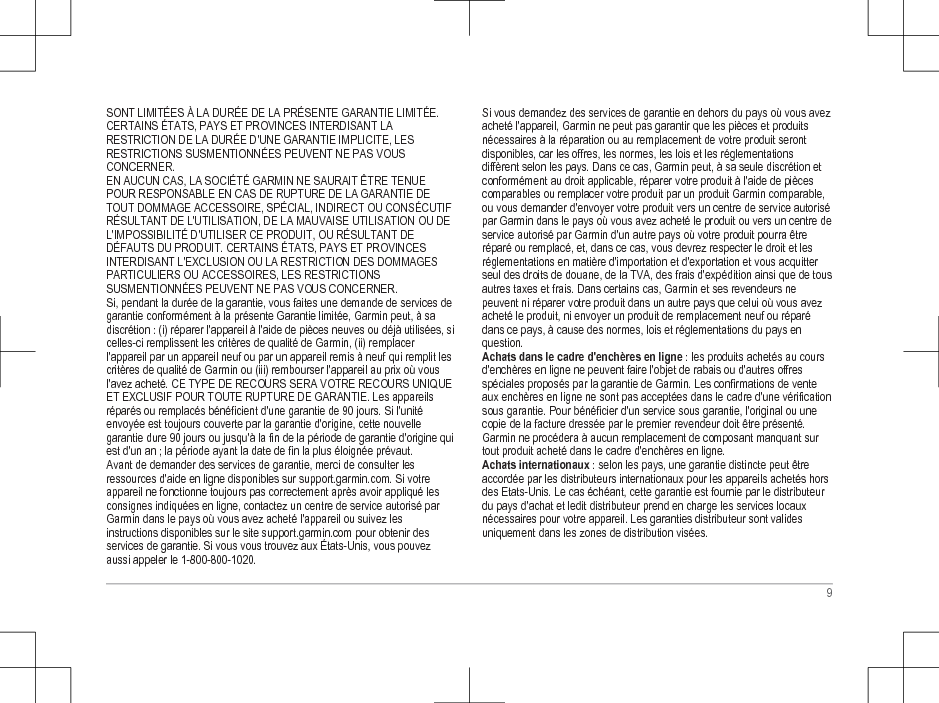 SONT LIMITÉES À LA DURÉE DE LA PRÉSENTE GARANTIE LIMITÉE.CERTAINS ÉTATS, PAYS ET PROVINCES INTERDISANT LARESTRICTION DE LA DURÉE D&apos;UNE GARANTIE IMPLICITE, LESRESTRICTIONS SUSMENTIONNÉES PEUVENT NE PAS VOUSCONCERNER.EN AUCUN CAS, LA SOCIÉTÉ GARMIN NE SAURAIT ÊTRE TENUEPOUR RESPONSABLE EN CAS DE RUPTURE DE LA GARANTIE DETOUT DOMMAGE ACCESSOIRE, SPÉCIAL, INDIRECT OU CONSÉCUTIFRÉSULTANT DE L&apos;UTILISATION, DE LA MAUVAISE UTILISATION OU DEL&apos;IMPOSSIBILITÉ D&apos;UTILISER CE PRODUIT, OU RÉSULTANT DEDÉFAUTS DU PRODUIT. CERTAINS ÉTATS, PAYS ET PROVINCESINTERDISANT L&apos;EXCLUSION OU LA RESTRICTION DES DOMMAGESPARTICULIERS OU ACCESSOIRES, LES RESTRICTIONSSUSMENTIONNÉES PEUVENT NE PAS VOUS CONCERNER.Si, pendant la durée de la garantie, vous faites une demande de services degarantie conformément à la présente Garantie limitée, Garmin peut, à sadiscrétion : (i) réparer l&apos;appareil à l&apos;aide de pièces neuves ou déjà utilisées, sicelles-ci remplissent les critères de qualité de Garmin, (ii) remplacerl&apos;appareil par un appareil neuf ou par un appareil remis à neuf qui remplit lescritères de qualité de Garmin ou (iii) rembourser l&apos;appareil au prix où vousl&apos;avez acheté. CE TYPE DE RECOURS SERA VOTRE RECOURS UNIQUEET EXCLUSIF POUR TOUTE RUPTURE DE GARANTIE. Les appareilsréparés ou remplacés bénéficient d&apos;une garantie de 90 jours. Si l&apos;unitéenvoyée est toujours couverte par la garantie d&apos;origine, cette nouvellegarantie dure 90 jours ou jusqu&apos;à la fin de la période de garantie d&apos;origine quiest d&apos;un an ; la période ayant la date de fin la plus éloignée prévaut.Avant de demander des services de garantie, merci de consulter lesressources d&apos;aide en ligne disponibles sur support.garmin.com. Si votreappareil ne fonctionne toujours pas correctement après avoir appliqué lesconsignes indiquées en ligne, contactez un centre de service autorisé parGarmin dans le pays où vous avez acheté l&apos;appareil ou suivez lesinstructions disponibles sur le site support.garmin.com pour obtenir desservices de garantie. Si vous vous trouvez aux États-Unis, vous pouvezaussi appeler le 1-800-800-1020.Si vous demandez des services de garantie en dehors du pays où vous avezacheté l&apos;appareil, Garmin ne peut pas garantir que les pièces et produitsnécessaires à la réparation ou au remplacement de votre produit serontdisponibles, car les offres, les normes, les lois et les réglementationsdiffèrent selon les pays. Dans ce cas, Garmin peut, à sa seule discrétion etconformément au droit applicable, réparer votre produit à l&apos;aide de piècescomparables ou remplacer votre produit par un produit Garmin comparable,ou vous demander d&apos;envoyer votre produit vers un centre de service autorisépar Garmin dans le pays où vous avez acheté le produit ou vers un centre deservice autorisé par Garmin d&apos;un autre pays où votre produit pourra êtreréparé ou remplacé, et, dans ce cas, vous devrez respecter le droit et lesréglementations en matière d&apos;importation et d&apos;exportation et vous acquitterseul des droits de douane, de la TVA, des frais d&apos;expédition ainsi que de tousautres taxes et frais. Dans certains cas, Garmin et ses revendeurs nepeuvent ni réparer votre produit dans un autre pays que celui où vous avezacheté le produit, ni envoyer un produit de remplacement neuf ou réparédans ce pays, à cause des normes, lois et réglementations du pays enquestion.Achats dans le cadre d&apos;enchères en ligne : les produits achetés au coursd&apos;enchères en ligne ne peuvent faire l&apos;objet de rabais ou d&apos;autres offresspéciales proposés par la garantie de Garmin. Les confirmations de venteaux enchères en ligne ne sont pas acceptées dans le cadre d&apos;une vérificationsous garantie. Pour bénéficier d&apos;un service sous garantie, l&apos;original ou unecopie de la facture dressée par le premier revendeur doit être présenté.Garmin ne procédera à aucun remplacement de composant manquant surtout produit acheté dans le cadre d&apos;enchères en ligne.Achats internationaux : selon les pays, une garantie distincte peut êtreaccordée par les distributeurs internationaux pour les appareils achetés horsdes Etats-Unis. Le cas échéant, cette garantie est fournie par le distributeurdu pays d&apos;achat et ledit distributeur prend en charge les services locauxnécessaires pour votre appareil. Les garanties distributeur sont validesuniquement dans les zones de distribution visées.9