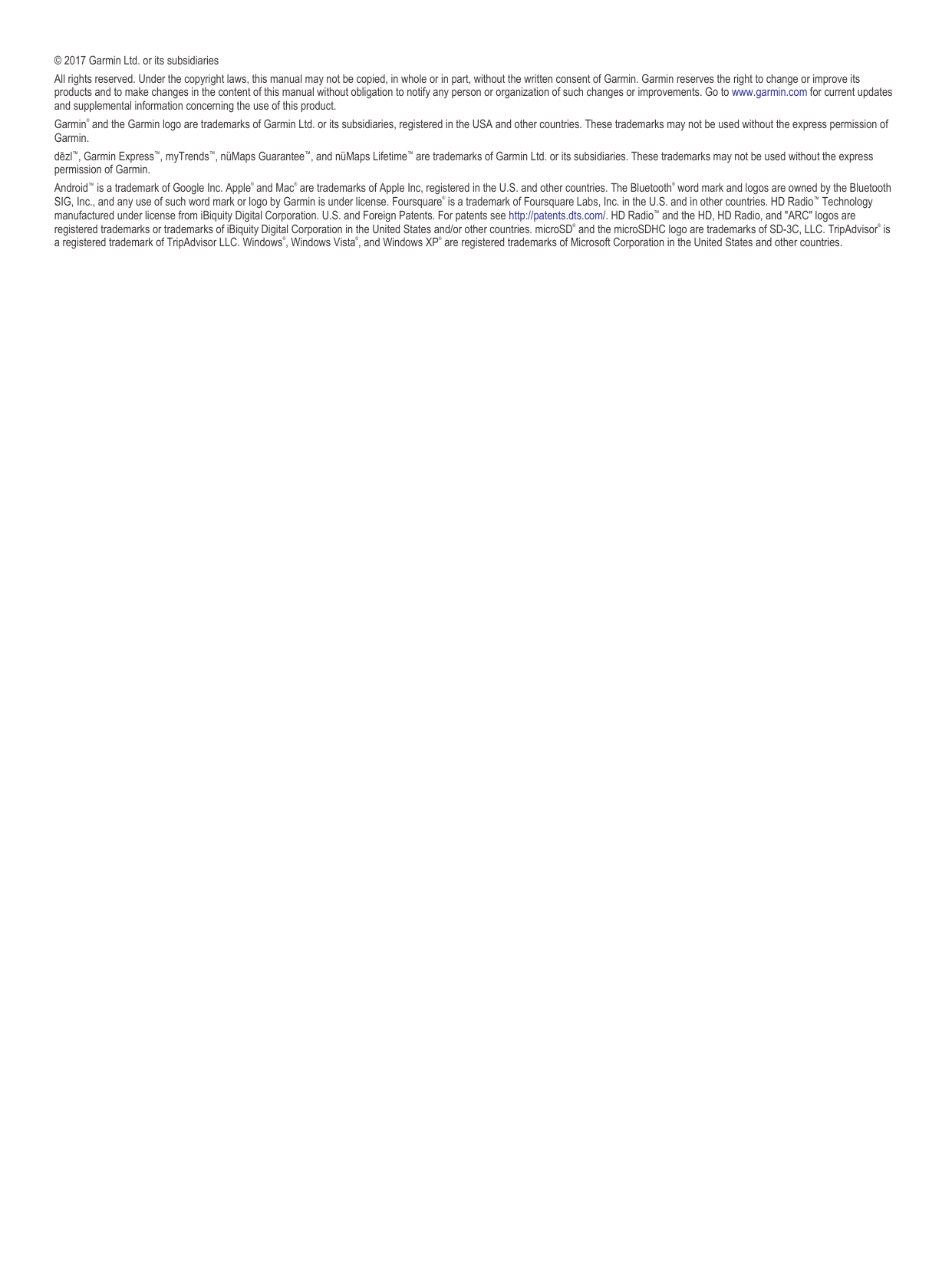 © 2017 Garmin Ltd. or its subsidiariesAll rights reserved. Under the copyright laws, this manual may not be copied, in whole or in part, without the written consent of Garmin. Garmin reserves the right to change or improve its products and to make changes in the content of this manual without obligation to notify any person or organization of such changes or improvements. Go to www.garmin.com for current updates and supplemental information concerning the use of this product.Garmin® and the Garmin logo are trademarks of Garmin Ltd. or its subsidiaries, registered in the USA and other countries. These trademarks may not be used without the express permission of Garmin.dēzl™, Garmin Express™, myTrends™, nüMaps Guarantee™, and nüMaps Lifetime™ are trademarks of Garmin Ltd. or its subsidiaries. These trademarks may not be used without the express permission of Garmin.Android™ is a trademark of Google Inc. Apple® and Mac® are trademarks of Apple Inc, registered in the U.S. and other countries. The Bluetooth® word mark and logos are owned by the Bluetooth SIG, Inc., and any use of such word mark or logo by Garmin is under license. Foursquare® is a trademark of Foursquare Labs, Inc. in the U.S. and in other countries. HD Radio™ Technology manufactured under license from iBiquity Digital Corporation. U.S. and Foreign Patents. For patents see http://patents.dts.com/. HD Radio™ and the HD, HD Radio, and &quot;ARC&quot; logos are registered trademarks or trademarks of iBiquity Digital Corporation in the United States and/or other countries. microSD® and the microSDHC logo are trademarks of SD-3C, LLC. TripAdvisor® is a registered trademark of TripAdvisor LLC. Windows®, Windows Vista®, and Windows XP® are registered trademarks of Microsoft Corporation in the United States and other countries.