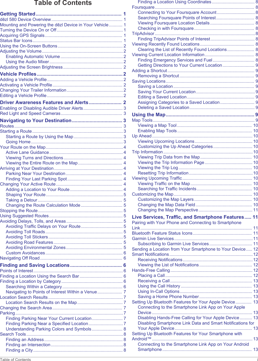 Table of ContentsGetting Started............................................................... 1dēzl 580 Device Overview.......................................................... 1Mounting and Powering the dēzl Device in Your Vehicle........... 1Turning the Device On or Off...................................................... 1Acquiring GPS Signals............................................................... 1Status Bar Icons......................................................................... 1Using the On-Screen Buttons..................................................... 2Adjusting the Volume.................................................................. 2Enabling Automatic Volume................................................... 2Using the Audio Mixer............................................................ 2Adjusting the Screen Brightness................................................ 2Vehicle Profiles............................................................... 2Adding a Vehicle Profile..............................................................2Activating a Vehicle Profile......................................................... 2Changing Your Trailer Information..............................................2Editing a Vehicle Profile.............................................................. 2Driver Awareness Features and Alerts........................ 2Enabling or Disabling Audible Driver Alerts................................ 3Red Light and Speed Cameras.................................................. 3Navigating to Your Destination..................................... 3Routes........................................................................................ 3Starting a Route.......................................................................... 3Starting a Route by Using the Map........................................ 3Going Home........................................................................... 3Your Route on the Map...............................................................4Active Lane Guidance............................................................ 4Viewing Turns and Directions................................................ 4Viewing the Entire Route on the Map.................................... 4Arriving at Your Destination........................................................ 4Parking Near Your Destination.............................................. 4Finding Your Last Parking Spot............................................. 4Changing Your Active Route...................................................... 4Adding a Location to Your Route........................................... 4Shaping Your Route...............................................................5Taking a Detour..................................................................... 5Changing the Route Calculation Mode.................................. 5Stopping the Route..................................................................... 5Using Suggested Routes............................................................ 5Avoiding Delays, Tolls, and Areas.............................................. 5Avoiding Traffic Delays on Your Route.................................. 5Avoiding Toll Roads............................................................... 5Avoiding Toll Stickers.............................................................5Avoiding Road Features........................................................ 5Avoiding Environmental Zones.............................................. 5Custom Avoidances............................................................... 6Navigating Off Road................................................................... 6Finding and Saving Locations...................................... 6Points of Interest......................................................................... 6Finding a Location Using the Search Bar................................... 6Finding a Location by Category.................................................. 6Searching Within a Category................................................. 6Navigating to Points of Interest Within a Venue.................... 7Location Search Results............................................................. 7Location Search Results on the Map..................................... 7Changing the Search Area......................................................... 7Parking........................................................................................7Finding Parking Near Your Current Location......................... 7Finding Parking Near a Specified Location............................ 7Understanding Parking Colors and Symbols......................... 8Search Tools...............................................................................8Finding an Address................................................................ 8Finding an Intersection...........................................................8Finding a City......................................................................... 8Finding a Location Using Coordinates................................... 8Foursquare................................................................................. 8Connecting to Your Foursquare Account............................... 8Searching Foursquare Points of Interest............................... 8Viewing Foursquare Location Details.................................... 8Checking in with Foursquare................................................. 8TripAdvisor..................................................................................8Finding TripAdvisor Points of Interest.................................... 8Viewing Recently Found Locations............................................ 8Clearing the List of Recently Found Locations...................... 8Viewing Current Location Information........................................ 8Finding Emergency Services and Fuel.................................. 8Getting Directions to Your Current Location.......................... 9Adding a Shortcut....................................................................... 9Removing a Shortcut............................................................. 9Saving Locations........................................................................ 9Saving a Location.................................................................. 9Saving Your Current Location................................................ 9Editing a Saved Location....................................................... 9Assigning Categories to a Saved Location............................ 9Deleting a Saved Location..................................................... 9Using the Map................................................................. 9Map Tools................................................................................... 9Viewing a Map Tool............................................................. 10Enabling Map Tools............................................................. 10Up Ahead.................................................................................. 10Viewing Upcoming Locations............................................... 10Customizing the Up Ahead Categories................................ 10Trip Information.........................................................................10Viewing Trip Data from the Map.......................................... 10Viewing the Trip Information Page....................................... 10Viewing the Trip Log............................................................ 10Resetting Trip Information....................................................10Viewing Upcoming Traffic......................................................... 10Viewing Traffic on the Map.................................................. 10Searching for Traffic Incidents............................................. 10Customizing the Map................................................................ 10Customizing the Map Layers............................................... 10Changing the Map Data Field.............................................. 10Changing the Map Perspective............................................ 11Live Services, Traffic, and Smartphone Features..... 11Pairing with Your Phone and Connecting to Smartphone Link........................................................................................... 11Bluetooth Feature Status Icons................................................ 11Garmin Live Services................................................................11Subscribing to Garmin Live Services................................... 11Sending a Location from Your Smartphone to Your Device..... 12Smart Notifications....................................................................12Receiving Notifications.........................................................12Viewing the List of Notifications........................................... 12Hands-Free Calling................................................................... 12Placing a Call....................................................................... 12Receiving a Call................................................................... 13Using the Call History.......................................................... 13Using In-Call Options........................................................... 13Saving a Home Phone Number........................................... 13Setting Up Bluetooth Features for Your Apple Device............. 13Connecting to the Smartphone Link App on Your Apple Device.................................................................................. 13Disabling Hands-Free Calling for Your Apple Device.......... 13Disabling Smartphone Link Data and Smart Notifications for Your Apple Device............................................................... 13Setting Up Bluetooth Features for Your Smartphone with Android™.................................................................................. 13Connecting to the Smartphone Link App on Your Android Smartphone......................................................................... 13Table of Contents i