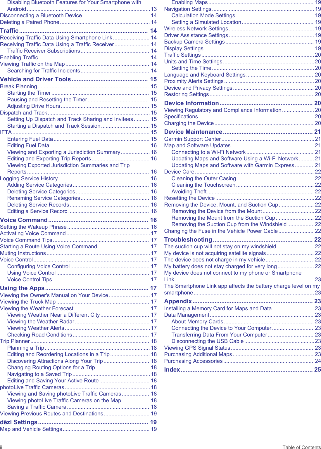 Disabling Bluetooth Features for Your Smartphone with Android.................................................................................13Disconnecting a Bluetooth Device............................................ 14Deleting a Paired Phone........................................................... 14Traffic............................................................................ 14Receiving Traffic Data Using Smartphone Link........................ 14Receiving Traffic Data Using a Traffic Receiver....................... 14Traffic Receiver Subscriptions............................................. 14Enabling Traffic......................................................................... 14Viewing Traffic on the Map....................................................... 14Searching for Traffic Incidents............................................. 14Vehicle and Driver Tools............................................. 15Break Planning......................................................................... 15Starting the Timer................................................................ 15Pausing and Resetting the Timer........................................ 15Adjusting Drive Hours.......................................................... 15Dispatch and Track................................................................... 15Setting Up Dispatch and Track Sharing and Invitees.......... 15Starting a Dispatch and Track Session................................ 15IFTA.......................................................................................... 15Entering Fuel Data............................................................... 15Editing Fuel Data................................................................. 16Viewing and Exporting a Jurisdiction Summary................... 16Editing and Exporting Trip Reports...................................... 16Viewing Exported Jurisdiction Summaries and Trip Reports................................................................................ 16Logging Service History............................................................ 16Adding Service Categories.................................................. 16Deleting Service Categories................................................ 16Renaming Service Categories............................................. 16Deleting Service Records.................................................... 16Editing a Service Record..................................................... 16Voice Command........................................................... 16Setting the Wakeup Phrase...................................................... 16Activating Voice Command.......................................................17Voice Command Tips............................................................... 17Starting a Route Using Voice Command.................................. 17Muting Instructions....................................................................17Voice Control............................................................................ 17Configuring Voice Control.................................................... 17Using Voice Control............................................................. 17Voice Control Tips................................................................17Using the Apps............................................................. 17Viewing the Owner&apos;s Manual on Your Device........................... 17Viewing the Truck Map............................................................. 17Viewing the Weather Forecast..................................................17Viewing Weather Near a Different City................................ 17Viewing the Weather Radar................................................. 17Viewing Weather Alerts........................................................17Checking Road Conditions.................................................. 17Trip Planner.............................................................................. 18Planning a Trip..................................................................... 18Editing and Reordering Locations in a Trip.......................... 18Discovering Attractions Along Your Trip.............................. 18Changing Routing Options for a Trip................................... 18Navigating to a Saved Trip...................................................18Editing and Saving Your Active Route................................. 18photoLive Traffic Cameras........................................................18Viewing and Saving photoLive Traffic Cameras.................. 18Viewing photoLive Traffic Cameras on the Map.................. 18Saving a Traffic Camera...................................................... 18Viewing Previous Routes and Destinations.............................. 19dēzl Settings................................................................. 19Map and Vehicle Settings......................................................... 19Enabling Maps..................................................................... 19Navigation Settings................................................................... 19Calculation Mode Settings................................................... 19Setting a Simulated Location............................................... 19Wireless Network Settings........................................................ 19Driver Assistance Settings........................................................ 19Backup Camera Settings.......................................................... 19Display Settings........................................................................ 19Traffic Settings.......................................................................... 20Units and Time Settings............................................................20Setting the Time................................................................... 20Language and Keyboard Settings............................................ 20Proximity Alerts Settings........................................................... 20Device and Privacy Settings..................................................... 20Restoring Settings.................................................................... 20Device Information....................................................... 20Viewing Regulatory and Compliance Information..................... 20Specifications............................................................................20Charging the Device................................................................. 20Device Maintenance..................................................... 21Garmin Support Center.............................................................21Map and Software Updates...................................................... 21Connecting to a Wi‑Fi Network............................................ 21Updating Maps and Software Using a Wi‑Fi Network.......... 21Updating Maps and Software with Garmin Express............ 21Device Care.............................................................................. 22Cleaning the Outer Casing...................................................22Cleaning the Touchscreen................................................... 22Avoiding Theft...................................................................... 22Resetting the Device.................................................................22Removing the Device, Mount, and Suction Cup....................... 22Removing the Device from the Mount..................................22Removing the Mount from the Suction Cup......................... 22Removing the Suction Cup from the Windshield................. 22Changing the Fuse in the Vehicle Power Cable....................... 22Troubleshooting........................................................... 22The suction cup will not stay on my windshield........................ 22My device is not acquiring satellite signals............................... 22The device does not charge in my vehicle............................... 22My battery does not stay charged for very long........................ 22My device does not connect to my phone or Smartphone Link........................................................................................... 23The Smartphone Link app affects the battery charge level on my smartphone............................................................................... 23Appendix....................................................................... 23Installing a Memory Card for Maps and Data........................... 23Data Management.................................................................... 23About Memory Cards........................................................... 23Connecting the Device to Your Computer........................... 23Transferring Data From Your Computer.............................. 23Disconnecting the USB Cable..............................................23Viewing GPS Signal Status...................................................... 23Purchasing Additional Maps..................................................... 23Purchasing Accessories........................................................... 24Index.............................................................................. 25ii Table of Contents