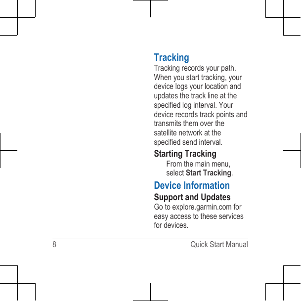 TrackingTracking records your path. When you start tracking, your device logs your location and updates the track line at the specified log interval. Your device records track points and transmits them over the satellite network at the specified send interval.Starting TrackingFrom the main menu, select Start Tracking.Device InformationSupport and Updates Go to explore.garmin.com for easy access to these services for devices.8 Quick Start Manual