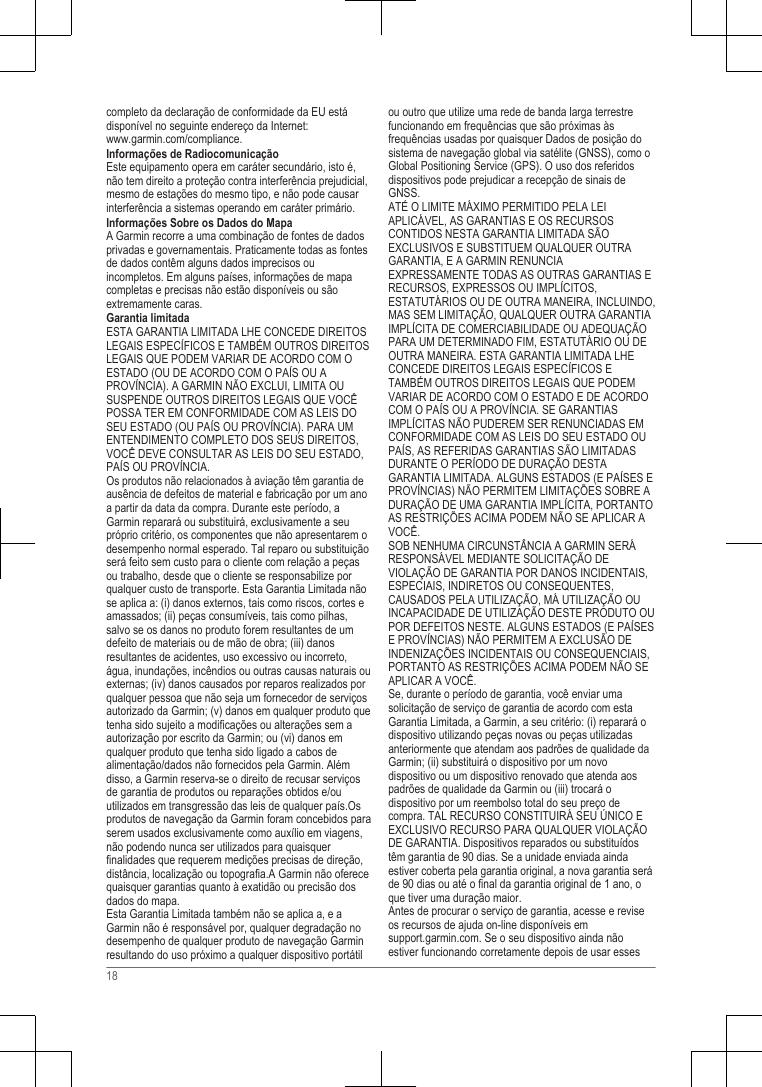 completo da declaração de conformidade da EU estádisponível no seguinte endereço da Internet: www.garmin.com/compliance.Informações de RadiocomunicaçãoEste equipamento opera em caráter secundário, isto é,não tem direito a proteção contra interferência prejudicial,mesmo de estações do mesmo tipo, e não pode causarinterferência a sistemas operando em caráter primário.Informações Sobre os Dados do MapaA Garmin recorre a uma combinação de fontes de dadosprivadas e governamentais. Praticamente todas as fontesde dados contêm alguns dados imprecisos ouincompletos. Em alguns países, informações de mapacompletas e precisas não estão disponíveis ou sãoextremamente caras.Garantia limitadaESTA GARANTIA LIMITADA LHE CONCEDE DIREITOSLEGAIS ESPECÍFICOS E TAMBÉM OUTROS DIREITOSLEGAIS QUE PODEM VARIAR DE ACORDO COM OESTADO (OU DE ACORDO COM O PAÍS OU APROVÍNCIA). A GARMIN NÃO EXCLUI, LIMITA OUSUSPENDE OUTROS DIREITOS LEGAIS QUE VOCÊPOSSA TER EM CONFORMIDADE COM AS LEIS DOSEU ESTADO (OU PAÍS OU PROVÍNCIA). PARA UMENTENDIMENTO COMPLETO DOS SEUS DIREITOS,VOCÊ DEVE CONSULTAR AS LEIS DO SEU ESTADO,PAÍS OU PROVÍNCIA.Os produtos não relacionados à aviação têm garantia deausência de defeitos de material e fabricação por um anoa partir da data da compra. Durante este período, aGarmin reparará ou substituirá, exclusivamente a seupróprio critério, os componentes que não apresentarem odesempenho normal esperado. Tal reparo ou substituiçãoserá feito sem custo para o cliente com relação a peçasou trabalho, desde que o cliente se responsabilize porqualquer custo de transporte. Esta Garantia Limitada nãose aplica a: (i) danos externos, tais como riscos, cortes eamassados; (ii) peças consumíveis, tais como pilhas,salvo se os danos no produto forem resultantes de umdefeito de materiais ou de mão de obra; (iii) danosresultantes de acidentes, uso excessivo ou incorreto,água, inundações, incêndios ou outras causas naturais ouexternas; (iv) danos causados por reparos realizados porqualquer pessoa que não seja um fornecedor de serviçosautorizado da Garmin; (v) danos em qualquer produto quetenha sido sujeito a modificações ou alterações sem aautorização por escrito da Garmin; ou (vi) danos emqualquer produto que tenha sido ligado a cabos dealimentação/dados não fornecidos pela Garmin. Alémdisso, a Garmin reserva-se o direito de recusar serviçosde garantia de produtos ou reparações obtidos e/ouutilizados em transgressão das leis de qualquer país.Osprodutos de navegação da Garmin foram concebidos paraserem usados exclusivamente como auxílio em viagens,não podendo nunca ser utilizados para quaisquerfinalidades que requerem medições precisas de direção,distância, localização ou topografia.A Garmin não oferecequaisquer garantias quanto à exatidão ou precisão dosdados do mapa.Esta Garantia Limitada também não se aplica a, e aGarmin não é responsável por, qualquer degradação nodesempenho de qualquer produto de navegação Garminresultando do uso próximo a qualquer dispositivo portátilou outro que utilize uma rede de banda larga terrestrefuncionando em frequências que são próximas àsfrequências usadas por quaisquer Dados de posição dosistema de navegação global via satélite (GNSS), como oGlobal Positioning Service (GPS). O uso dos referidosdispositivos pode prejudicar a recepção de sinais deGNSS.ATÉ O LIMITE MÁXIMO PERMITIDO PELA LEIAPLICÁVEL, AS GARANTIAS E OS RECURSOSCONTIDOS NESTA GARANTIA LIMITADA SÃOEXCLUSIVOS E SUBSTITUEM QUALQUER OUTRAGARANTIA, E A GARMIN RENUNCIAEXPRESSAMENTE TODAS AS OUTRAS GARANTIAS ERECURSOS, EXPRESSOS OU IMPLÍCITOS,ESTATUTÁRIOS OU DE OUTRA MANEIRA, INCLUINDO,MAS SEM LIMITAÇÃO, QUALQUER OUTRA GARANTIAIMPLÍCITA DE COMERCIABILIDADE OU ADEQUAÇÃOPARA UM DETERMINADO FIM, ESTATUTÁRIO OU DEOUTRA MANEIRA. ESTA GARANTIA LIMITADA LHECONCEDE DIREITOS LEGAIS ESPECÍFICOS ETAMBÉM OUTROS DIREITOS LEGAIS QUE PODEMVARIAR DE ACORDO COM O ESTADO E DE ACORDOCOM O PAÍS OU A PROVÍNCIA. SE GARANTIASIMPLÍCITAS NÃO PUDEREM SER RENUNCIADAS EMCONFORMIDADE COM AS LEIS DO SEU ESTADO OUPAÍS, AS REFERIDAS GARANTIAS SÃO LIMITADASDURANTE O PERÍODO DE DURAÇÃO DESTAGARANTIA LIMITADA. ALGUNS ESTADOS (E PAÍSES EPROVÍNCIAS) NÃO PERMITEM LIMITAÇÕES SOBRE ADURAÇÃO DE UMA GARANTIA IMPLÍCITA, PORTANTOAS RESTRIÇÕES ACIMA PODEM NÃO SE APLICAR AVOCÊ.SOB NENHUMA CIRCUNSTÂNCIA A GARMIN SERÁRESPONSÁVEL MEDIANTE SOLICITAÇÃO DEVIOLAÇÃO DE GARANTIA POR DANOS INCIDENTAIS,ESPECIAIS, INDIRETOS OU CONSEQUENTES,CAUSADOS PELA UTILIZAÇÃO, MÁ UTILIZAÇÃO OUINCAPACIDADE DE UTILIZAÇÃO DESTE PRODUTO OUPOR DEFEITOS NESTE. ALGUNS ESTADOS (E PAÍSESE PROVÍNCIAS) NÃO PERMITEM A EXCLUSÃO DEINDENIZAÇÕES INCIDENTAIS OU CONSEQUENCIAIS,PORTANTO AS RESTRIÇÕES ACIMA PODEM NÃO SEAPLICAR A VOCÊ.Se, durante o período de garantia, você enviar umasolicitação de serviço de garantia de acordo com estaGarantia Limitada, a Garmin, a seu critério: (i) reparará odispositivo utilizando peças novas ou peças utilizadasanteriormente que atendam aos padrões de qualidade daGarmin; (ii) substituirá o dispositivo por um novodispositivo ou um dispositivo renovado que atenda aospadrões de qualidade da Garmin ou (iii) trocará odispositivo por um reembolso total do seu preço decompra. TAL RECURSO CONSTITUIRÁ SEU ÚNICO EEXCLUSIVO RECURSO PARA QUALQUER VIOLAÇÃODE GARANTIA. Dispositivos reparados ou substituídostêm garantia de 90 dias. Se a unidade enviada aindaestiver coberta pela garantia original, a nova garantia seráde 90 dias ou até o final da garantia original de 1 ano, oque tiver uma duração maior.Antes de procurar o serviço de garantia, acesse e reviseos recursos de ajuda on-line disponíveis em support.garmin.com. Se o seu dispositivo ainda nãoestiver funcionando corretamente depois de usar esses18