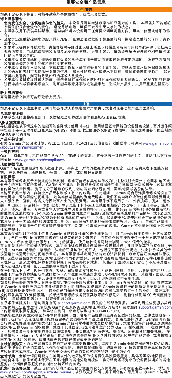 重要安全和产品信息 警告如果不留心以下警告，可能导致意外事故或撞车，造成人员伤亡。海上操作警告•您有责任安全、谨慎地操作您的船只。 本设备是可以增强您操作船只能力的工具。 本设备并不能减轻您确保船只安全运作的责任。 避免导航危险，确保不会发生无人掌舵的状态。• 本设备仅用于提供导航帮助。 请勿尝试将本设备用于任何要求精确测量方向、距离、位置或地形的场合。• 总是为迅速重新控制您的船只做好准备。 在海上临近危险（如靠近船坞、搁浅或其他船只）时，请多加小心。• 如果本设备具有导航功能，请在导航时仔细对比设备上所显示的信息和所有可用的导航来源，包括来自视野内实景、当地航道规则和限制及地图的的信息。 为安全起见，请始终在解决好任何不相符情况或问题后再继续导航。• 如果本设备使用地图，请确保仅将设备的电子海图用于辅助而非取代政府核定的海图。 政府官方海图和海事通知包含安全导航所需的所有信息。• 如果本设备提供水深数据，不得将其用作防止触底或碰撞的主要手段。 应结合考虑水深数据读数与适用的纸质图表和可视指示器提供的信息。 如果怀疑有浅水域或水下目标，请始终低速驾驶船只。 如果不留心此警告，则可能导致船只损坏或人员受伤。• 如果本设备具有视频输入功能，请勿尝试在操作或导航船只时操作或观看视频输入。 如果在船只行驶过程中操作或观看视频输入，则可能导致意外事故或碰撞事故，造成财产损失、人员严重受伤甚至伤亡。听力受损警告高音量收听立体声可能导致听力受损。 注意如果不留心以下注意事项，则可能会导致人身损害或财产损失，或者对设备功能产生负面影响。电池使用须知请联系当地的废物处理部门，以便按照当地的适用法律和法规处理设备/电池。GPS 注意事项导航设备在以下情况中的性能可能会降低：使用时与任一使用地面宽带网络的设备距离较近，而其运作频率接近于任一全球导航卫星系统 (GNSS)（例如全球定位服务 (GPS)）的频率。 使用这种设备可能会削弱GNSS 信号的接收。产品环保计划有关 Garmin 产品回收计划、WEEE、RoHS、REACH 及其他合规计划的信息，可访问 www.garmin.com/aboutGarmin/environment。一致性声明Garmin 特此声明，本产品符合指令 2014/53/EU 的要求。 有关欧盟一致性声明的全文，请访问以下互联网地址：www.garmin.com/compliance。地图数据信息Garmin 结合使用政府和私人数据来源。 事实上，所有的数据来源都会包含一些不准确或者不完整的数据。 在某些国家，地图信息不完整，不准确，或价格极其昂贵。有限保修本有限保修规定赋予您特定的法律权利，您也可能还有其他法律权利，这些权益会因州（或国家/地区或省份）的不同而有所差异。 GARMIN 不排斥、限制或暂停您根据所在州（或国家/地区或省份）的法律享有的其他法律权利。 为了充分了解您的权利，您应当查阅您所在州、国家/地区或省份的法律。自购买日起一年内，非航空产品无材料或工艺上的缺陷。 在此期间，Garmin 将自行选择维修或替换在正常使用中出现故障的任何组件。 这类维修或更换均为免费服务，我们不会向客户收取任何零部件费用或人工服务费，但客户应当支付因此而产生的交通费用。 本有限保修不适用于：(i) 外表损坏，例如，刮伤、裂口和凹痕；(ii) 易耗件，例如电池，除非是由于材料或工艺缺陷引起的产品损坏；(iii) 由于事故、滥用、误用、渗水、洪涝、火灾或其它天灾或外界因素造成的损坏；(iv) 由于非 Garmin 授权的服务提供商执行的维修所造成的损坏；(v) 未经 Garmin 的书面同意对产品进行改装或改造所造成的产品损坏；或 (vi) 连接非 Garmin 提供的电源线和/或数据线所造成的产品损坏。 另外，如果获得和/或使用相关产品或服务的方式违反了任一国家/地区的法律要求，则 Garmin 保留拒绝承担保修索赔的权利。 Garmin 导航产品仅用于辅助旅行，不得用于任何需要精确测量方向、距离、位置或地形的应用。 Garmin 不保证地图数据的准确性或完整性。本有限保修对以下情况中任意 Garmin 导航设备性能的降低均不适用，且 Garmin 概不负责：导航设备使用时，与任一使用地面宽带网络的手机或其他设备距离较近，而其运作频率接近于任一全球导航卫星系统(GNSS)（例如全球定位服务 (GPS)）的频率。 使用这种设备可能会削弱 GNSS 信号的接收。在适用法律所允许的最大范围内，本文中所述保修和补偿是唯一保修和补偿，并且取代其它所有保修，无论是 GARMIN 明示的、暗示的、法定的还是其他任何形式，包括但不限于特定用途、法定补偿或其他情况适销性或适用性的任何暗示保证。 本有限保修规定赋予您特定的法律权利，您也可能还有其他法律权利，这些权益会因州以及国家/地区的不同而有所差异。 如果您根据所在州或国家/地区的法律拒绝作出暗示性保证，那么这种担保的有效期将限于有限保修的有效期。 某些州（国家/地区和省份）不允许对暗示性保证期进行限制，因此上述限制可能并不适用于您。在任何情况下，对于因任何意外、特殊、间接或续发性损坏（无论是因使用、误用、无法使用本产品，还是由于产品本身的缺陷所导致的损坏）而产生的保修违约索赔，GARMIN 概不负责。 某些州（国家/地区和省份）的法律规定，不允许排除附带或继发性损坏，因此上述限制可能不适用于您。如果您在保修期内根据此有限保修规定提交保修服务索赔请求，则 Garmin 将有权选择：(i) 用新零件或满足 Garmin 质量标准的二手零件修复设备；(ii) 用新设备或满足 Garmin 质量标准的翻新设备更换设备；或(iii) 收回设备并按原价退还。 该补偿是当保修方违反保修条约时您可以享受的唯一全部补偿。 修好或更换的设备具有 90 天保修期。 如果送来维修的设备仍在其原来的保修期内，则新保修期是 90 天或直到原来的 1 年保修期期满为止，以较长期限为准。在寻求保修服务前，请访问并查阅 support.garmin.com 提供的在线帮助资源。 如果利用这些资源排故后设备仍然无法正常运转，请联系 Garmin 在原购买国家/地区所授权的维修厂或者遵循 support.garmin.com 上的指南获取保修服务。 如果您在美国，您也可以致电 1-800-800-1020。如果您在原购买国家/地区外寻求保修服务，由于各地产品提供有差异而且适用的标准、法律法规也各不相同，Garmin 无法保证用于维修或更换产品的零件和产品是否有货。 如果是那样的话，Garmin 可能会自行决定根据适用法律用类似的 Garmin 产品和零件维修或更换您的产品，或要求您将产品寄送到原购买国家/地区的 Garmin 授权维修厂或位于其他国家/地区可维修您产品的 Garmin 授权维修厂，在这种情形下，您需要遵守所有适用的进出口法律法规，并负责承担所有关税、增值税、运费和其他相关税费。 在某些情形下，Garmin 及其经销商可能无法在原购买国家/地区之外的国家/地区提供产品维修，或者根据该国家/地区适用的标准、法律法规无法寄回已修好或更换的产品。在线拍卖购买：通过在线拍卖出售的产品不能享受折扣优惠，或属于 Garmin 保修范围的其他特价优惠。 我们不接受将在线拍卖确认书作为保修凭证。 要获得保修服务，您需要提供由原始零售商开具的原始销售收据正本或副本。 Garmin 不会更换通过在线拍卖购买的产品包中缺少的组件。全球采购：全球分销商可能为在美国以外的地区购买的设备提供单独保修服务，具体视国家/地区而定。 如符合条件，该保修将由您所在国家/地区的当地分销商提供，该分销商还将为您的设备提供相关的当地服务。 分销商保修服务仅在指定分销区域内有效。航海产品保修政策：某些 Garmin 航海产品在部分地区有较长的保修期，并有附加条款与条件。 请访问 www.garmin.com/support/warranty_marine，以获取更多详情，并了解您的产品是否在《Garmin 航海产品保修政策》的保修范围内。