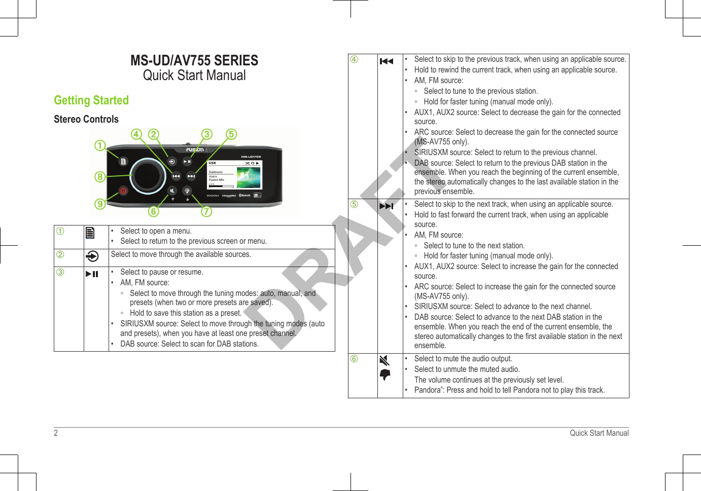 MS-UD/AV755 SERIESQuick Start ManualGetting StartedStereo ControlsÀ• Select to open a menu.•Select to return to the previous screen or menu.ÁSelect to move through the available sources.Â• Select to pause or resume.•AM, FM source:◦ Select to move through the tuning modes: auto, manual, andpresets (when two or more presets are saved).◦ Hold to save this station as a preset.• SIRIUSXM source: Select to move through the tuning modes (autoand presets), when you have at least one preset channel.• DAB source: Select to scan for DAB stations.Ã• Select to skip to the previous track, when using an applicable source.•Hold to rewind the current track, when using an applicable source.• AM, FM source:◦ Select to tune to the previous station.◦ Hold for faster tuning (manual mode only).• AUX1, AUX2 source: Select to decrease the gain for the connectedsource.• ARC source: Select to decrease the gain for the connected source(MS-AV755 only).• SIRIUSXM source: Select to return to the previous channel.• DAB source: Select to return to the previous DAB station in theensemble. When you reach the beginning of the current ensemble,the stereo automatically changes to the last available station in theprevious ensemble.Ä• Select to skip to the next track, when using an applicable source.•Hold to fast forward the current track, when using an applicablesource.• AM, FM source:◦ Select to tune to the next station.◦ Hold for faster tuning (manual mode only).• AUX1, AUX2 source: Select to increase the gain for the connectedsource.• ARC source: Select to increase the gain for the connected source(MS-AV755 only).• SIRIUSXM source: Select to advance to the next channel.• DAB source: Select to advance to the next DAB station in theensemble. When you reach the end of the current ensemble, thestereo automatically changes to the first available station in the nextensemble.Å• Select to mute the audio output.•Select to unmute the muted audio.The volume continues at the previously set level.• Pandora®: Press and hold to tell Pandora not to play this track.2 Quick Start ManualDRAFT