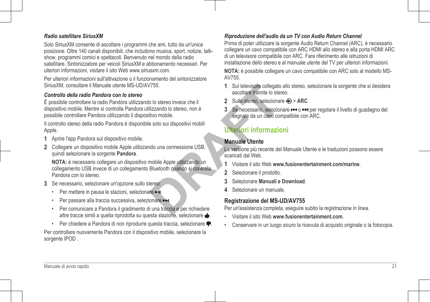 Radio satellitare SiriusXMSolo SiriusXM consente di ascoltare i programmi che ami, tutto da un&apos;unicaposizione. Oltre 140 canali disponibili, che includono musica, sport, notizie, talk-show, programmi comici e spettacoli. Benvenuto nel mondo della radiosatellitare. Sintonizzatore per veicoli SiriusXM e abbonamento necessari. Perulteriori informazioni, visitare il sito Web www.siriusxm.com.Per ulteriori informazioni sull&apos;attivazione o il funzionamento del sintonizzatoreSiriusXM, consultare il Manuale utente MS-UD/AV755.Controllo della radio Pandora con lo stereoÈ possibile controllare la radio Pandora utilizzando lo stereo invece che ildispositivo mobile. Mentre si controlla Pandora utilizzando lo stereo, non èpossibile controllare Pandora utilizzando il dispositivo mobile.Il controllo stereo della radio Pandora è disponibile solo sui dispositivi mobiliApple.1Aprire l&apos;app Pandora sul dispositivo mobile.2Collegare un dispositivo mobile Apple utilizzando una connessione USB,quindi selezionare la sorgente Pandora.NOTA: è necessario collegare un dispositivo mobile Apple utilizzando uncollegamento USB invece di un collegamento Bluetooth quando si controllaPandora con lo stereo.3Se necessario, selezionare un&apos;opzione sullo stereo:• Per mettere in pausa le stazioni, selezionare  .•Per passare alla traccia successiva, selezionare  .•Per comunicare a Pandora il gradimento di una traccia e per richiederealtre tracce simili a quella riprodotta su questa stazione, selezionare  .•Per chiedere a Pandora di non riprodurre questa traccia, selezionare  .Per controllare nuovamente Pandora con il dispositivo mobile, selezionare lasorgente IPOD .Riproduzione dell&apos;audio da un TV con Audio Return ChannelPrima di poter utilizzare la sorgente Audio Return Channel (ARC), è necessariocollegare un cavo compatibile con ARC HDMI allo stereo e alla porta HDMI ARCdi un televisore compatibile con ARC. Fare riferimento alle istruzioni diinstallazione dello stereo e al manuale utente del TV per ulteriori informazioni.NOTA: è possibile collegare un cavo compatibile con ARC solo al modello MS-AV755.1Sul televisore collegato allo stereo, selezionare la sorgente che si desideraascoltare tramite lo stereo.2Sullo stereo, selezionare   &gt; ARC.3Se necessario, selezionare   o   per regolare il livello di guadagno delsegnale da un cavo compatibile con ARC.Ulteriori informazioniManuale UtenteLa versione più recente del Manuale Utente e le traduzioni possono esserescaricati dal Web.1Visitare il sito Web www.fusionentertainment.com/marine.2Selezionare il prodotto.3Selezionare Manuali e Download.4Selezionare un manuale.Registrazione del MS-UD/AV755Per un&apos;assistenza completa, eseguire subito la registrazione in linea.• Visitare il sito Web www.fusionentertainment.com.• Conservare in un luogo sicuro la ricevuta di acquisto originale o la fotocopia.Manuale di avvio rapido 21DRAFT