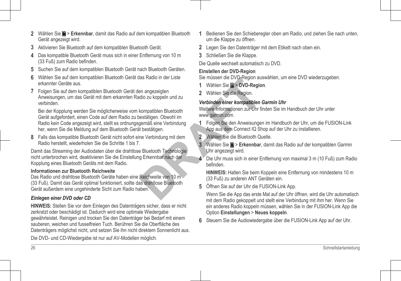 2Wählen Sie   &gt; Erkennbar, damit das Radio auf dem kompatiblen BluetoothGerät angezeigt wird.3Aktivieren Sie Bluetooth auf dem kompatiblen Bluetooth Gerät.4Das kompatible Bluetooth Gerät muss sich in einer Entfernung von 10 m(33 Fuß) zum Radio befinden.5Suchen Sie auf dem kompatiblen Bluetooth Gerät nach Bluetooth Geräten.6Wählen Sie auf dem kompatiblen Bluetooth Gerät das Radio in der Listeerkannter Geräte aus.7Folgen Sie auf dem kompatiblen Bluetooth Gerät den angezeigtenAnweisungen, um das Gerät mit dem erkannten Radio zu koppeln und zuverbinden.Bei der Kopplung werden Sie möglicherweise vom kompatiblen BluetoothGerät aufgefordert, einen Code auf dem Radio zu bestätigen. Obwohl imRadio kein Code angezeigt wird, stellt es ordnungsgemäß eine Verbindungher, wenn Sie die Meldung auf dem Bluetooth Gerät bestätigen.8Falls das kompatible Bluetooth Gerät nicht sofort eine Verbindung mit demRadio herstellt, wiederholen Sie die Schritte 1 bis 7.Damit das Streaming der Audiodaten über die drahtlose Bluetooth Technologienicht unterbrochen wird, deaktivieren Sie die Einstellung Erkennbar nach derKopplung eines Bluetooth Geräts mit dem Radio.Informationen zur Bluetooth ReichweiteDas Radio und drahtlose Bluetooth Geräte haben eine Reichweite von 10 m(33 Fuß). Damit das Gerät optimal funktioniert, sollte das drahtlose BluetoothGerät außerdem eine ungehinderte Sicht zum Radio haben.Einlegen einer DVD oder CDHINWEIS: Stellen Sie vor dem Einlegen des Datenträgers sicher, dass er nichtzerkratzt oder beschädigt ist. Dadurch wird eine optimale Wiedergabegewährleistet. Reinigen und trocken Sie den Datenträger bei Bedarf mit einemsauberen, weichen und fusselfreien Tuch. Berühren Sie die Oberfläche desDatenträgers möglichst nicht, und setzen Sie ihn nicht direktem Sonnenlicht aus.Die DVD- und CD-Wiedergabe ist nur auf AV-Modellen möglich.1Bedienen Sie den Schieberegler oben am Radio, und ziehen Sie nach unten,um die Klappe zu öffnen.2Legen Sie den Datenträger mit dem Etikett nach oben ein.3Schließen Sie die Klappe.Die Quelle wechselt automatisch zu DVD.Einstellen der DVD-RegionSie müssen die DVD-Region auswählen, um eine DVD wiederzugeben.1Wählen Sie   &gt; DVD-Region.2Wählen Sie die Region.Verbinden einer kompatiblen Garmin UhrWeitere Informationen zur Uhr finden Sie im Handbuch der Uhr unter www.garmin.com.1Folgen Sie den Anweisungen im Handbuch der Uhr, um die FUSION-LinkApp aus dem Connect IQ Shop auf der Uhr zu installieren.2Wählen Sie die Bluetooth Quelle.3Wählen Sie   &gt; Erkennbar, damit das Radio auf der kompatiblen GarminUhr angezeigt wird.4Die Uhr muss sich in einer Entfernung von maximal 3 m (10 Fuß) zum Radiobefinden.HINWEIS: Halten Sie beim Koppeln eine Entfernung von mindestens 10 m(33 Fuß) zu anderen ANT Geräten ein.5Öffnen Sie auf der Uhr die FUSION-Link App.Wenn Sie die App das erste Mal auf der Uhr öffnen, wird die Uhr automatischmit dem Radio gekoppelt und stellt eine Verbindung mit ihm her. Wenn Sieein anderes Radio koppeln müssen, wählen Sie in der FUSION-Link App dieOption Einstellungen &gt; Neues koppeln.6Steuern Sie die Audiowiedergabe über die FUSION-Link App auf der Uhr.26 SchnellstartanleitungDRAFT